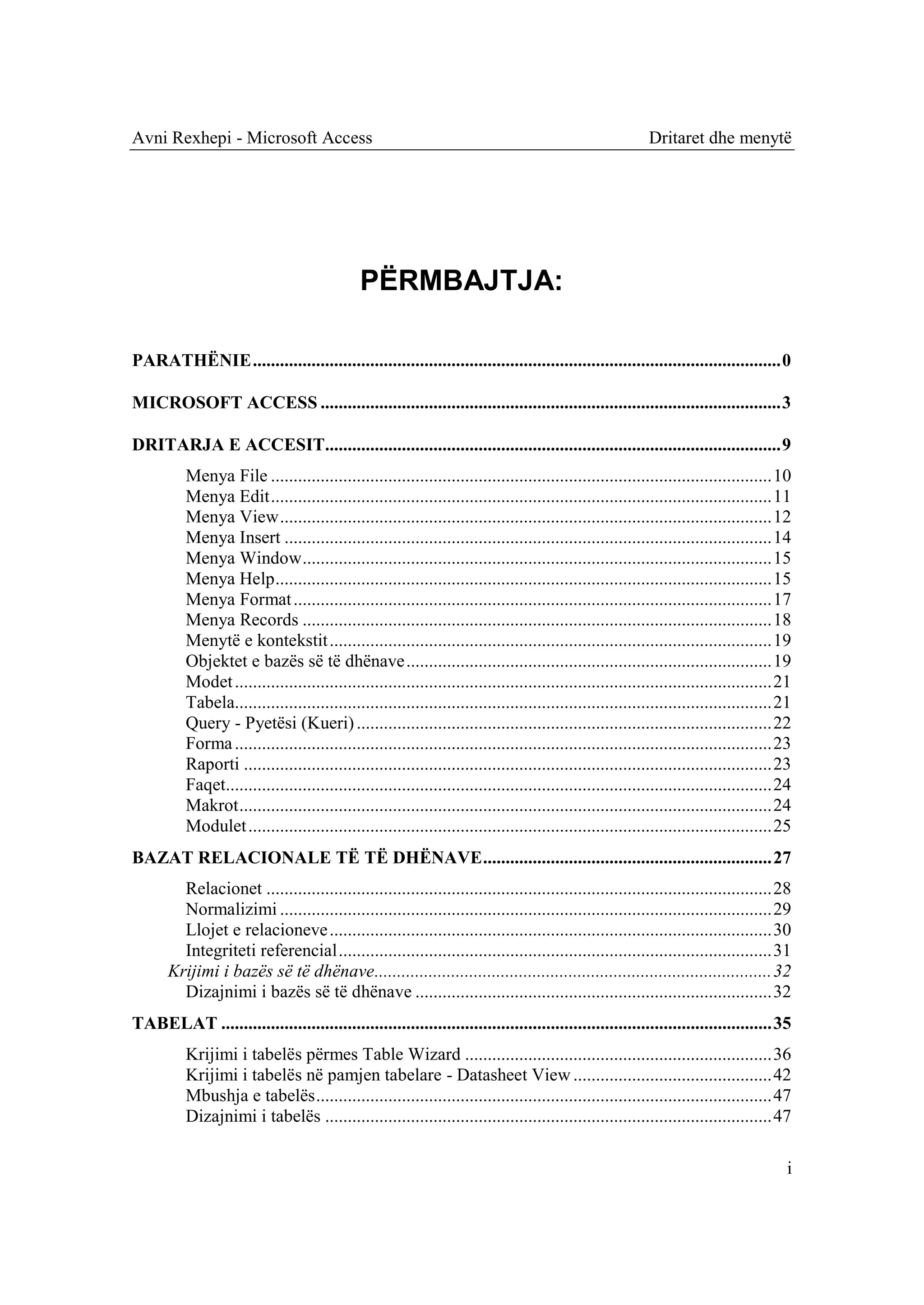 Avni Rexhepi - Microsoft Access                                                                             Dritaret dhe menytë




                                               PËRMBAJTJA:

PARATHËNIE ..................................................................................................................... 0

MICROSOFT ACCESS ...................................................................................................... 3

DRITARJA E ACCESIT..................................................................................................... 9
          Menya File ............................................................................................................... 10
          Menya Edit ............................................................................................................... 11
          Menya View ............................................................................................................. 12
          Menya Insert ............................................................................................................ 14
          Menya Window ........................................................................................................ 15
          Menya Help .............................................................................................................. 15
          Menya Format .......................................................................................................... 17
          Menya Records ........................................................................................................ 18
          Menytë e kontekstit .................................................................................................. 19
          Objektet e bazës së të dhënave ................................................................................. 19
          Modet ....................................................................................................................... 21
          Tabela....................................................................................................................... 21
          Query - Pyetësi (Kueri) ............................................................................................ 22
          Forma ....................................................................................................................... 23
          Raporti ..................................................................................................................... 23
          Faqet......................................................................................................................... 24
          Makrot ...................................................................................................................... 24
          Modulet .................................................................................................................... 25
BAZAT RELACIONALE TË TË DHËNAVE ................................................................ 27
         Relacionet ................................................................................................................ 28
         Normalizimi ............................................................................................................. 29
         Llojet e relacioneve .................................................................................................. 30
         Integriteti referencial ................................................................................................ 31
       Krijimi i bazës së të dhënave........................................................................................ 32
         Dizajnimi i bazës së të dhënave ............................................................................... 32
TABELAT .......................................................................................................................... 35
          Krijimi i tabelës përmes Table Wizard .................................................................... 36
          Krijimi i tabelës në pamjen tabelare - Datasheet View ............................................ 42
          Mbushja e tabelës ..................................................................................................... 47
          Dizajnimi i tabelës ................................................................................................... 47

                                                                                                                                          i
 