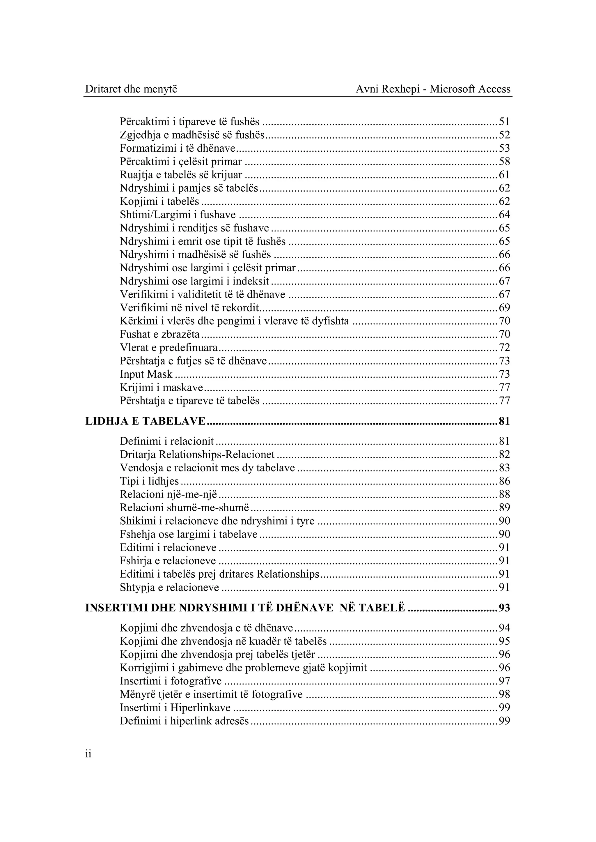 Dritaret dhe menytë                                                                  Avni Rexhepi - Microsoft Access

         Përcaktimi i tipareve të fushës ................................................................................. 51
         Zgjedhja e madhësisë së fushës................................................................................ 52
         Formatizimi i të dhënave .......................................................................................... 53
         Përcaktimi i çelësit primar ....................................................................................... 58
         Ruajtja e tabelës së krijuar ....................................................................................... 61
         Ndryshimi i pamjes së tabelës .................................................................................. 62
         Kopjimi i tabelës ...................................................................................................... 62
         Shtimi/Largimi i fushave ......................................................................................... 64
         Ndryshimi i renditjes së fushave .............................................................................. 65
         Ndryshimi i emrit ose tipit të fushës ........................................................................ 65
         Ndryshimi i madhësisë së fushës ............................................................................. 66
         Ndryshimi ose largimi i çelësit primar ..................................................................... 66
         Ndryshimi ose largimi i indeksit .............................................................................. 67
         Verifikimi i validitetit të të dhënave ........................................................................ 67
         Verifikimi në nivel të rekordit.................................................................................. 69
         Kërkimi i vlerës dhe pengimi i vlerave të dyfishta .................................................. 70
         Fushat e zbrazëta ...................................................................................................... 70
         Vlerat e predefinuara ................................................................................................ 72
         Përshtatja e futjes së të dhënave ............................................................................... 73
         Input Mask ............................................................................................................... 73
         Krijimi i maskave ..................................................................................................... 77
         Përshtatja e tipareve të tabelës ................................................................................. 77
LIDHJA E TABELAVE .................................................................................................... 81
         Definimi i relacionit ................................................................................................. 81
         Dritarja Relationships-Relacionet ............................................................................ 82
         Vendosja e relacionit mes dy tabelave ..................................................................... 83
         Tipi i lidhjes ............................................................................................................. 86
         Relacioni një-me-një ................................................................................................ 88
         Relacioni shumë-me-shumë ..................................................................................... 89
         Shikimi i relacioneve dhe ndryshimi i tyre .............................................................. 90
         Fshehja ose largimi i tabelave .................................................................................. 90
         Editimi i relacioneve ................................................................................................ 91
         Fshirja e relacioneve ................................................................................................ 91
         Editimi i tabelës prej dritares Relationships ............................................................. 91
         Shtypja e relacioneve ............................................................................................... 91
INSERTIMI DHE NDRYSHIMI I TË DHËNAVE NË TABELË ............................... 93
         Kopjimi dhe zhvendosja e të dhënave ...................................................................... 94
         Kopjimi dhe zhvendosja në kuadër të tabelës .......................................................... 95
         Kopjimi dhe zhvendosja prej tabelës tjetër .............................................................. 96
         Korrigjimi i gabimeve dhe problemeve gjatë kopjimit ............................................ 96
         Insertimi i fotografive .............................................................................................. 97
         Mënyrë tjetër e insertimit të fotografive .................................................................. 98
         Insertimi i Hiperlinkave ........................................................................................... 99
         Definimi i hiperlink adresës ..................................................................................... 99

ii
 