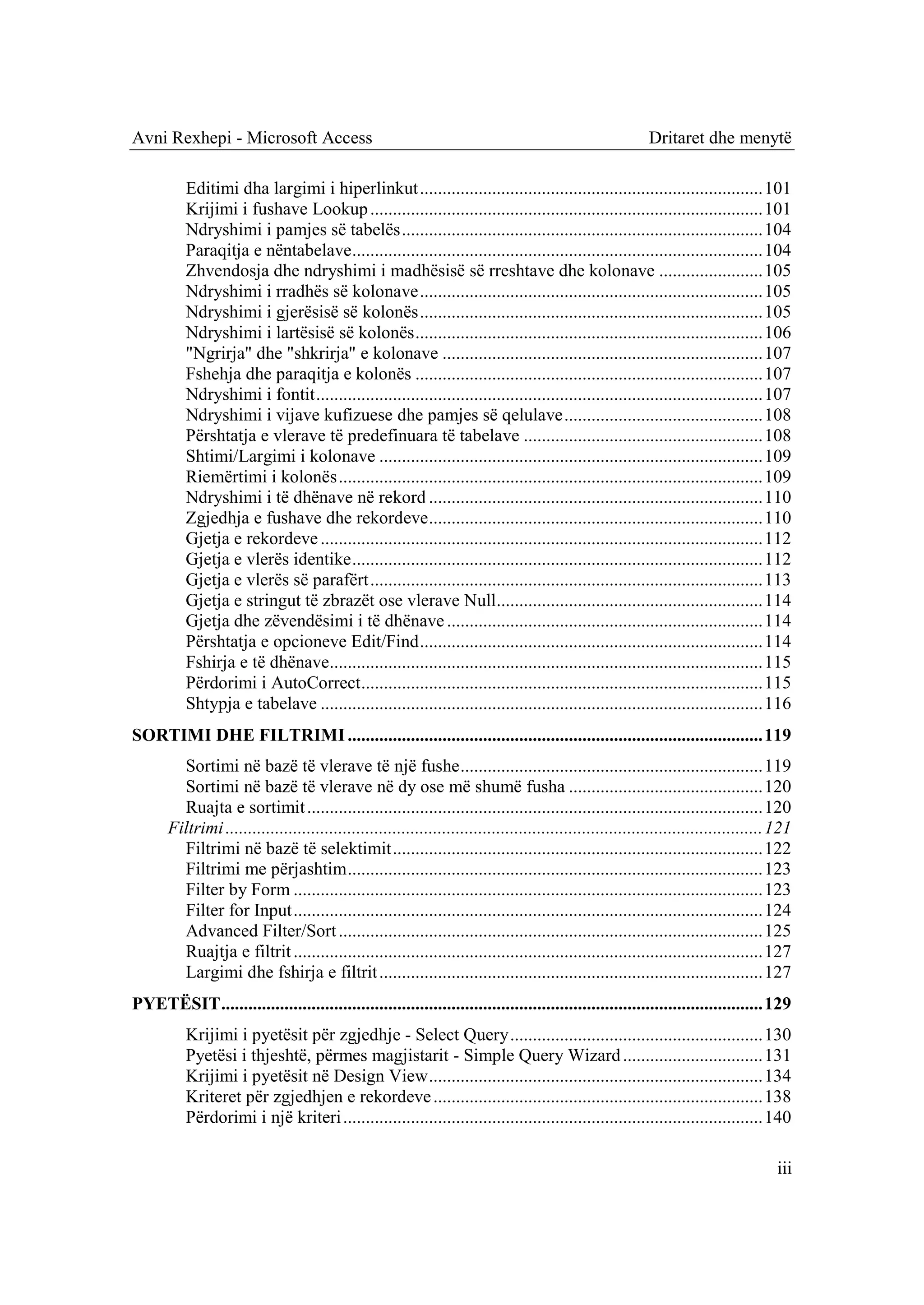 Avni Rexhepi - Microsoft Access                                                                             Dritaret dhe menytë

          Editimi dha largimi i hiperlinkut ............................................................................ 101
          Krijimi i fushave Lookup ....................................................................................... 101
          Ndryshimi i pamjes së tabelës ................................................................................ 104
          Paraqitja e nëntabelave ........................................................................................... 104
          Zhvendosja dhe ndryshimi i madhësisë së rreshtave dhe kolonave ....................... 105
          Ndryshimi i rradhës së kolonave ............................................................................ 105
          Ndryshimi i gjerësisë së kolonës ............................................................................ 105
          Ndryshimi i lartësisë së kolonës ............................................................................. 106
          "Ngrirja" dhe "shkrirja" e kolonave ....................................................................... 107
          Fshehja dhe paraqitja e kolonës ............................................................................. 107
          Ndryshimi i fontit ................................................................................................... 107
          Ndryshimi i vijave kufizuese dhe pamjes së qelulave ............................................ 108
          Përshtatja e vlerave të predefinuara të tabelave ..................................................... 108
          Shtimi/Largimi i kolonave ..................................................................................... 109
          Riemërtimi i kolonës .............................................................................................. 109
          Ndryshimi i të dhënave në rekord .......................................................................... 110
          Zgjedhja e fushave dhe rekordeve .......................................................................... 110
          Gjetja e rekordeve .................................................................................................. 112
          Gjetja e vlerës identike ........................................................................................... 112
          Gjetja e vlerës së parafërt ....................................................................................... 113
          Gjetja e stringut të zbrazët ose vlerave Null........................................................... 114
          Gjetja dhe zëvendësimi i të dhënave ...................................................................... 114
          Përshtatja e opcioneve Edit/Find ............................................................................ 114
          Fshirja e të dhënave................................................................................................ 115
          Përdorimi i AutoCorrect ......................................................................................... 115
          Shtypja e tabelave .................................................................................................. 116
SORTIMI DHE FILTRIMI ............................................................................................ 119
         Sortimi në bazë të vlerave të një fushe ................................................................... 119
         Sortimi në bazë të vlerave në dy ose më shumë fusha ........................................... 120
         Ruajta e sortimit ..................................................................................................... 120
       Filtrimi ....................................................................................................................... 121
         Filtrimi në bazë të selektimit .................................................................................. 122
         Filtrimi me përjashtim ............................................................................................ 123
         Filter by Form ........................................................................................................ 123
         Filter for Input ........................................................................................................ 124
         Advanced Filter/Sort .............................................................................................. 125
         Ruajtja e filtrit ........................................................................................................ 127
         Largimi dhe fshirja e filtrit ..................................................................................... 127
PYETËSIT ........................................................................................................................ 129
          Krijimi i pyetësit për zgjedhje - Select Query ........................................................ 130
          Pyetësi i thjeshtë, përmes magjistarit - Simple Query Wizard ............................... 131
          Krijimi i pyetësit në Design View .......................................................................... 134
          Kriteret për zgjedhjen e rekordeve ......................................................................... 138
          Përdorimi i një kriteri ............................................................................................. 140

                                                                                                                                        iii
 
