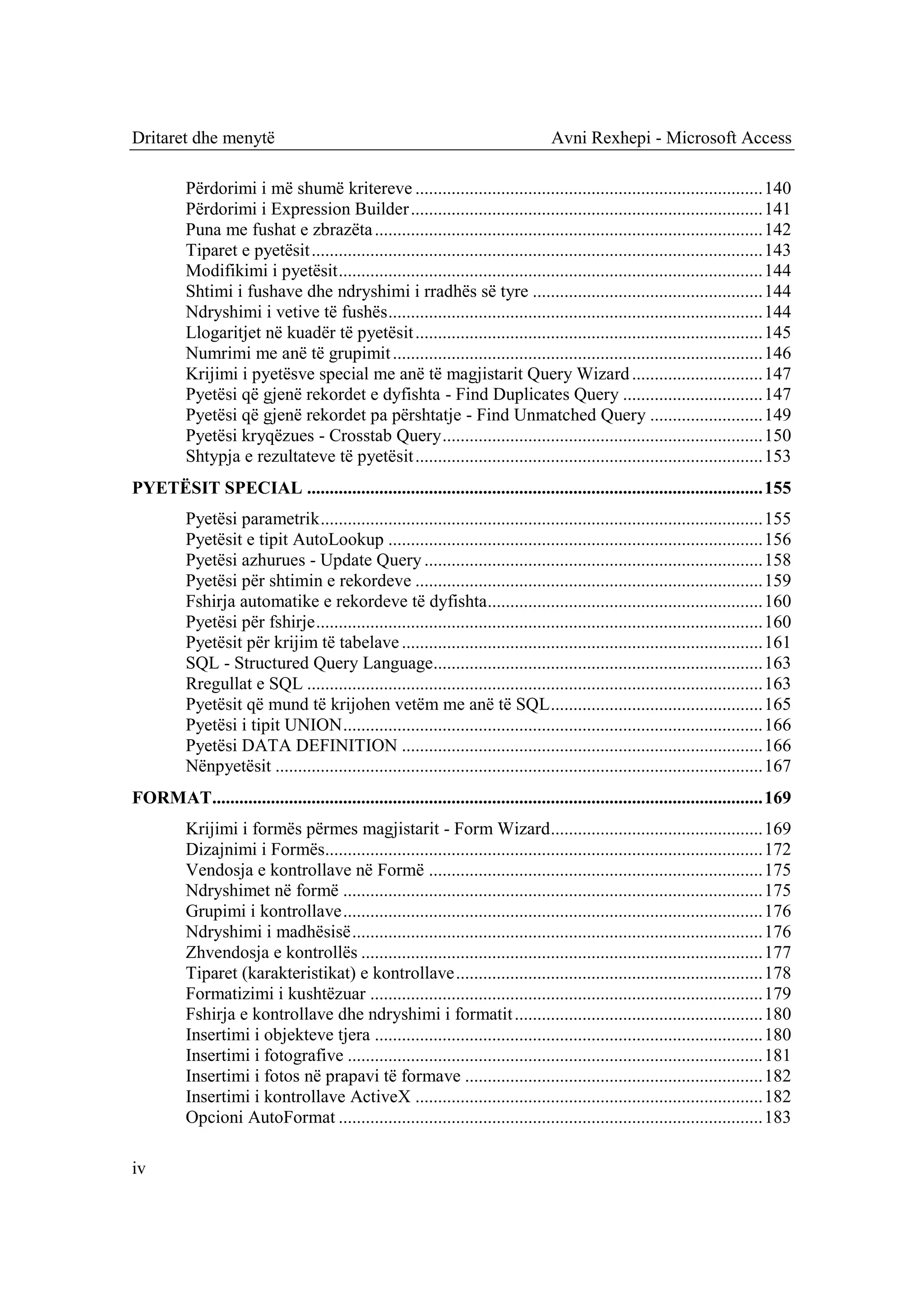 Dritaret dhe menytë                                                                 Avni Rexhepi - Microsoft Access

          Përdorimi i më shumë kritereve ............................................................................. 140
          Përdorimi i Expression Builder .............................................................................. 141
          Puna me fushat e zbrazëta ...................................................................................... 142
          Tiparet e pyetësit .................................................................................................... 143
          Modifikimi i pyetësit .............................................................................................. 144
          Shtimi i fushave dhe ndryshimi i rradhës së tyre ................................................... 144
          Ndryshimi i vetive të fushës ................................................................................... 144
          Llogaritjet në kuadër të pyetësit ............................................................................. 145
          Numrimi me anë të grupimit .................................................................................. 146
          Krijimi i pyetësve special me anë të magjistarit Query Wizard ............................. 147
          Pyetësi që gjenë rekordet e dyfishta - Find Duplicates Query ............................... 147
          Pyetësi që gjenë rekordet pa përshtatje - Find Unmatched Query ......................... 149
          Pyetësi kryqëzues - Crosstab Query ....................................................................... 150
          Shtypja e rezultateve të pyetësit ............................................................................. 153
PYETËSIT SPECIAL ..................................................................................................... 155
          Pyetësi parametrik .................................................................................................. 155
          Pyetësit e tipit AutoLookup ................................................................................... 156
          Pyetësi azhurues - Update Query ........................................................................... 158
          Pyetësi për shtimin e rekordeve ............................................................................. 159
          Fshirja automatike e rekordeve të dyfishta............................................................. 160
          Pyetësi për fshirje ................................................................................................... 160
          Pyetësit për krijim të tabelave ................................................................................ 161
          SQL - Structured Query Language......................................................................... 163
          Rregullat e SQL ..................................................................................................... 163
          Pyetësit që mund të krijohen vetëm me anë të SQL ............................................... 165
          Pyetësi i tipit UNION ............................................................................................. 166
          Pyetësi DATA DEFINITION ................................................................................ 166
          Nënpyetësit ............................................................................................................ 167
FORMAT.......................................................................................................................... 169
          Krijimi i formës përmes magjistarit - Form Wizard ............................................... 169
          Dizajnimi i Formës................................................................................................. 172
          Vendosja e kontrollave në Formë .......................................................................... 175
          Ndryshimet në formë ............................................................................................. 175
          Grupimi i kontrollave ............................................................................................. 176
          Ndryshimi i madhësisë ........................................................................................... 176
          Zhvendosja e kontrollës ......................................................................................... 177
          Tiparet (karakteristikat) e kontrollave .................................................................... 178
          Formatizimi i kushtëzuar ....................................................................................... 179
          Fshirja e kontrollave dhe ndryshimi i formatit ....................................................... 180
          Insertimi i objekteve tjera ...................................................................................... 180
          Insertimi i fotografive ............................................................................................ 181
          Insertimi i fotos në prapavi të formave .................................................................. 182
          Insertimi i kontrollave ActiveX ............................................................................. 182
          Opcioni AutoFormat .............................................................................................. 183

iv
 