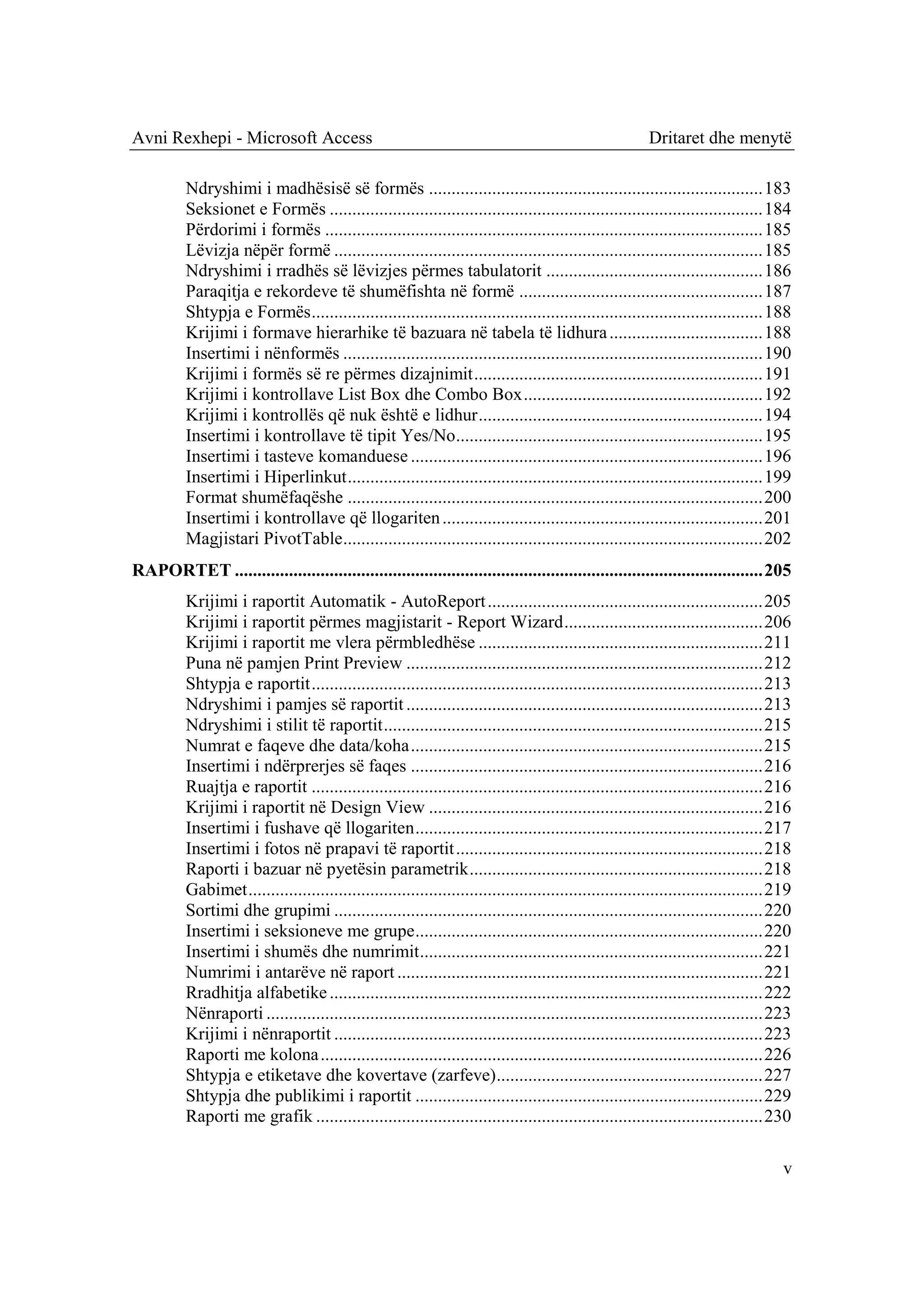 Avni Rexhepi - Microsoft Access                                                                           Dritaret dhe menytë

          Ndryshimi i madhësisë së formës .......................................................................... 183
          Seksionet e Formës ................................................................................................ 184
          Përdorimi i formës ................................................................................................. 185
          Lëvizja nëpër formë ............................................................................................... 185
          Ndryshimi i rradhës së lëvizjes përmes tabulatorit ................................................ 186
          Paraqitja e rekordeve të shumëfishta në formë ...................................................... 187
          Shtypja e Formës .................................................................................................... 188
          Krijimi i formave hierarhike të bazuara në tabela të lidhura .................................. 188
          Insertimi i nënformës ............................................................................................. 190
          Krijimi i formës së re përmes dizajnimit ................................................................ 191
          Krijimi i kontrollave List Box dhe Combo Box ..................................................... 192
          Krijimi i kontrollës që nuk është e lidhur ............................................................... 194
          Insertimi i kontrollave të tipit Yes/No.................................................................... 195
          Insertimi i tasteve komanduese .............................................................................. 196
          Insertimi i Hiperlinkut ............................................................................................ 199
          Format shumëfaqëshe ............................................................................................ 200
          Insertimi i kontrollave që llogariten ....................................................................... 201
          Magjistari PivotTable ............................................................................................. 202
RAPORTET ..................................................................................................................... 205
          Krijimi i raportit Automatik - AutoReport ............................................................. 205
          Krijimi i raportit përmes magjistarit - Report Wizard ............................................ 206
          Krijimi i raportit me vlera përmbledhëse ............................................................... 211
          Puna në pamjen Print Preview ............................................................................... 212
          Shtypja e raportit .................................................................................................... 213
          Ndryshimi i pamjes së raportit ............................................................................... 213
          Ndryshimi i stilit të raportit .................................................................................... 215
          Numrat e faqeve dhe data/koha .............................................................................. 215
          Insertimi i ndërprerjes së faqes .............................................................................. 216
          Ruajtja e raportit .................................................................................................... 216
          Krijimi i raportit në Design View .......................................................................... 216
          Insertimi i fushave që llogariten ............................................................................. 217
          Insertimi i fotos në prapavi të raportit .................................................................... 218
          Raporti i bazuar në pyetësin parametrik ................................................................. 218
          Gabimet .................................................................................................................. 219
          Sortimi dhe grupimi ............................................................................................... 220
          Insertimi i seksioneve me grupe ............................................................................. 220
          Insertimi i shumës dhe numrimit ............................................................................ 221
          Numrimi i antarëve në raport ................................................................................. 221
          Rradhitja alfabetike ................................................................................................ 222
          Nënraporti .............................................................................................................. 223
          Krijimi i nënraportit ............................................................................................... 223
          Raporti me kolona .................................................................................................. 226
          Shtypja e etiketave dhe kovertave (zarfeve)........................................................... 227
          Shtypja dhe publikimi i raportit ............................................................................. 229
          Raporti me grafik ................................................................................................... 230

                                                                                                                                      v
 