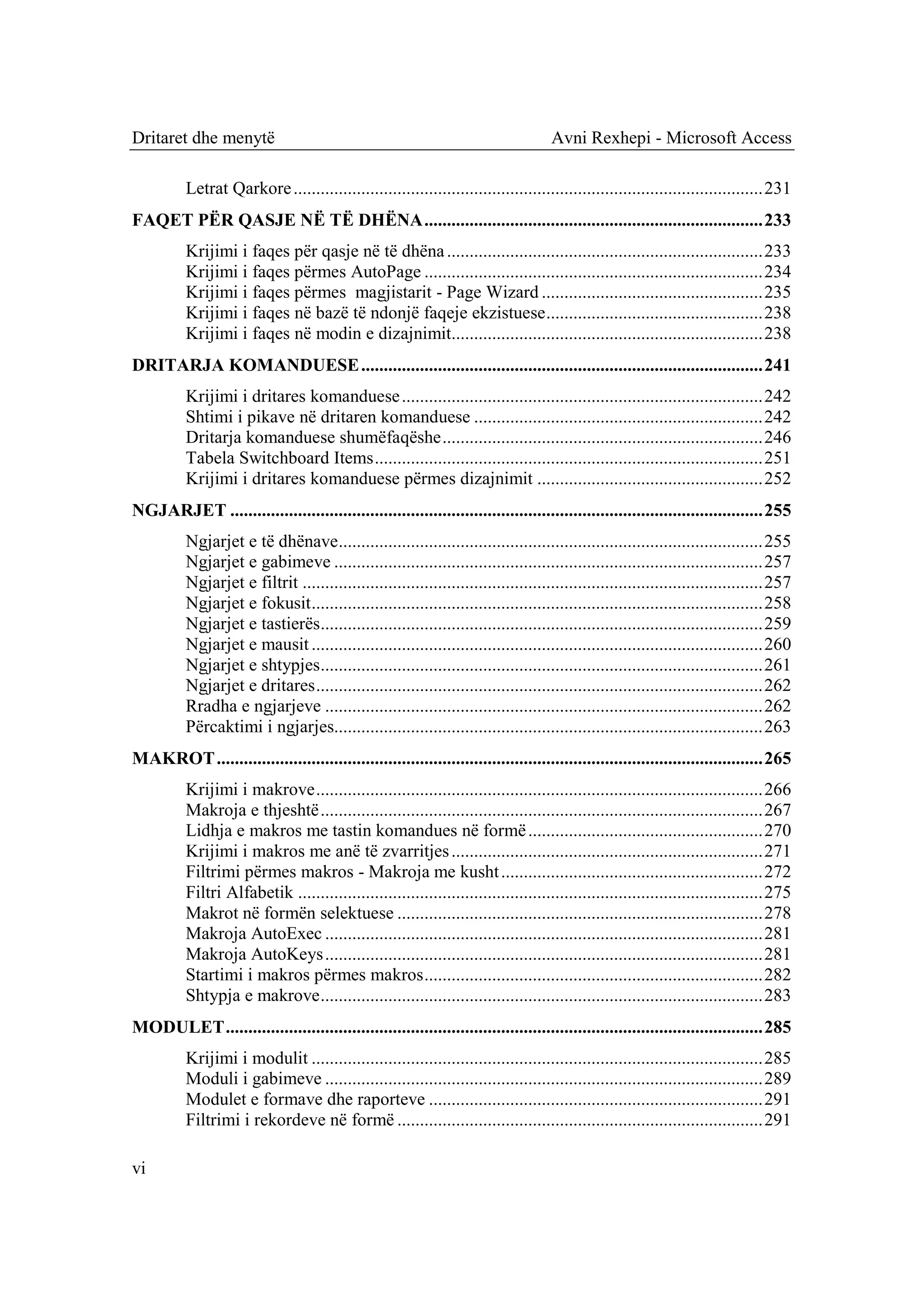 Dritaret dhe menytë                                                                  Avni Rexhepi - Microsoft Access

          Letrat Qarkore ........................................................................................................ 231
FAQET PËR QASJE NË TË DHËNA ........................................................................... 233
          Krijimi i faqes për qasje në të dhëna ...................................................................... 233
          Krijimi i faqes përmes AutoPage ........................................................................... 234
          Krijimi i faqes përmes magjistarit - Page Wizard ................................................. 235
          Krijimi i faqes në bazë të ndonjë faqeje ekzistuese ................................................ 238
          Krijimi i faqes në modin e dizajnimit..................................................................... 238
DRITARJA KOMANDUESE ......................................................................................... 241
          Krijimi i dritares komanduese ................................................................................ 242
          Shtimi i pikave në dritaren komanduese ................................................................ 242
          Dritarja komanduese shumëfaqëshe ....................................................................... 246
          Tabela Switchboard Items ...................................................................................... 251
          Krijimi i dritares komanduese përmes dizajnimit .................................................. 252
NGJARJET ...................................................................................................................... 255
          Ngjarjet e të dhënave .............................................................................................. 255
          Ngjarjet e gabimeve ............................................................................................... 257
          Ngjarjet e filtrit ...................................................................................................... 257
          Ngjarjet e fokusit .................................................................................................... 258
          Ngjarjet e tastierës .................................................................................................. 259
          Ngjarjet e mausit .................................................................................................... 260
          Ngjarjet e shtypjes .................................................................................................. 261
          Ngjarjet e dritares ................................................................................................... 262
          Rradha e ngjarjeve ................................................................................................. 262
          Përcaktimi i ngjarjes............................................................................................... 263
MAKROT ......................................................................................................................... 265
          Krijimi i makrove ................................................................................................... 266
          Makroja e thjeshtë .................................................................................................. 267
          Lidhja e makros me tastin komandues në formë .................................................... 270
          Krijimi i makros me anë të zvarritjes ..................................................................... 271
          Filtrimi përmes makros - Makroja me kusht .......................................................... 272
          Filtri Alfabetik ....................................................................................................... 275
          Makrot në formën selektuese ................................................................................. 278
          Makroja AutoExec ................................................................................................. 281
          Makroja AutoKeys ................................................................................................. 281
          Startimi i makros përmes makros ........................................................................... 282
          Shtypja e makrove .................................................................................................. 283
MODULET ....................................................................................................................... 285
          Krijimi i modulit .................................................................................................... 285
          Moduli i gabimeve ................................................................................................. 289
          Modulet e formave dhe raporteve .......................................................................... 291
          Filtrimi i rekordeve në formë ................................................................................. 291

vi
 