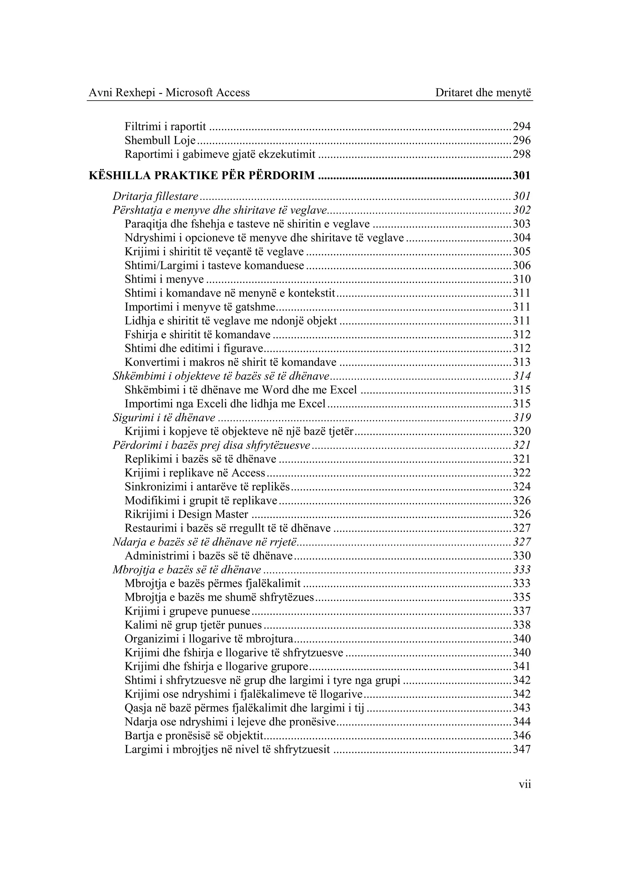 Avni Rexhepi - Microsoft Access                                                                       Dritaret dhe menytë

        Filtrimi i raportit .................................................................................................... 294
        Shembull Loje ........................................................................................................ 296
        Raportimi i gabimeve gjatë ekzekutimit ................................................................ 298
KËSHILLA PRAKTIKE PËR PËRDORIM ................................................................ 301
     Dritarja fillestare ....................................................................................................... 301
     Përshtatja e menyve dhe shiritave të veglave............................................................. 302
       Paraqitja dhe fshehja e tasteve në shiritin e veglave .............................................. 303
       Ndryshimi i opcioneve të menyve dhe shiritave të veglave ................................... 304
       Krijimi i shiritit të veçantë të veglave .................................................................... 305
       Shtimi/Largimi i tasteve komanduese .................................................................... 306
       Shtimi i menyve ..................................................................................................... 310
       Shtimi i komandave në menynë e kontekstit .......................................................... 311
       Importimi i menyve të gatshme.............................................................................. 311
       Lidhja e shiritit të veglave me ndonjë objekt ......................................................... 311
       Fshirja e shiritit të komandave ............................................................................... 312
       Shtimi dhe editimi i figurave.................................................................................. 312
       Konvertimi i makros në shirit të komandave ......................................................... 313
     Shkëmbimi i objekteve të bazës së të dhënave ............................................................ 314
       Shkëmbimi i të dhënave me Word dhe me Excel .................................................. 315
       Importimi nga Exceli dhe lidhja me Excel ............................................................. 315
     Sigurimi i të dhënave ................................................................................................. 319
       Krijimi i kopjeve të objekteve në një bazë tjetër .................................................... 320
     Përdorimi i bazës prej disa shfrytëzuesve .................................................................. 321
       Replikimi i bazës së të dhënave ............................................................................. 321
       Krijimi i replikave në Access ................................................................................. 322
       Sinkronizimi i antarëve të replikës ......................................................................... 324
       Modifikimi i grupit të replikave ............................................................................. 326
       Rikrijimi i Design Master ...................................................................................... 326
       Restaurimi i bazës së rregullt të të dhënave ........................................................... 327
     Ndarja e bazës së të dhënave në rrjetë ....................................................................... 327
       Administrimi i bazës së të dhënave ........................................................................ 330
     Mbrojtja e bazës së të dhënave .................................................................................. 333
       Mbrojtja e bazës përmes fjalëkalimit ..................................................................... 333
       Mbrojtja e bazës me shumë shfrytëzues ................................................................. 335
       Krijimi i grupeve punuese ...................................................................................... 337
       Kalimi në grup tjetër punues .................................................................................. 338
       Organizimi i llogarive të mbrojtura ........................................................................ 340
       Krijimi dhe fshirja e llogarive të shfrytzuesve ....................................................... 340
       Krijimi dhe fshirja e llogarive grupore ................................................................... 341
       Shtimi i shfrytzuesve në grup dhe largimi i tyre nga grupi .................................... 342
       Krijimi ose ndryshimi i fjalëkalimeve të llogarive ................................................. 342
       Qasja në bazë përmes fjalëkalimit dhe largimi i tij ................................................ 343
       Ndarja ose ndryshimi i lejeve dhe pronësive.......................................................... 344
       Bartja e pronësisë së objektit.................................................................................. 346
       Largimi i mbrojtjes në nivel të shfrytzuesit ........................................................... 347

                                                                                                                                vii
 