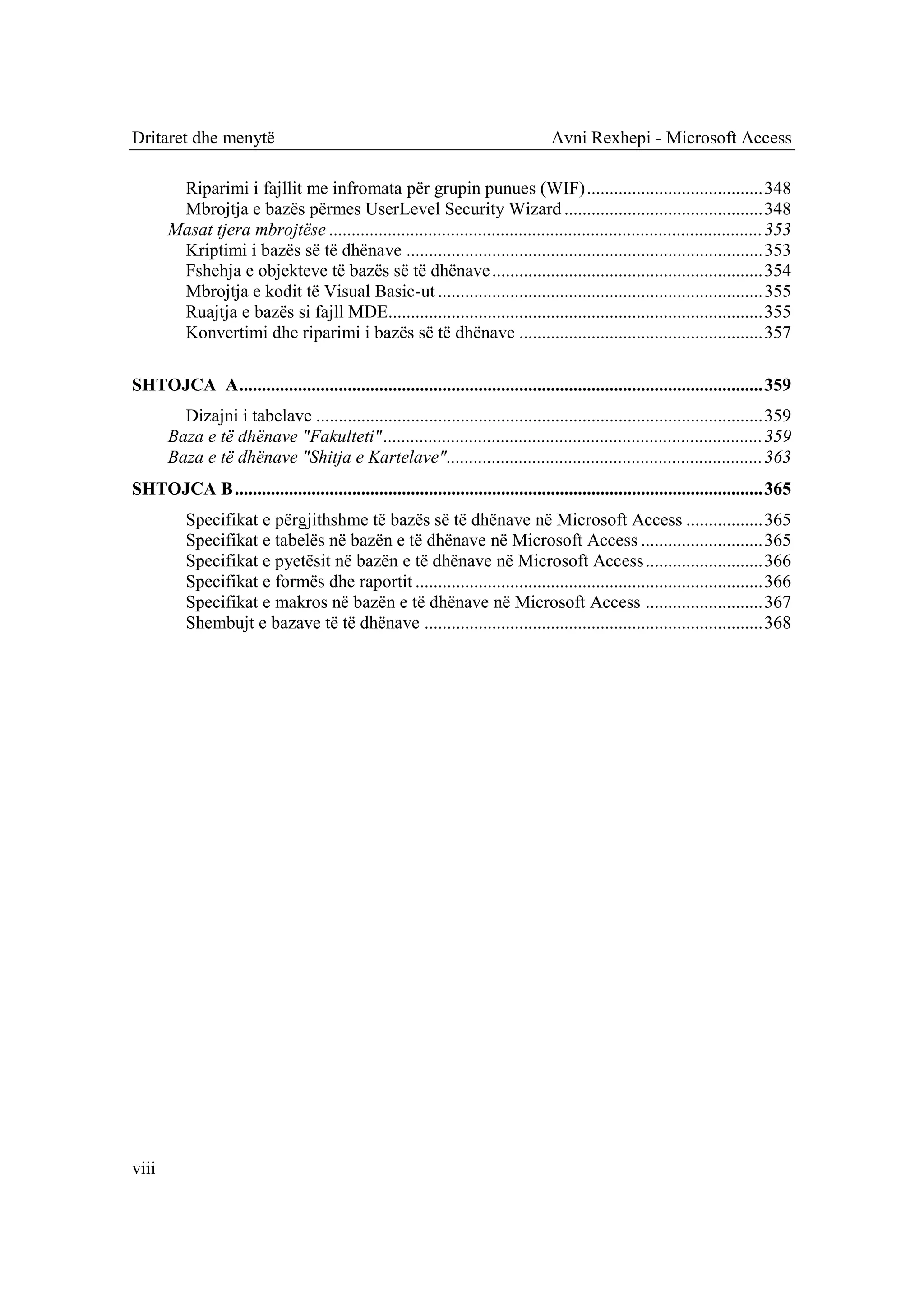 Dritaret dhe menytë                                                                Avni Rexhepi - Microsoft Access

        Riparimi i fajllit me infromata për grupin punues (WIF) ....................................... 348
        Mbrojtja e bazës përmes UserLevel Security Wizard ............................................ 348
       Masat tjera mbrojtëse ................................................................................................ 353
        Kriptimi i bazës së të dhënave ............................................................................... 353
        Fshehja e objekteve të bazës së të dhënave ............................................................ 354
        Mbrojtja e kodit të Visual Basic-ut ........................................................................ 355
        Ruajtja e bazës si fajll MDE................................................................................... 355
        Konvertimi dhe riparimi i bazës së të dhënave ...................................................... 357

SHTOJCA A .................................................................................................................... 359
         Dizajni i tabelave ................................................................................................... 359
       Baza e të dhënave "Fakulteti" .................................................................................... 359
       Baza e të dhënave "Shitja e Kartelave" ...................................................................... 363
SHTOJCA B ..................................................................................................................... 365
          Specifikat e përgjithshme të bazës së të dhënave në Microsoft Access ................. 365
          Specifikat e tabelës në bazën e të dhënave në Microsoft Access ........................... 365
          Specifikat e pyetësit në bazën e të dhënave në Microsoft Access .......................... 366
          Specifikat e formës dhe raportit ............................................................................. 366
          Specifikat e makros në bazën e të dhënave në Microsoft Access .......................... 367
          Shembujt e bazave të të dhënave ........................................................................... 368




viii
 