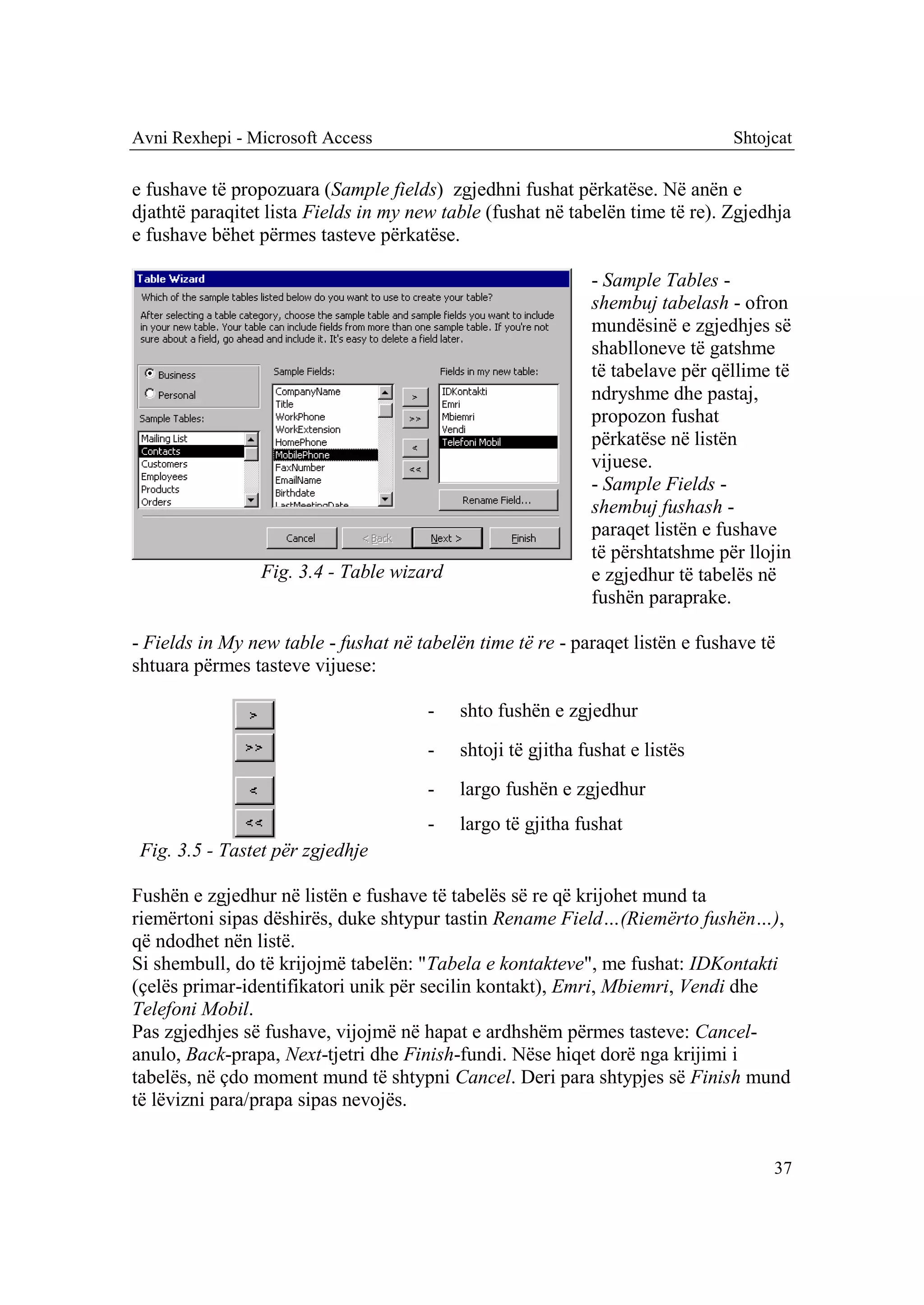 Avni Rexhepi - Microsoft Access                                                Shtojcat

e fushave të propozuara (Sample fields) zgjedhni fushat përkatëse. Në anën e
djathtë paraqitet lista Fields in my new table (fushat në tabelën time të re). Zgjedhja
e fushave bëhet përmes tasteve përkatëse.

                                                             - Sample Tables -
                                                             shembuj tabelash - ofron
                                                             mundësinë e zgjedhjes së
                                                             shablloneve të gatshme
                                                             të tabelave për qëllime të
                                                             ndryshme dhe pastaj,
                                                             propozon fushat
                                                             përkatëse në listën
                                                             vijuese.
                                                             - Sample Fields -
                                                             shembuj fushash -
                                                             paraqet listën e fushave
                                                             të përshtatshme për llojin
                 Fig. 3.4 - Table wizard                     e zgjedhur të tabelës në
                                                             fushën paraprake.

- Fields in My new table - fushat në tabelën time të re - paraqet listën e fushave të
shtuara përmes tasteve vijuese:

                                       -   shto fushën e zgjedhur
                                       -   shtoji të gjitha fushat e listës
                                       -   largo fushën e zgjedhur
                                       -   largo të gjitha fushat
 Fig. 3.5 - Tastet për zgjedhje

Fushën e zgjedhur në listën e fushave të tabelës së re që krijohet mund ta
riemërtoni sipas dëshirës, duke shtypur tastin Rename Field…(Riemërto fushën…),
që ndodhet nën listë.
Si shembull, do të krijojmë tabelën: "Tabela e kontakteve", me fushat: IDKontakti
(çelës primar-identifikatori unik për secilin kontakt), Emri, Mbiemri, Vendi dhe
Telefoni Mobil.
Pas zgjedhjes së fushave, vijojmë në hapat e ardhshëm përmes tasteve: Cancel-
anulo, Back-prapa, Next-tjetri dhe Finish-fundi. Nëse hiqet dorë nga krijimi i
tabelës, në çdo moment mund të shtypni Cancel. Deri para shtypjes së Finish mund
të lëvizni para/prapa sipas nevojës.


                                                                                    37
 