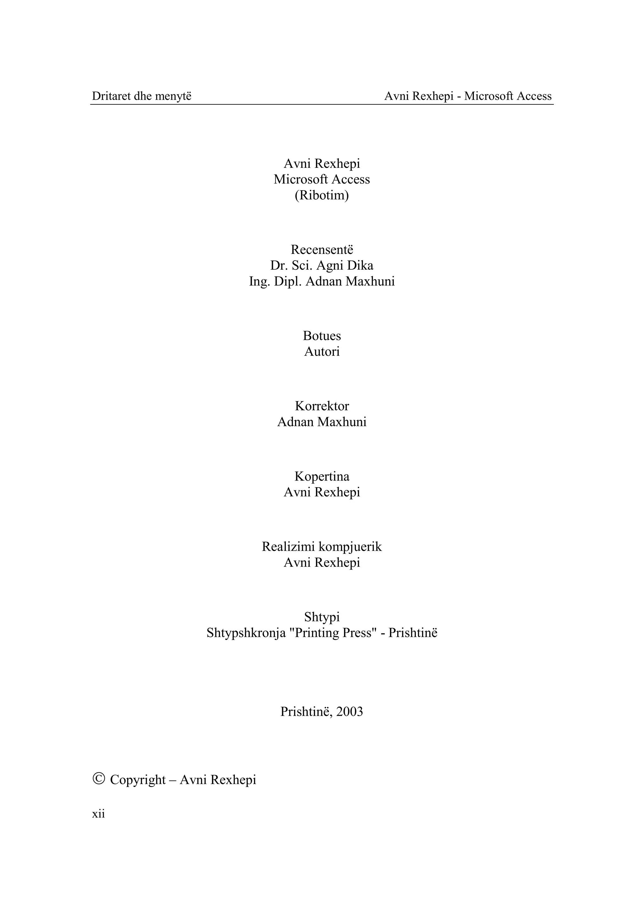 Dritaret dhe menytë                                    Avni Rexhepi - Microsoft Access




                                   Avni Rexhepi
                                  Microsoft Access
                                     (Ribotim)


                                     Recensentë
                                 Dr. Sci. Agni Dika
                             Ing. Dipl. Adnan Maxhuni


                                       Botues
                                       Autori


                                    Korrektor
                                  Adnan Maxhuni


                                     Kopertina
                                    Avni Rexhepi


                                Realizimi kompjuerik
                                   Avni Rexhepi


                                      Shtypi
                      Shtypshkronja "Printing Press" - Prishtinë




                                   Prishtinë, 2003



 Copyright – Avni Rexhepi
xii
 