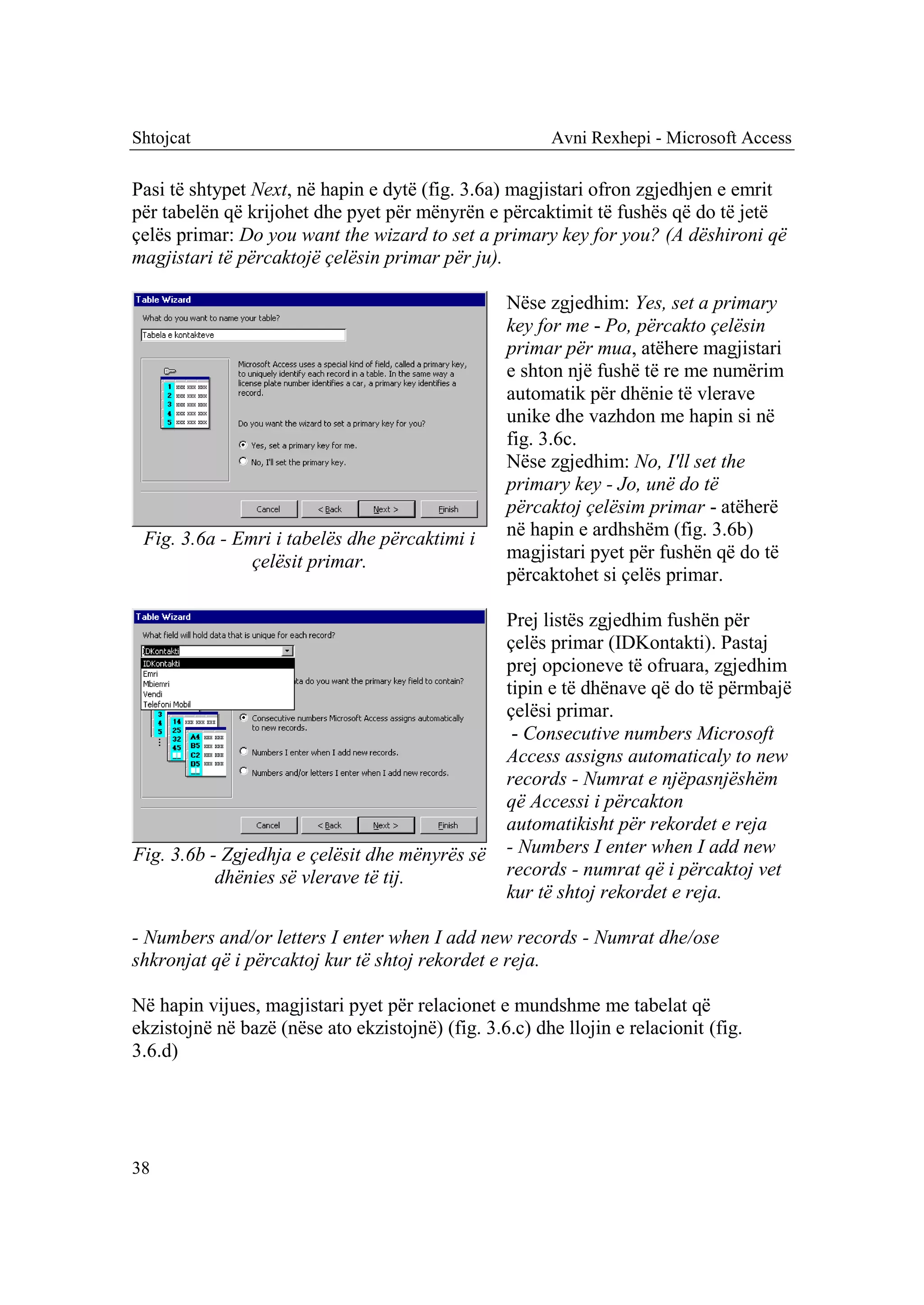 Shtojcat                                                 Avni Rexhepi - Microsoft Access

Pasi të shtypet Next, në hapin e dytë (fig. 3.6a) magjistari ofron zgjedhjen e emrit
për tabelën që krijohet dhe pyet për mënyrën e përcaktimit të fushës që do të jetë
çelës primar: Do you want the wizard to set a primary key for you? (A dëshironi që
magjistari të përcaktojë çelësin primar për ju).

                                                  Nëse zgjedhim: Yes, set a primary
                                                  key for me - Po, përcakto çelësin
                                                  primar për mua, atëhere magjistari
                                                  e shton një fushë të re me numërim
                                                  automatik për dhënie të vlerave
                                                  unike dhe vazhdon me hapin si në
                                                  fig. 3.6c.
                                                  Nëse zgjedhim: No, I'll set the
                                                  primary key - Jo, unë do të
                                                  përcaktoj çelësim primar - atëherë
 Fig. 3.6a - Emri i tabelës dhe përcaktimi i      në hapin e ardhshëm (fig. 3.6b)
               çelësit primar.                    magjistari pyet për fushën që do të
                                                  përcaktohet si çelës primar.

                                                  Prej listës zgjedhim fushën për
                                                  çelës primar (IDKontakti). Pastaj
                                                  prej opcioneve të ofruara, zgjedhim
                                                  tipin e të dhënave që do të përmbajë
                                                  çelësi primar.
                                                   - Consecutive numbers Microsoft
                                                  Access assigns automaticaly to new
                                                  records - Numrat e njëpasnjëshëm
                                                  që Accessi i përcakton
                                                  automatikisht për rekordet e reja
Fig. 3.6b - Zgjedhja e çelësit dhe mënyrës së     - Numbers I enter when I add new
           dhënies së vlerave të tij.             records - numrat që i përcaktoj vet
                                                  kur të shtoj rekordet e reja.

- Numbers and/or letters I enter when I add new records - Numrat dhe/ose
shkronjat që i përcaktoj kur të shtoj rekordet e reja.

Në hapin vijues, magjistari pyet për relacionet e mundshme me tabelat që
ekzistojnë në bazë (nëse ato ekzistojnë) (fig. 3.6.c) dhe llojin e relacionit (fig.
3.6.d)




38
 