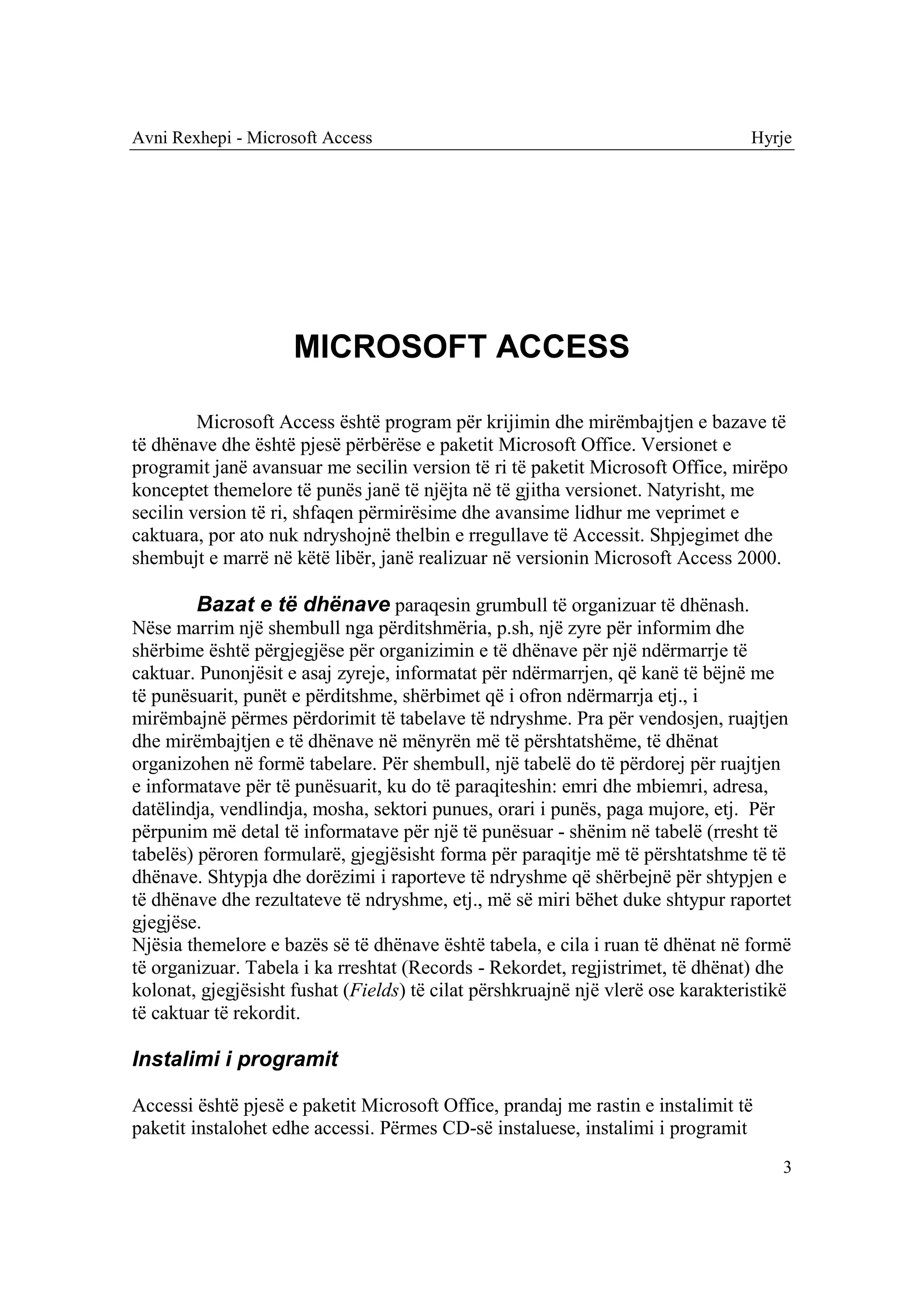 Avni Rexhepi - Microsoft Access                                                  Hyrje




                     MICROSOFT ACCESS

         Microsoft Access është program për krijimin dhe mirëmbajtjen e bazave të
të dhënave dhe është pjesë përbërëse e paketit Microsoft Office. Versionet e
programit janë avansuar me secilin version të ri të paketit Microsoft Office, mirëpo
konceptet themelore të punës janë të njëjta në të gjitha versionet. Natyrisht, me
secilin version të ri, shfaqen përmirësime dhe avansime lidhur me veprimet e
caktuara, por ato nuk ndryshojnë thelbin e rregullave të Accessit. Shpjegimet dhe
shembujt e marrë në këtë libër, janë realizuar në versionin Microsoft Access 2000.

         Bazat e të dhënave paraqesin grumbull të organizuar të dhënash.
Nëse marrim një shembull nga përditshmëria, p.sh, një zyre për informim dhe
shërbime është përgjegjëse për organizimin e të dhënave për një ndërmarrje të
caktuar. Punonjësit e asaj zyreje, informatat për ndërmarrjen, që kanë të bëjnë me
të punësuarit, punët e përditshme, shërbimet që i ofron ndërmarrja etj., i
mirëmbajnë përmes përdorimit të tabelave të ndryshme. Pra për vendosjen, ruajtjen
dhe mirëmbajtjen e të dhënave në mënyrën më të përshtatshëme, të dhënat
organizohen në formë tabelare. Për shembull, një tabelë do të përdorej për ruajtjen
e informatave për të punësuarit, ku do të paraqiteshin: emri dhe mbiemri, adresa,
datëlindja, vendlindja, mosha, sektori punues, orari i punës, paga mujore, etj. Për
përpunim më detal të informatave për një të punësuar - shënim në tabelë (rresht të
tabelës) përoren formularë, gjegjësisht forma për paraqitje më të përshtatshme të të
dhënave. Shtypja dhe dorëzimi i raporteve të ndryshme që shërbejnë për shtypjen e
të dhënave dhe rezultateve të ndryshme, etj., më së miri bëhet duke shtypur raportet
gjegjëse.
Njësia themelore e bazës së të dhënave është tabela, e cila i ruan të dhënat në formë
të organizuar. Tabela i ka rreshtat (Records - Rekordet, regjistrimet, të dhënat) dhe
kolonat, gjegjësisht fushat (Fields) të cilat përshkruajnë një vlerë ose karakteristikë
të caktuar të rekordit.

Instalimi i programit

Accessi është pjesë e paketit Microsoft Office, prandaj me rastin e instalimit të
paketit instalohet edhe accessi. Përmes CD-së instaluese, instalimi i programit
                                                                                     3
 