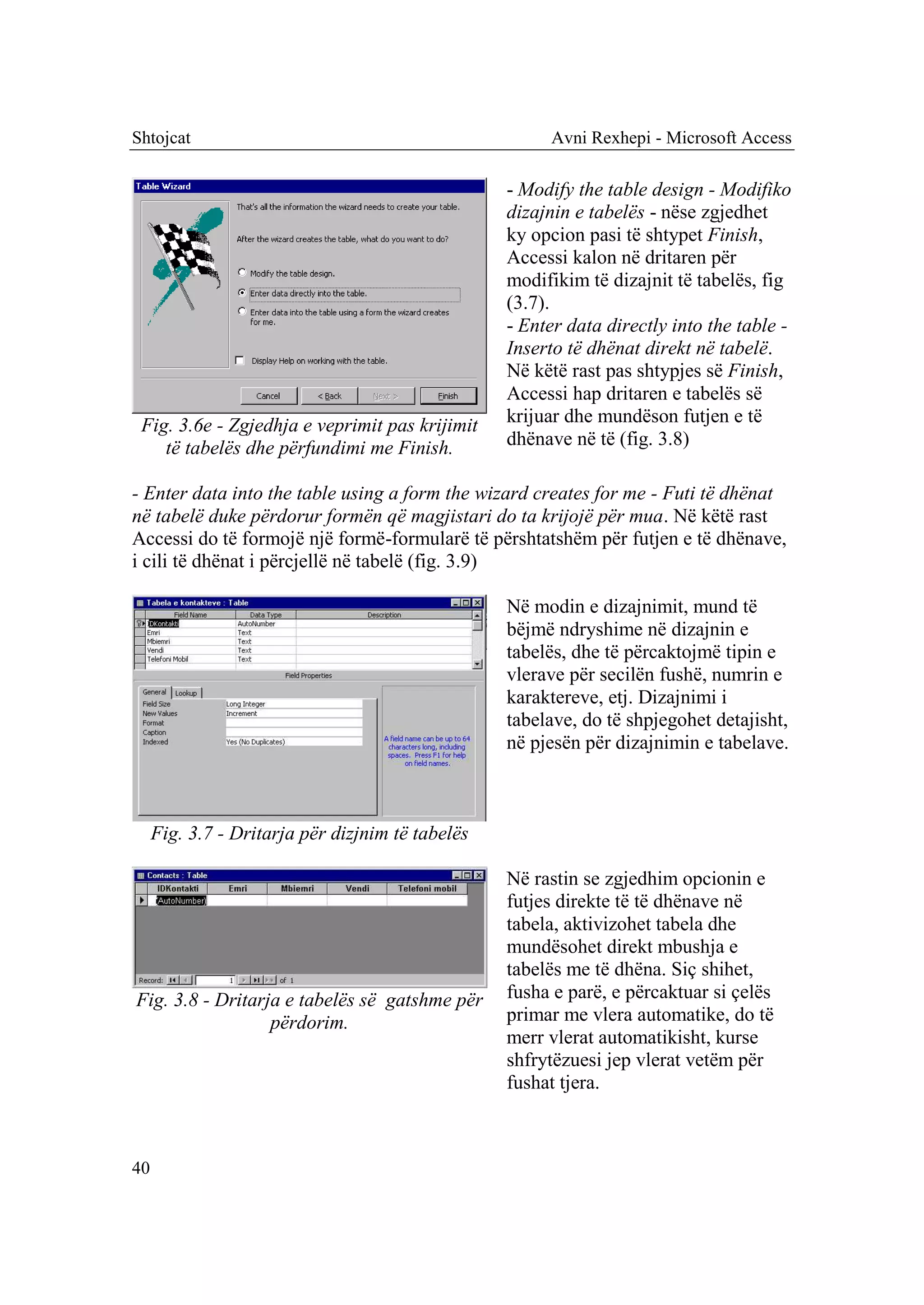 Shtojcat                                               Avni Rexhepi - Microsoft Access

                                                  - Modify the table design - Modifiko
                                                  dizajnin e tabelës - nëse zgjedhet
                                                  ky opcion pasi të shtypet Finish,
                                                  Accessi kalon në dritaren për
                                                  modifikim të dizajnit të tabelës, fig
                                                  (3.7).
                                                  - Enter data directly into the table -
                                                  Inserto të dhënat direkt në tabelë.
                                                  Në këtë rast pas shtypjes së Finish,
                                                  Accessi hap dritaren e tabelës së
 Fig. 3.6e - Zgjedhja e veprimit pas krijimit     krijuar dhe mundëson futjen e të
    të tabelës dhe përfundimi me Finish.          dhënave në të (fig. 3.8)

- Enter data into the table using a form the wizard creates for me - Futi të dhënat
në tabelë duke përdorur formën që magjistari do ta krijojë për mua. Në këtë rast
Accessi do të formojë një formë-formularë të përshtatshëm për futjen e të dhënave,
i cili të dhënat i përcjellë në tabelë (fig. 3.9)

                                                  Në modin e dizajnimit, mund të
                                                  bëjmë ndryshime në dizajnin e
                                                  tabelës, dhe të përcaktojmë tipin e
                                                  vlerave për secilën fushë, numrin e
                                                  karaktereve, etj. Dizajnimi i
                                                  tabelave, do të shpjegohet detajisht,
                                                  në pjesën për dizajnimin e tabelave.



     Fig. 3.7 - Dritarja për dizjnim të tabelës

                                                  Në rastin se zgjedhim opcionin e
                                                  futjes direkte të të dhënave në
                                                  tabela, aktivizohet tabela dhe
                                                  mundësohet direkt mbushja e
                                                  tabelës me të dhëna. Siç shihet,
Fig. 3.8 - Dritarja e tabelës së gatshme për      fusha e parë, e përcaktuar si çelës
                  përdorim.                       primar me vlera automatike, do të
                                                  merr vlerat automatikisht, kurse
                                                  shfrytëzuesi jep vlerat vetëm për
                                                  fushat tjera.



40
 