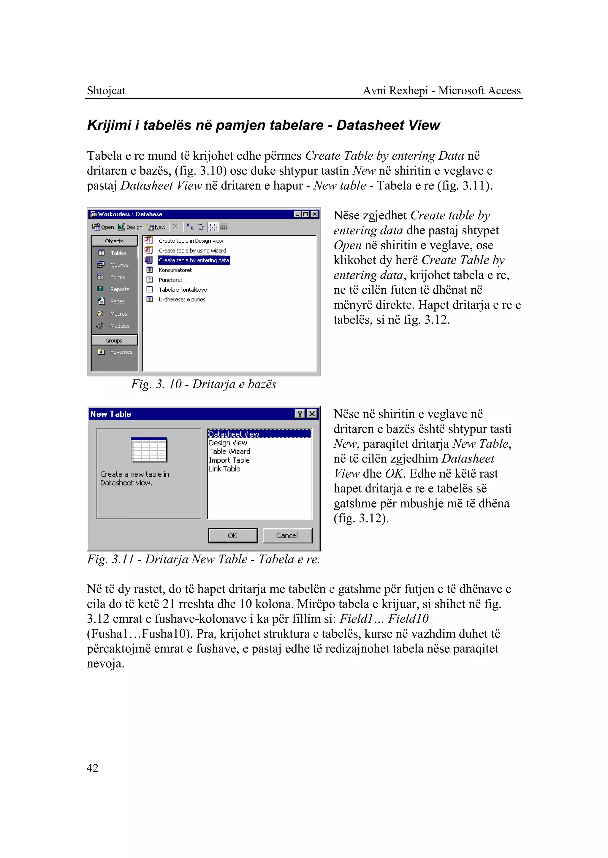 Shtojcat                                               Avni Rexhepi - Microsoft Access


Krijimi i tabelës në pamjen tabelare - Datasheet View

Tabela e re mund të krijohet edhe përmes Create Table by entering Data në
dritaren e bazës, (fig. 3.10) ose duke shtypur tastin New në shiritin e veglave e
pastaj Datasheet View në dritaren e hapur - New table - Tabela e re (fig. 3.11).

                                                 Nëse zgjedhet Create table by
                                                 entering data dhe pastaj shtypet
                                                 Open në shiritin e veglave, ose
                                                 klikohet dy herë Create Table by
                                                 entering data, krijohet tabela e re,
                                                 ne të cilën futen të dhënat në
                                                 mënyrë direkte. Hapet dritarja e re e
                                                 tabelës, si në fig. 3.12.



           Fig. 3. 10 - Dritarja e bazës

                                                 Nëse në shiritin e veglave në
                                                 dritaren e bazës është shtypur tasti
                                                 New, paraqitet dritarja New Table,
                                                 në të cilën zgjedhim Datasheet
                                                 View dhe OK. Edhe në këtë rast
                                                 hapet dritarja e re e tabelës së
                                                 gatshme për mbushje më të dhëna
                                                 (fig. 3.12).


Fig. 3.11 - Dritarja New Table - Tabela e re.

Në të dy rastet, do të hapet dritarja me tabelën e gatshme për futjen e të dhënave e
cila do të ketë 21 rreshta dhe 10 kolona. Mirëpo tabela e krijuar, si shihet në fig.
3.12 emrat e fushave-kolonave i ka për fillim si: Field1… Field10
(Fusha1…Fusha10). Pra, krijohet struktura e tabelës, kurse në vazhdim duhet të
përcaktojmë emrat e fushave, e pastaj edhe të redizajnohet tabela nëse paraqitet
nevoja.




42
 