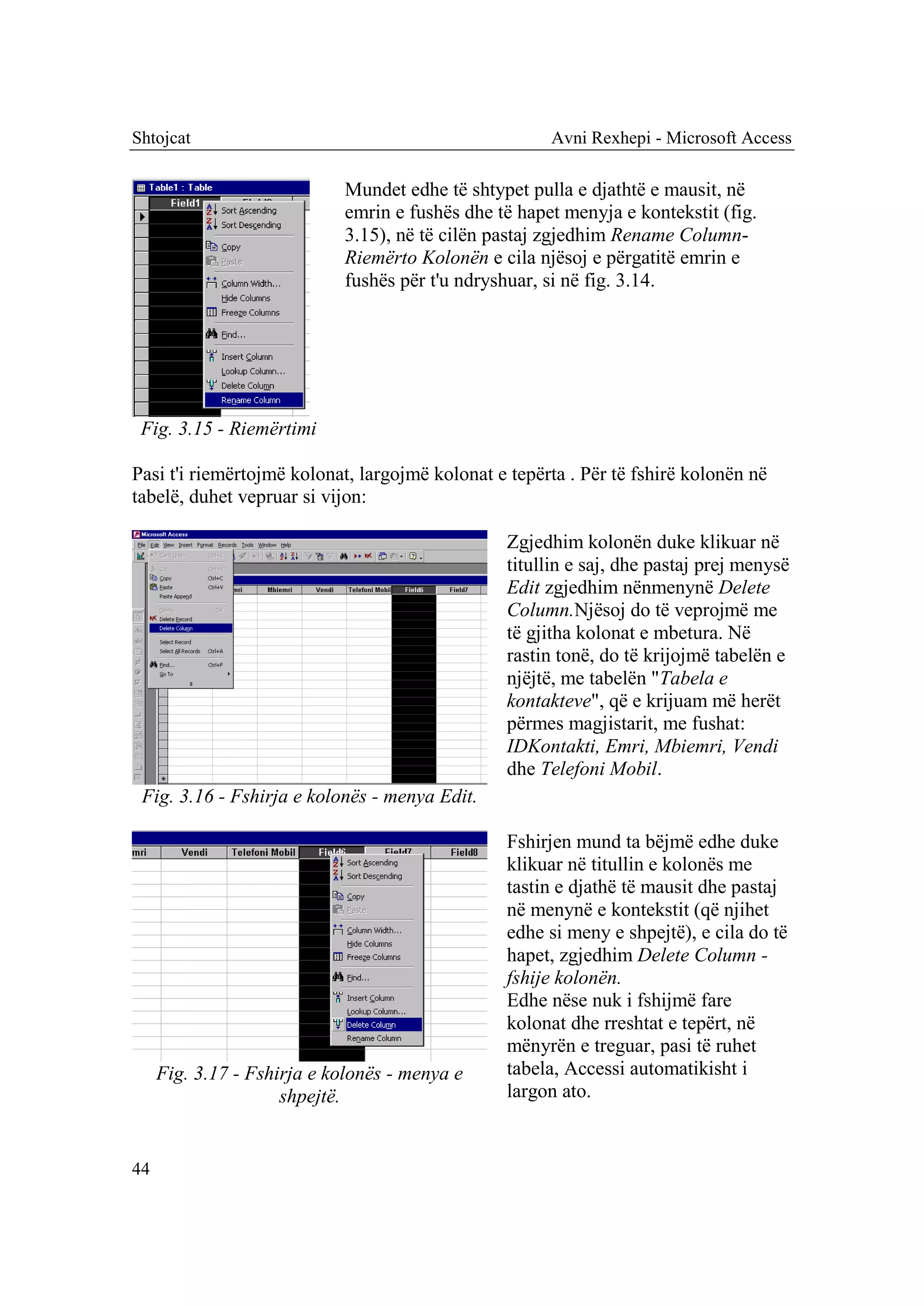 Shtojcat                                              Avni Rexhepi - Microsoft Access

                            Mundet edhe të shtypet pulla e djathtë e mausit, në
                            emrin e fushës dhe të hapet menyja e kontekstit (fig.
                            3.15), në të cilën pastaj zgjedhim Rename Column-
                            Riemërto Kolonën e cila njësoj e përgatitë emrin e
                            fushës për t'u ndryshuar, si në fig. 3.14.




 Fig. 3.15 - Riemërtimi

Pasi t'i riemërtojmë kolonat, largojmë kolonat e tepërta . Për të fshirë kolonën në
tabelë, duhet vepruar si vijon:

                                                Zgjedhim kolonën duke klikuar në
                                                titullin e saj, dhe pastaj prej menysë
                                                Edit zgjedhim nënmenynë Delete
                                                Column.Njësoj do të veprojmë me
                                                të gjitha kolonat e mbetura. Në
                                                rastin tonë, do të krijojmë tabelën e
                                                njëjtë, me tabelën "Tabela e
                                                kontakteve", që e krijuam më herët
                                                përmes magjistarit, me fushat:
                                                IDKontakti, Emri, Mbiemri, Vendi
                                                dhe Telefoni Mobil.
 Fig. 3.16 - Fshirja e kolonës - menya Edit.

                                                Fshirjen mund ta bëjmë edhe duke
                                                klikuar në titullin e kolonës me
                                                tastin e djathë të mausit dhe pastaj
                                                në menynë e kontekstit (që njihet
                                                edhe si meny e shpejtë), e cila do të
                                                hapet, zgjedhim Delete Column -
                                                fshije kolonën.
                                                Edhe nëse nuk i fshijmë fare
                                                kolonat dhe rreshtat e tepërt, në
                                                mënyrën e treguar, pasi të ruhet
     Fig. 3.17 - Fshirja e kolonës - menya e    tabela, Accessi automatikisht i
                     shpejtë.                   largon ato.


44
 