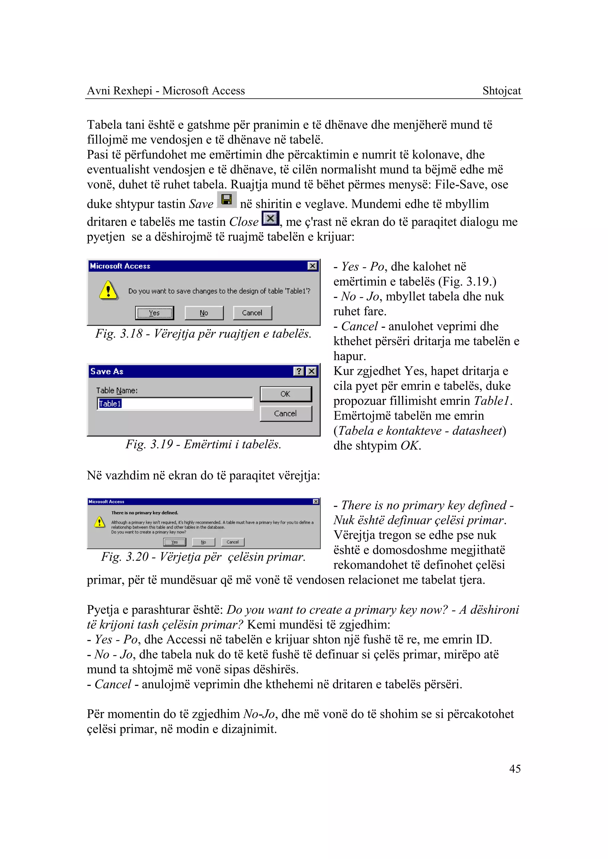 Avni Rexhepi - Microsoft Access                                               Shtojcat

Tabela tani është e gatshme për pranimin e të dhënave dhe menjëherë mund të
fillojmë me vendosjen e të dhënave në tabelë.
Pasi të përfundohet me emërtimin dhe përcaktimin e numrit të kolonave, dhe
eventualisht vendosjen e të dhënave, të cilën normalisht mund ta bëjmë edhe më
vonë, duhet të ruhet tabela. Ruajtja mund të bëhet përmes menysë: File-Save, ose
duke shtypur tastin Save       në shiritin e veglave. Mundemi edhe të mbyllim
dritaren e tabelës me tastin Close     , me ç'rast në ekran do të paraqitet dialogu me
pyetjen se a dëshirojmë të ruajmë tabelën e krijuar:

                                                 - Yes - Po, dhe kalohet në
                                                 emërtimin e tabelës (Fig. 3.19.)
                                                 - No - Jo, mbyllet tabela dhe nuk
                                                 ruhet fare.
                                                 - Cancel - anulohet veprimi dhe
 Fig. 3.18 - Vërejtja për ruajtjen e tabelës.
                                                 kthehet përsëri dritarja me tabelën e
                                                 hapur.
                                                 Kur zgjedhet Yes, hapet dritarja e
                                                 cila pyet për emrin e tabelës, duke
                                                 propozuar fillimisht emrin Table1.
                                                 Emërtojmë tabelën me emrin
                                                 (Tabela e kontakteve - datasheet)
       Fig. 3.19 - Emërtimi i tabelës.           dhe shtypim OK.

Në vazhdim në ekran do të paraqitet vërejtja:

                                             - There is no primary key defined -
                                             Nuk është definuar çelësi primar.
                                             Vërejtja tregon se edhe pse nuk
                                             është e domosdoshme megjithatë
   Fig. 3.20 - Vërjetja për çelësin primar.
                                             rekomandohet të definohet çelësi
primar, për të mundësuar që më vonë të vendosen relacionet me tabelat tjera.

Pyetja e parashturar është: Do you want to create a primary key now? - A dëshironi
të krijoni tash çelësin primar? Kemi mundësi të zgjedhim:
- Yes - Po, dhe Accessi në tabelën e krijuar shton një fushë të re, me emrin ID.
- No - Jo, dhe tabela nuk do të ketë fushë të definuar si çelës primar, mirëpo atë
mund ta shtojmë më vonë sipas dëshirës.
- Cancel - anulojmë veprimin dhe kthehemi në dritaren e tabelës përsëri.

Për momentin do të zgjedhim No-Jo, dhe më vonë do të shohim se si përcakotohet
çelësi primar, në modin e dizajnimit.


                                                                                    45
 