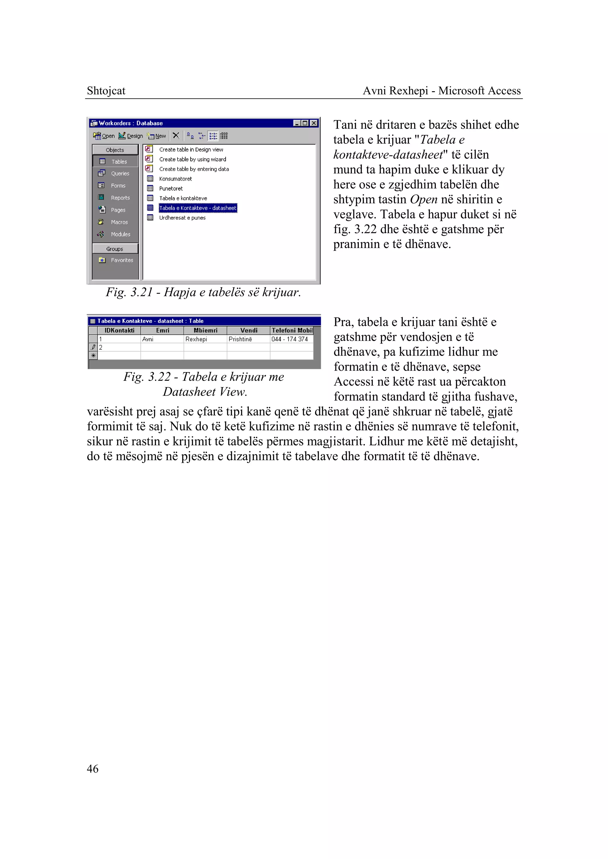 Shtojcat                                              Avni Rexhepi - Microsoft Access

                                                 Tani në dritaren e bazës shihet edhe
                                                 tabela e krijuar "Tabela e
                                                 kontakteve-datasheet" të cilën
                                                 mund ta hapim duke e klikuar dy
                                                 here ose e zgjedhim tabelën dhe
                                                 shtypim tastin Open në shiritin e
                                                 veglave. Tabela e hapur duket si në
                                                 fig. 3.22 dhe është e gatshme për
                                                 pranimin e të dhënave.


     Fig. 3.21 - Hapja e tabelës së krijuar.

                                                  Pra, tabela e krijuar tani është e
                                                  gatshme për vendosjen e të
                                                  dhënave, pa kufizime lidhur me
                                                  formatin e të dhënave, sepse
       Fig. 3.22 - Tabela e krijuar me            Accessi në këtë rast ua përcakton
                Datasheet View.                   formatin standard të gjitha fushave,
varësisht prej asaj se çfarë tipi kanë qenë të dhënat që janë shkruar në tabelë, gjatë
formimit të saj. Nuk do të ketë kufizime në rastin e dhënies së numrave të telefonit,
sikur në rastin e krijimit të tabelës përmes magjistarit. Lidhur me këtë më detajisht,
do të mësojmë në pjesën e dizajnimit të tabelave dhe formatit të të dhënave.




46
 