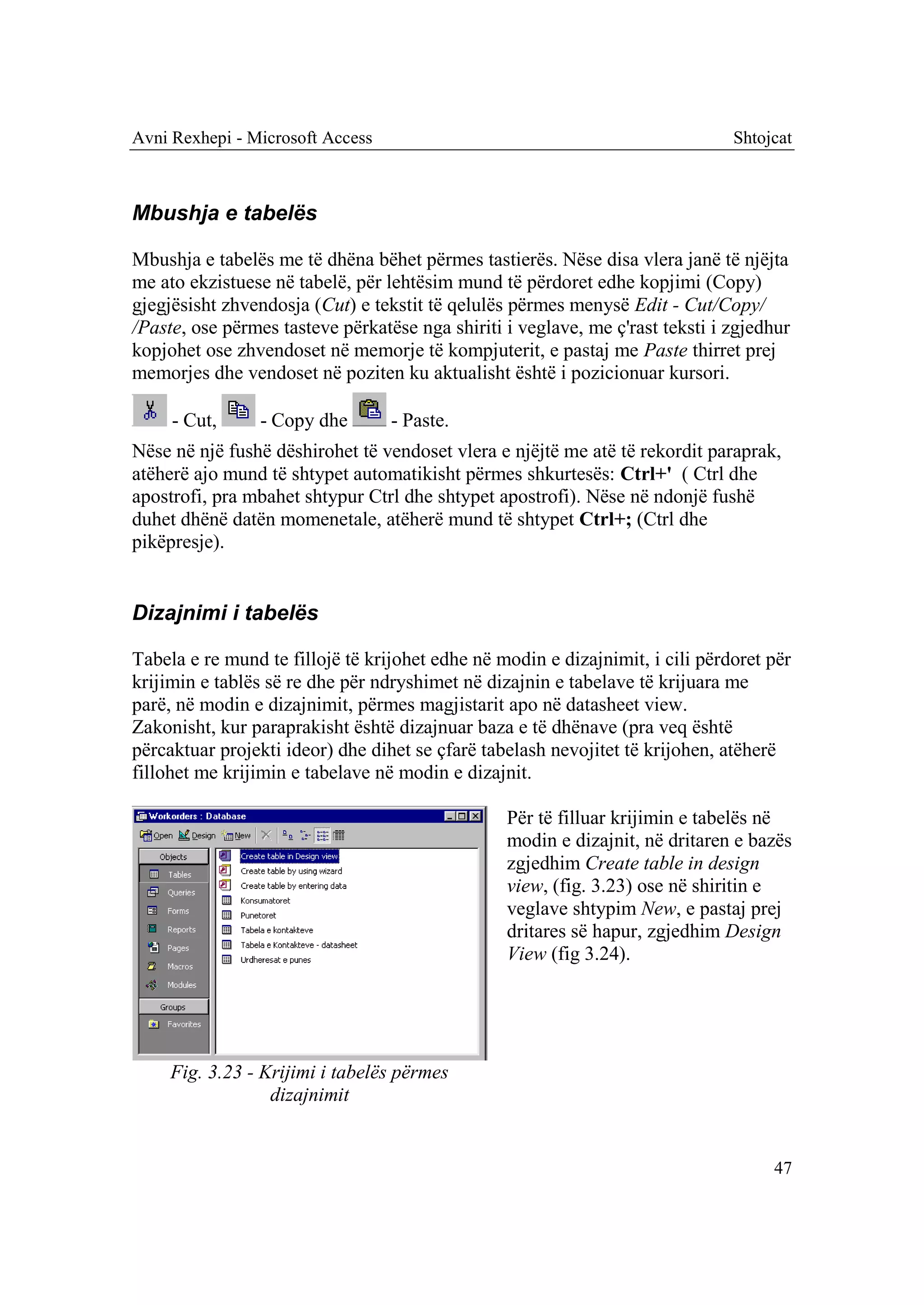Avni Rexhepi - Microsoft Access                                                Shtojcat



Mbushja e tabelës

Mbushja e tabelës me të dhëna bëhet përmes tastierës. Nëse disa vlera janë të njëjta
me ato ekzistuese në tabelë, për lehtësim mund të përdoret edhe kopjimi (Copy)
gjegjësisht zhvendosja (Cut) e tekstit të qelulës përmes menysë Edit - Cut/Copy/
/Paste, ose përmes tasteve përkatëse nga shiriti i veglave, me ç'rast teksti i zgjedhur
kopjohet ose zhvendoset në memorje të kompjuterit, e pastaj me Paste thirret prej
memorjes dhe vendoset në poziten ku aktualisht është i pozicionuar kursori.

     - Cut,     - Copy dhe        - Paste.
Nëse në një fushë dëshirohet të vendoset vlera e njëjtë me atë të rekordit paraprak,
atëherë ajo mund të shtypet automatikisht përmes shkurtesës: Ctrl+' ( Ctrl dhe
apostrofi, pra mbahet shtypur Ctrl dhe shtypet apostrofi). Nëse në ndonjë fushë
duhet dhënë datën momenetale, atëherë mund të shtypet Ctrl+; (Ctrl dhe
pikëpresje).


Dizajnimi i tabelës

Tabela e re mund te fillojë të krijohet edhe në modin e dizajnimit, i cili përdoret për
krijimin e tablës së re dhe për ndryshimet në dizajnin e tabelave të krijuara me
parë, në modin e dizajnimit, përmes magjistarit apo në datasheet view.
Zakonisht, kur paraprakisht është dizajnuar baza e të dhënave (pra veq është
përcaktuar projekti ideor) dhe dihet se çfarë tabelash nevojitet të krijohen, atëherë
fillohet me krijimin e tabelave në modin e dizajnit.

                                                 Për të filluar krijimin e tabelës në
                                                 modin e dizajnit, në dritaren e bazës
                                                 zgjedhim Create table in design
                                                 view, (fig. 3.23) ose në shiritin e
                                                 veglave shtypim New, e pastaj prej
                                                 dritares së hapur, zgjedhim Design
                                                 View (fig 3.24).




     Fig. 3.23 - Krijimi i tabelës përmes
                  dizajnimit


                                                                                    47
 