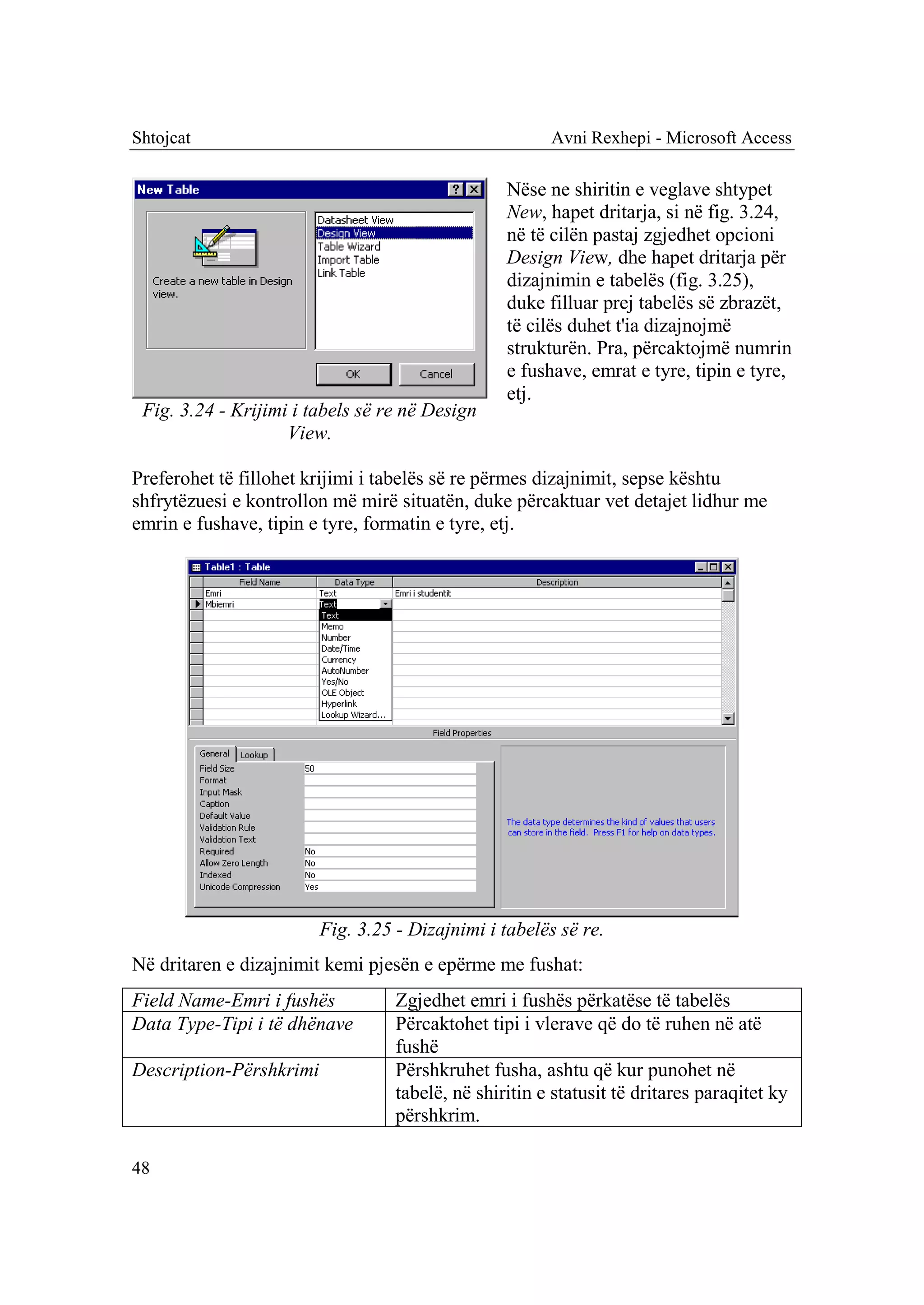 Shtojcat                                                Avni Rexhepi - Microsoft Access

                                                  Nëse ne shiritin e veglave shtypet
                                                  New, hapet dritarja, si në fig. 3.24,
                                                  në të cilën pastaj zgjedhet opcioni
                                                  Design View, dhe hapet dritarja për
                                                  dizajnimin e tabelës (fig. 3.25),
                                                  duke filluar prej tabelës së zbrazët,
                                                  të cilës duhet t'ia dizajnojmë
                                                  strukturën. Pra, përcaktojmë numrin
                                                  e fushave, emrat e tyre, tipin e tyre,
                                                  etj.
 Fig. 3.24 - Krijimi i tabels së re në Design
                    View.

Preferohet të fillohet krijimi i tabelës së re përmes dizajnimit, sepse kështu
shfrytëzuesi e kontrollon më mirë situatën, duke përcaktuar vet detajet lidhur me
emrin e fushave, tipin e tyre, formatin e tyre, etj.




                         Fig. 3.25 - Dizajnimi i tabelës së re.
Në dritaren e dizajnimit kemi pjesën e epërme me fushat:
Field Name-Emri i fushës           Zgjedhet emri i fushës përkatëse të tabelës
Data Type-Tipi i të dhënave        Përcaktohet tipi i vlerave që do të ruhen në atë
                                   fushë
Description-Përshkrimi             Përshkruhet fusha, ashtu që kur punohet në
                                   tabelë, në shiritin e statusit të dritares paraqitet ky
                                   përshkrim.

48
 