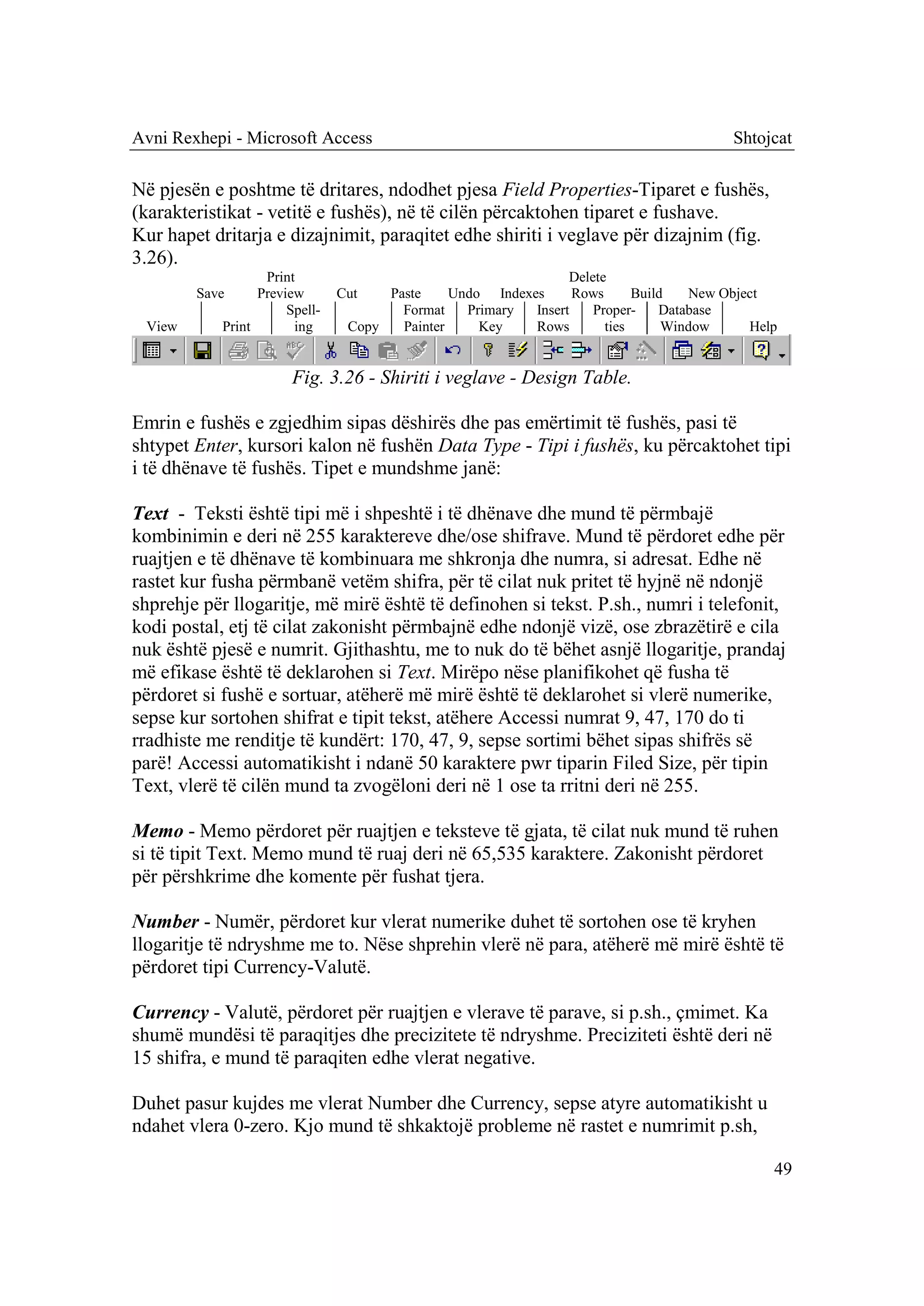 Avni Rexhepi - Microsoft Access                                                          Shtojcat

Në pjesën e poshtme të dritares, ndodhet pjesa Field Properties-Tiparet e fushës,
(karakteristikat - vetitë e fushës), në të cilën përcaktohen tiparet e fushave.
Kur hapet dritarja e dizajnimit, paraqitet edhe shiriti i veglave për dizajnim (fig.
3.26).
                   Print                                         Delete
        Save      Preview       Cut   Paste     Undo Indexes      Rows      Build   New Object
                       Spell-           Format    Primary  Insert    Proper-    Database
 View       Print       ing      Copy   Painter     Key    Rows        ties      Window     Help


                        Fig. 3.26 - Shiriti i veglave - Design Table.

Emrin e fushës e zgjedhim sipas dëshirës dhe pas emërtimit të fushës, pasi të
shtypet Enter, kursori kalon në fushën Data Type - Tipi i fushës, ku përcaktohet tipi
i të dhënave të fushës. Tipet e mundshme janë:

Text - Teksti është tipi më i shpeshtë i të dhënave dhe mund të përmbajë
kombinimin e deri në 255 karaktereve dhe/ose shifrave. Mund të përdoret edhe për
ruajtjen e të dhënave të kombinuara me shkronja dhe numra, si adresat. Edhe në
rastet kur fusha përmbanë vetëm shifra, për të cilat nuk pritet të hyjnë në ndonjë
shprehje për llogaritje, më mirë është të definohen si tekst. P.sh., numri i telefonit,
kodi postal, etj të cilat zakonisht përmbajnë edhe ndonjë vizë, ose zbrazëtirë e cila
nuk është pjesë e numrit. Gjithashtu, me to nuk do të bëhet asnjë llogaritje, prandaj
më efikase është të deklarohen si Text. Mirëpo nëse planifikohet që fusha të
përdoret si fushë e sortuar, atëherë më mirë është të deklarohet si vlerë numerike,
sepse kur sortohen shifrat e tipit tekst, atëhere Accessi numrat 9, 47, 170 do ti
rradhiste me renditje të kundërt: 170, 47, 9, sepse sortimi bëhet sipas shifrës së
parë! Accessi automatikisht i ndanë 50 karaktere pwr tiparin Filed Size, për tipin
Text, vlerë të cilën mund ta zvogëloni deri në 1 ose ta rritni deri në 255.

Memo - Memo përdoret për ruajtjen e teksteve të gjata, të cilat nuk mund të ruhen
si të tipit Text. Memo mund të ruaj deri në 65,535 karaktere. Zakonisht përdoret
për përshkrime dhe komente për fushat tjera.

Number - Numër, përdoret kur vlerat numerike duhet të sortohen ose të kryhen
llogaritje të ndryshme me to. Nëse shprehin vlerë në para, atëherë më mirë është të
përdoret tipi Currency-Valutë.

Currency - Valutë, përdoret për ruajtjen e vlerave të parave, si p.sh., çmimet. Ka
shumë mundësi të paraqitjes dhe precizitete të ndryshme. Preciziteti është deri në
15 shifra, e mund të paraqiten edhe vlerat negative.

Duhet pasur kujdes me vlerat Number dhe Currency, sepse atyre automatikisht u
ndahet vlera 0-zero. Kjo mund të shkaktojë probleme në rastet e numrimit p.sh,

                                                                                               49
 