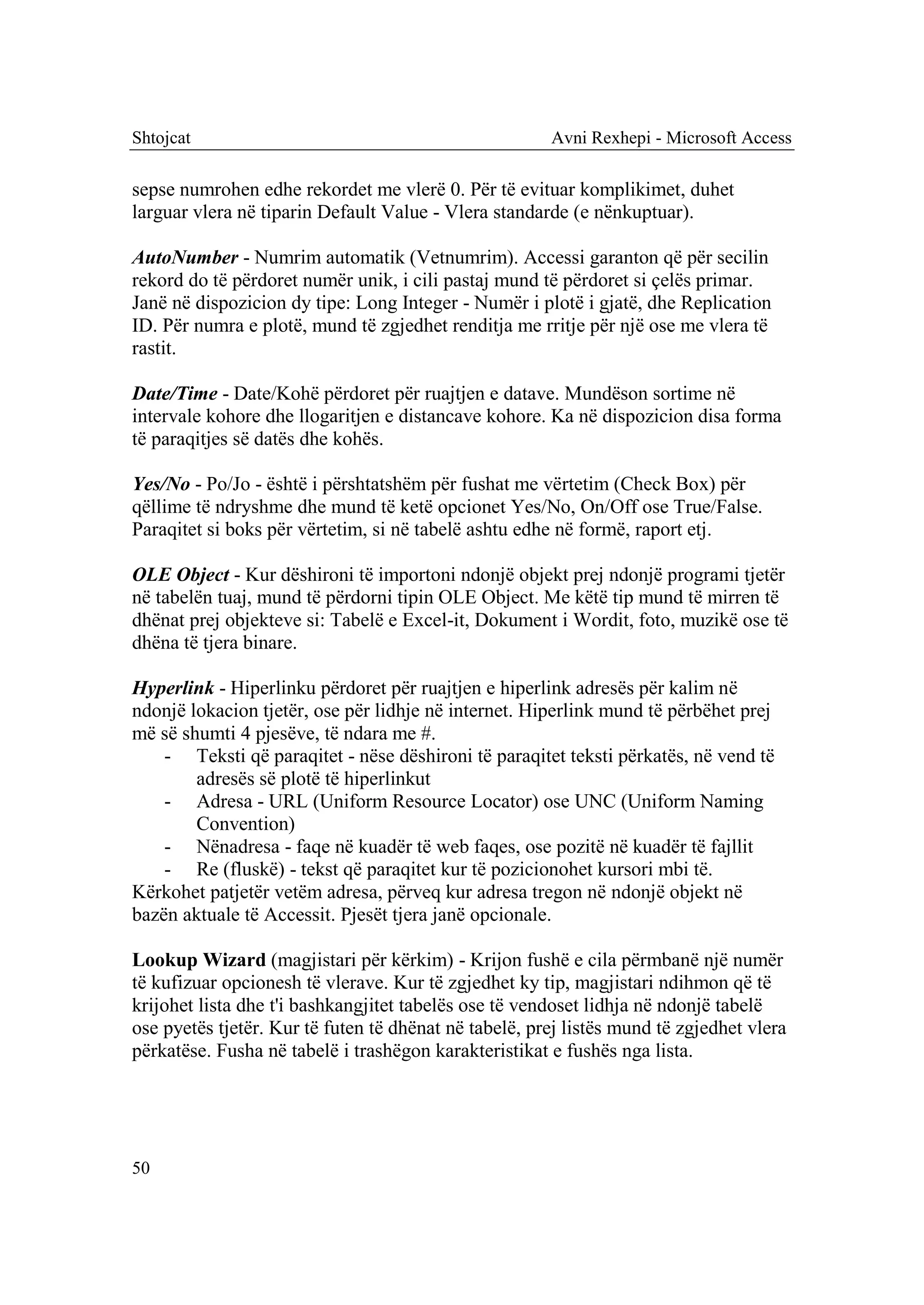 Shtojcat                                               Avni Rexhepi - Microsoft Access

sepse numrohen edhe rekordet me vlerë 0. Për të evituar komplikimet, duhet
larguar vlera në tiparin Default Value - Vlera standarde (e nënkuptuar).

AutoNumber - Numrim automatik (Vetnumrim). Accessi garanton që për secilin
rekord do të përdoret numër unik, i cili pastaj mund të përdoret si çelës primar.
Janë në dispozicion dy tipe: Long Integer - Numër i plotë i gjatë, dhe Replication
ID. Për numra e plotë, mund të zgjedhet renditja me rritje për një ose me vlera të
rastit.

Date/Time - Date/Kohë përdoret për ruajtjen e datave. Mundëson sortime në
intervale kohore dhe llogaritjen e distancave kohore. Ka në dispozicion disa forma
të paraqitjes së datës dhe kohës.

Yes/No - Po/Jo - është i përshtatshëm për fushat me vërtetim (Check Box) për
qëllime të ndryshme dhe mund të ketë opcionet Yes/No, On/Off ose True/False.
Paraqitet si boks për vërtetim, si në tabelë ashtu edhe në formë, raport etj.

OLE Object - Kur dëshironi të importoni ndonjë objekt prej ndonjë programi tjetër
në tabelën tuaj, mund të përdorni tipin OLE Object. Me këtë tip mund të mirren të
dhënat prej objekteve si: Tabelë e Excel-it, Dokument i Wordit, foto, muzikë ose të
dhëna të tjera binare.

Hyperlink - Hiperlinku përdoret për ruajtjen e hiperlink adresës për kalim në
ndonjë lokacion tjetër, ose për lidhje në internet. Hiperlink mund të përbëhet prej
më së shumti 4 pjesëve, të ndara me #.
    - Teksti që paraqitet - nëse dëshironi të paraqitet teksti përkatës, në vend të
        adresës së plotë të hiperlinkut
    - Adresa - URL (Uniform Resource Locator) ose UNC (Uniform Naming
        Convention)
    - Nënadresa - faqe në kuadër të web faqes, ose pozitë në kuadër të fajllit
    - Re (fluskë) - tekst që paraqitet kur të pozicionohet kursori mbi të.
Kërkohet patjetër vetëm adresa, përveq kur adresa tregon në ndonjë objekt në
bazën aktuale të Accessit. Pjesët tjera janë opcionale.

Lookup Wizard (magjistari për kërkim) - Krijon fushë e cila përmbanë një numër
të kufizuar opcionesh të vlerave. Kur të zgjedhet ky tip, magjistari ndihmon që të
krijohet lista dhe t'i bashkangjitet tabelës ose të vendoset lidhja në ndonjë tabelë
ose pyetës tjetër. Kur të futen të dhënat në tabelë, prej listës mund të zgjedhet vlera
përkatëse. Fusha në tabelë i trashëgon karakteristikat e fushës nga lista.




50
 