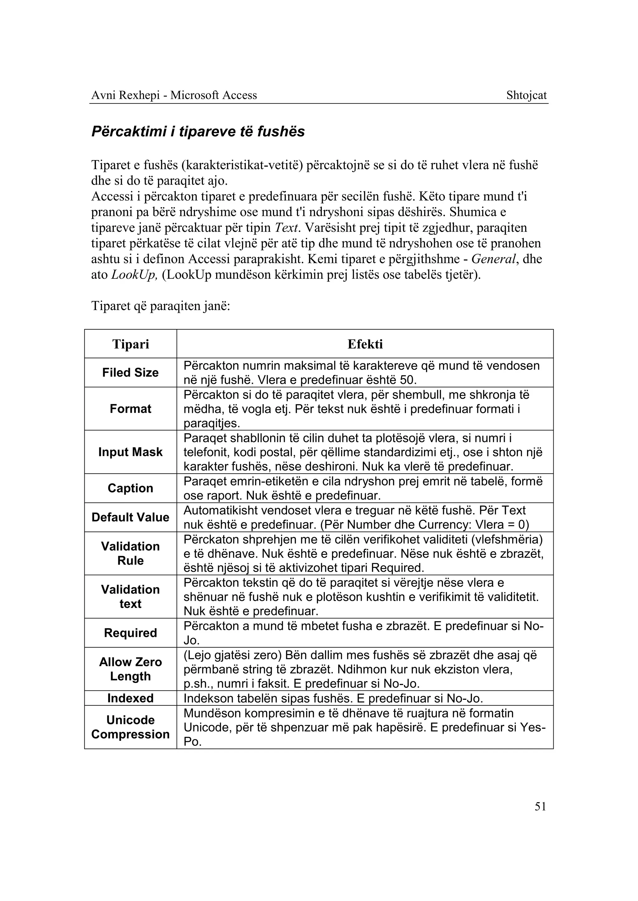 Avni Rexhepi - Microsoft Access                                                 Shtojcat


Përcaktimi i tipareve të fushës

Tiparet e fushës (karakteristikat-vetitë) përcaktojnë se si do të ruhet vlera në fushë
dhe si do të paraqitet ajo.
Accessi i përcakton tiparet e predefinuara për secilën fushë. Këto tipare mund t'i
pranoni pa bërë ndryshime ose mund t'i ndryshoni sipas dëshirës. Shumica e
tipareve janë përcaktuar për tipin Text. Varësisht prej tipit të zgjedhur, paraqiten
tiparet përkatëse të cilat vlejnë për atë tip dhe mund të ndryshohen ose të pranohen
ashtu si i definon Accessi paraprakisht. Kemi tiparet e përgjithshme - General, dhe
ato LookUp, (LookUp mundëson kërkimin prej listës ose tabelës tjetër).

Tiparet që paraqiten janë:

   Tipari                                        Efekti
                 Përcakton numrin maksimal të karaktereve që mund të vendosen
  Filed Size
                 në një fushë. Vlera e predefinuar është 50.
                 Përcakton si do të paraqitet vlera, për shembull, me shkronja të
   Format        mëdha, të vogla etj. Për tekst nuk është i predefinuar formati i
                 paraqitjes.
                 Paraqet shabllonin të cilin duhet ta plotësojë vlera, si numri i
 Input Mask      telefonit, kodi postal, për qëllime standardizimi etj., ose i shton një
                 karakter fushës, nëse deshironi. Nuk ka vlerë të predefinuar.
                 Paraqet emrin-etiketën e cila ndryshon prej emrit në tabelë, formë
   Caption
                 ose raport. Nuk është e predefinuar.
                 Automatikisht vendoset vlera e treguar në këtë fushë. Për Text
Default Value
                 nuk është e predefinuar. (Për Number dhe Currency: Vlera = 0)
                 Përckaton shprehjen me të cilën verifikohet validiteti (vlefshmëria)
 Validation
                 e të dhënave. Nuk është e predefinuar. Nëse nuk është e zbrazët,
   Rule
                 është njësoj si të aktivizohet tipari Required.
                 Përcakton tekstin që do të paraqitet si vërejtje nëse vlera e
 Validation
                 shënuar në fushë nuk e plotëson kushtin e verifikimit të validitetit.
    text
                 Nuk është e predefinuar.
                 Përcakton a mund të mbetet fusha e zbrazët. E predefinuar si No-
  Required
                 Jo.
                 (Lejo gjatësi zero) Bën dallim mes fushës së zbrazët dhe asaj që
 Allow Zero
                 përmbanë string të zbrazët. Ndihmon kur nuk ekziston vlera,
   Length
                 p.sh., numri i faksit. E predefinuar si No-Jo.
   Indexed       Indekson tabelën sipas fushës. E predefinuar si No-Jo.
                 Mundëson kompresimin e të dhënave të ruajtura në formatin
  Unicode
                 Unicode, për të shpenzuar më pak hapësirë. E predefinuar si Yes-
Compression
                 Po.




                                                                                     51
 