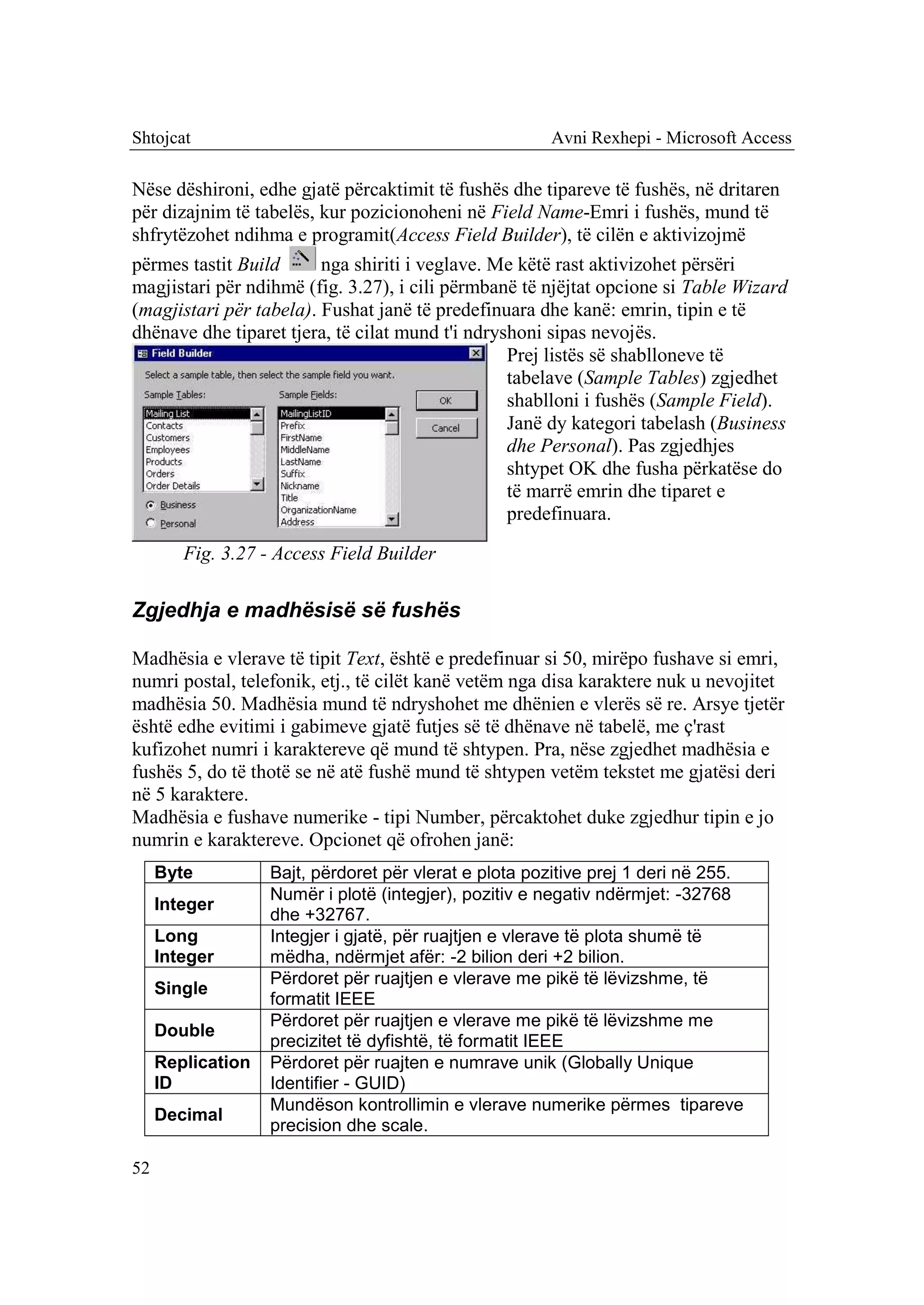 Shtojcat                                               Avni Rexhepi - Microsoft Access

Nëse dëshironi, edhe gjatë përcaktimit të fushës dhe tipareve të fushës, në dritaren
për dizajnim të tabelës, kur pozicionoheni në Field Name-Emri i fushës, mund të
shfrytëzohet ndihma e programit(Access Field Builder), të cilën e aktivizojmë
përmes tastit Build      nga shiriti i veglave. Me këtë rast aktivizohet përsëri
magjistari për ndihmë (fig. 3.27), i cili përmbanë të njëjtat opcione si Table Wizard
(magjistari për tabela). Fushat janë të predefinuara dhe kanë: emrin, tipin e të
dhënave dhe tiparet tjera, të cilat mund t'i ndryshoni sipas nevojës.
                                                  Prej listës së shablloneve të
                                                  tabelave (Sample Tables) zgjedhet
                                                  shablloni i fushës (Sample Field).
                                                  Janë dy kategori tabelash (Business
                                                  dhe Personal). Pas zgjedhjes
                                                  shtypet OK dhe fusha përkatëse do
                                                  të marrë emrin dhe tiparet e
                                                  predefinuara.

        Fig. 3.27 - Access Field Builder

Zgjedhja e madhësisë së fushës

Madhësia e vlerave të tipit Text, është e predefinuar si 50, mirëpo fushave si emri,
numri postal, telefonik, etj., të cilët kanë vetëm nga disa karaktere nuk u nevojitet
madhësia 50. Madhësia mund të ndryshohet me dhënien e vlerës së re. Arsye tjetër
është edhe evitimi i gabimeve gjatë futjes së të dhënave në tabelë, me ç'rast
kufizohet numri i karaktereve që mund të shtypen. Pra, nëse zgjedhet madhësia e
fushës 5, do të thotë se në atë fushë mund të shtypen vetëm tekstet me gjatësi deri
në 5 karaktere.
Madhësia e fushave numerike - tipi Number, përcaktohet duke zgjedhur tipin e jo
numrin e karaktereve. Opcionet që ofrohen janë:
     Byte          Bajt, përdoret për vlerat e plota pozitive prej 1 deri në 255.
                   Numër i plotë (integjer), pozitiv e negativ ndërmjet: -32768
     Integer
                   dhe +32767.
     Long          Integjer i gjatë, për ruajtjen e vlerave të plota shumë të
     Integer       mëdha, ndërmjet afër: -2 bilion deri +2 bilion.
                   Përdoret për ruajtjen e vlerave me pikë të lëvizshme, të
     Single
                   formatit IEEE
                   Përdoret për ruajtjen e vlerave me pikë të lëvizshme me
     Double
                   precizitet të dyfishtë, të formatit IEEE
     Replication   Përdoret për ruajten e numrave unik (Globally Unique
     ID            Identifier - GUID)
                   Mundëson kontrollimin e vlerave numerike përmes tipareve
     Decimal
                   precision dhe scale.

52
 