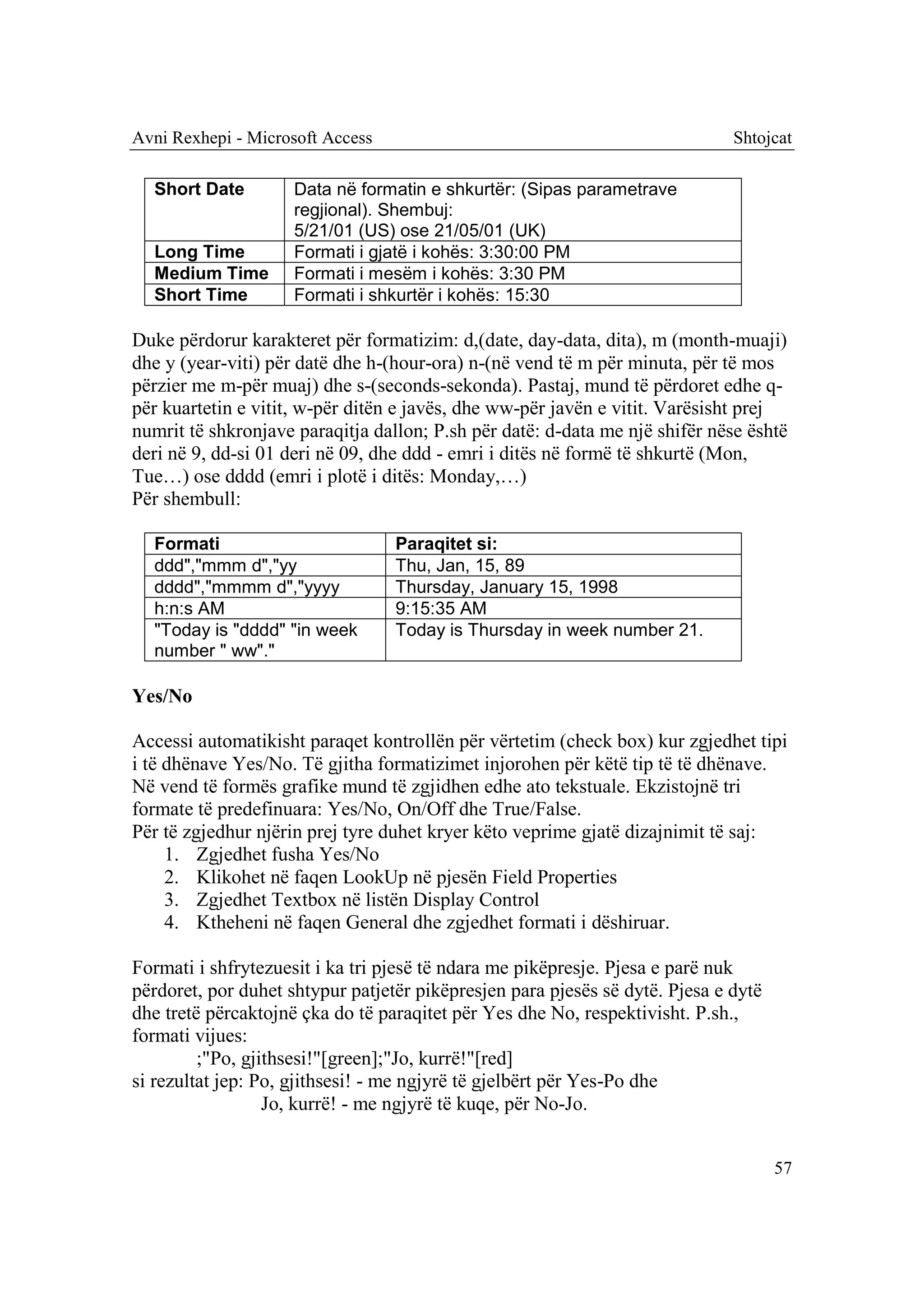 Avni Rexhepi - Microsoft Access                                               Shtojcat

  Short Date         Data në formatin e shkurtër: (Sipas parametrave
                     regjional). Shembuj:
                     5/21/01 (US) ose 21/05/01 (UK)
  Long Time          Formati i gjatë i kohës: 3:30:00 PM
  Medium Time        Formati i mesëm i kohës: 3:30 PM
  Short Time         Formati i shkurtër i kohës: 15:30

Duke përdorur karakteret për formatizim: d,(date, day-data, dita), m (month-muaji)
dhe y (year-viti) për datë dhe h-(hour-ora) n-(në vend të m për minuta, për të mos
përzier me m-për muaj) dhe s-(seconds-sekonda). Pastaj, mund të përdoret edhe q-
për kuartetin e vitit, w-për ditën e javës, dhe ww-për javën e vitit. Varësisht prej
numrit të shkronjave paraqitja dallon; P.sh për datë: d-data me një shifër nëse është
deri në 9, dd-si 01 deri në 09, dhe ddd - emri i ditës në formë të shkurtë (Mon,
Tue…) ose dddd (emri i plotë i ditës: Monday,…)
Për shembull:

  Formati                         Paraqitet si:
  ddd","mmm d","yy                Thu, Jan, 15, 89
  dddd","mmmm d","yyyy            Thursday, January 15, 1998
  h:n:s AM                        9:15:35 AM
  "Today is "dddd" "in week       Today is Thursday in week number 21.
  number " ww"."

Yes/No

Accessi automatikisht paraqet kontrollën për vërtetim (check box) kur zgjedhet tipi
i të dhënave Yes/No. Të gjitha formatizimet injorohen për këtë tip të të dhënave.
Në vend të formës grafike mund të zgjidhen edhe ato tekstuale. Ekzistojnë tri
formate të predefinuara: Yes/No, On/Off dhe True/False.
Për të zgjedhur njërin prej tyre duhet kryer këto veprime gjatë dizajnimit të saj:
     1. Zgjedhet fusha Yes/No
     2. Klikohet në faqen LookUp në pjesën Field Properties
     3. Zgjedhet Textbox në listën Display Control
     4. Ktheheni në faqen General dhe zgjedhet formati i dëshiruar.

Formati i shfrytezuesit i ka tri pjesë të ndara me pikëpresje. Pjesa e parë nuk
përdoret, por duhet shtypur patjetër pikëpresjen para pjesës së dytë. Pjesa e dytë
dhe tretë përcaktojnë çka do të paraqitet për Yes dhe No, respektivisht. P.sh.,
formati vijues:
         ;"Po, gjithsesi!"[green];"Jo, kurrë!"[red]
si rezultat jep: Po, gjithsesi! - me ngjyrë të gjelbërt për Yes-Po dhe
                  Jo, kurrë! - me ngjyrë të kuqe, për No-Jo.


                                                                                     57
 