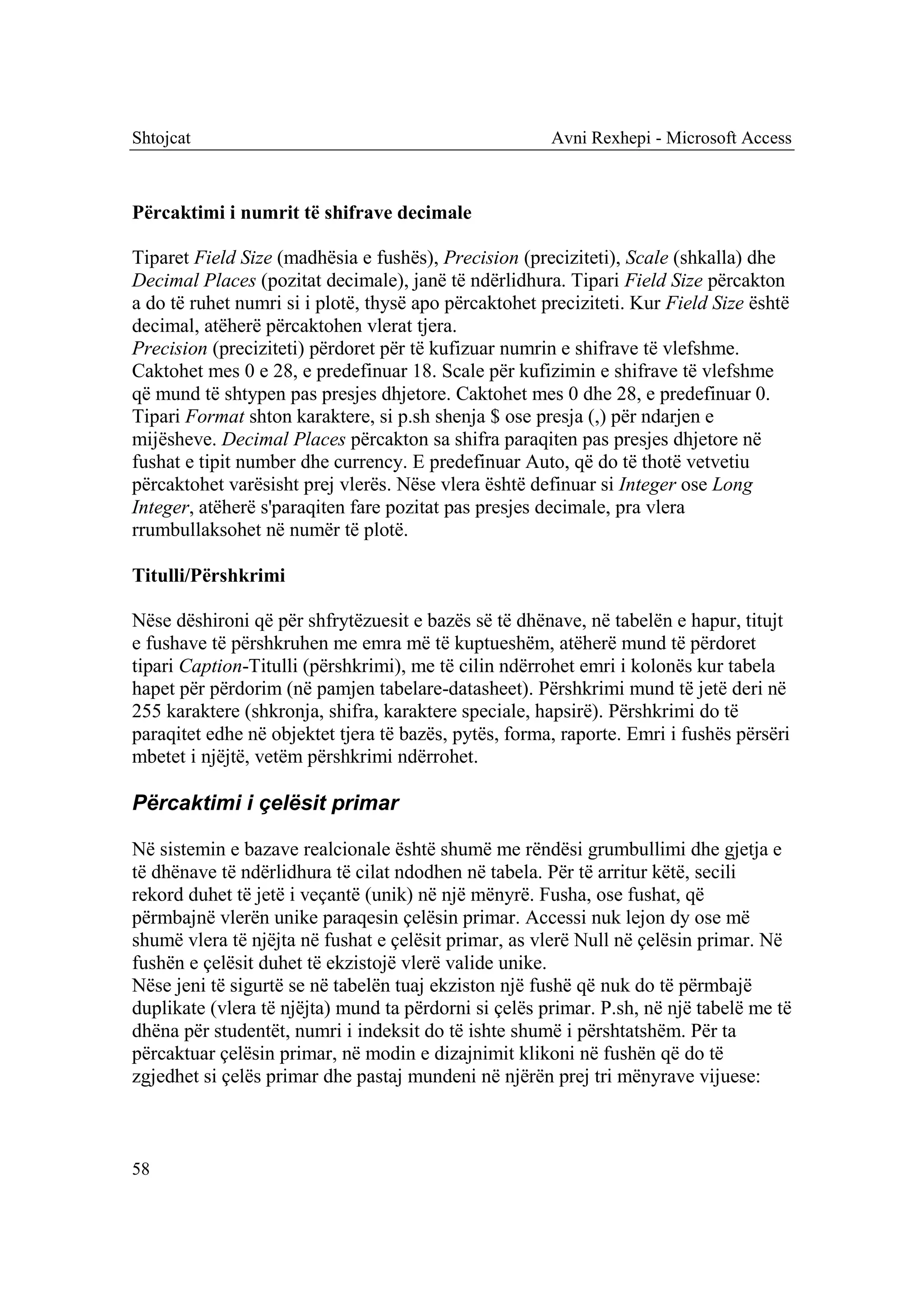 Shtojcat                                               Avni Rexhepi - Microsoft Access



Përcaktimi i numrit të shifrave decimale

Tiparet Field Size (madhësia e fushës), Precision (preciziteti), Scale (shkalla) dhe
Decimal Places (pozitat decimale), janë të ndërlidhura. Tipari Field Size përcakton
a do të ruhet numri si i plotë, thysë apo përcaktohet preciziteti. Kur Field Size është
decimal, atëherë përcaktohen vlerat tjera.
Precision (preciziteti) përdoret për të kufizuar numrin e shifrave të vlefshme.
Caktohet mes 0 e 28, e predefinuar 18. Scale për kufizimin e shifrave të vlefshme
që mund të shtypen pas presjes dhjetore. Caktohet mes 0 dhe 28, e predefinuar 0.
Tipari Format shton karaktere, si p.sh shenja $ ose presja (,) për ndarjen e
mijësheve. Decimal Places përcakton sa shifra paraqiten pas presjes dhjetore në
fushat e tipit number dhe currency. E predefinuar Auto, që do të thotë vetvetiu
përcaktohet varësisht prej vlerës. Nëse vlera është definuar si Integer ose Long
Integer, atëherë s'paraqiten fare pozitat pas presjes decimale, pra vlera
rrumbullaksohet në numër të plotë.

Titulli/Përshkrimi

Nëse dëshironi që për shfrytëzuesit e bazës së të dhënave, në tabelën e hapur, titujt
e fushave të përshkruhen me emra më të kuptueshëm, atëherë mund të përdoret
tipari Caption-Titulli (përshkrimi), me të cilin ndërrohet emri i kolonës kur tabela
hapet për përdorim (në pamjen tabelare-datasheet). Përshkrimi mund të jetë deri në
255 karaktere (shkronja, shifra, karaktere speciale, hapsirë). Përshkrimi do të
paraqitet edhe në objektet tjera të bazës, pytës, forma, raporte. Emri i fushës përsëri
mbetet i njëjtë, vetëm përshkrimi ndërrohet.

Përcaktimi i çelësit primar

Në sistemin e bazave realcionale është shumë me rëndësi grumbullimi dhe gjetja e
të dhënave të ndërlidhura të cilat ndodhen në tabela. Për të arritur këtë, secili
rekord duhet të jetë i veçantë (unik) në një mënyrë. Fusha, ose fushat, që
përmbajnë vlerën unike paraqesin çelësin primar. Accessi nuk lejon dy ose më
shumë vlera të njëjta në fushat e çelësit primar, as vlerë Null në çelësin primar. Në
fushën e çelësit duhet të ekzistojë vlerë valide unike.
Nëse jeni të sigurtë se në tabelën tuaj ekziston një fushë që nuk do të përmbajë
duplikate (vlera të njëjta) mund ta përdorni si çelës primar. P.sh, në një tabelë me të
dhëna për studentët, numri i indeksit do të ishte shumë i përshtatshëm. Për ta
përcaktuar çelësin primar, në modin e dizajnimit klikoni në fushën që do të
zgjedhet si çelës primar dhe pastaj mundeni në njërën prej tri mënyrave vijuese:



58
 
