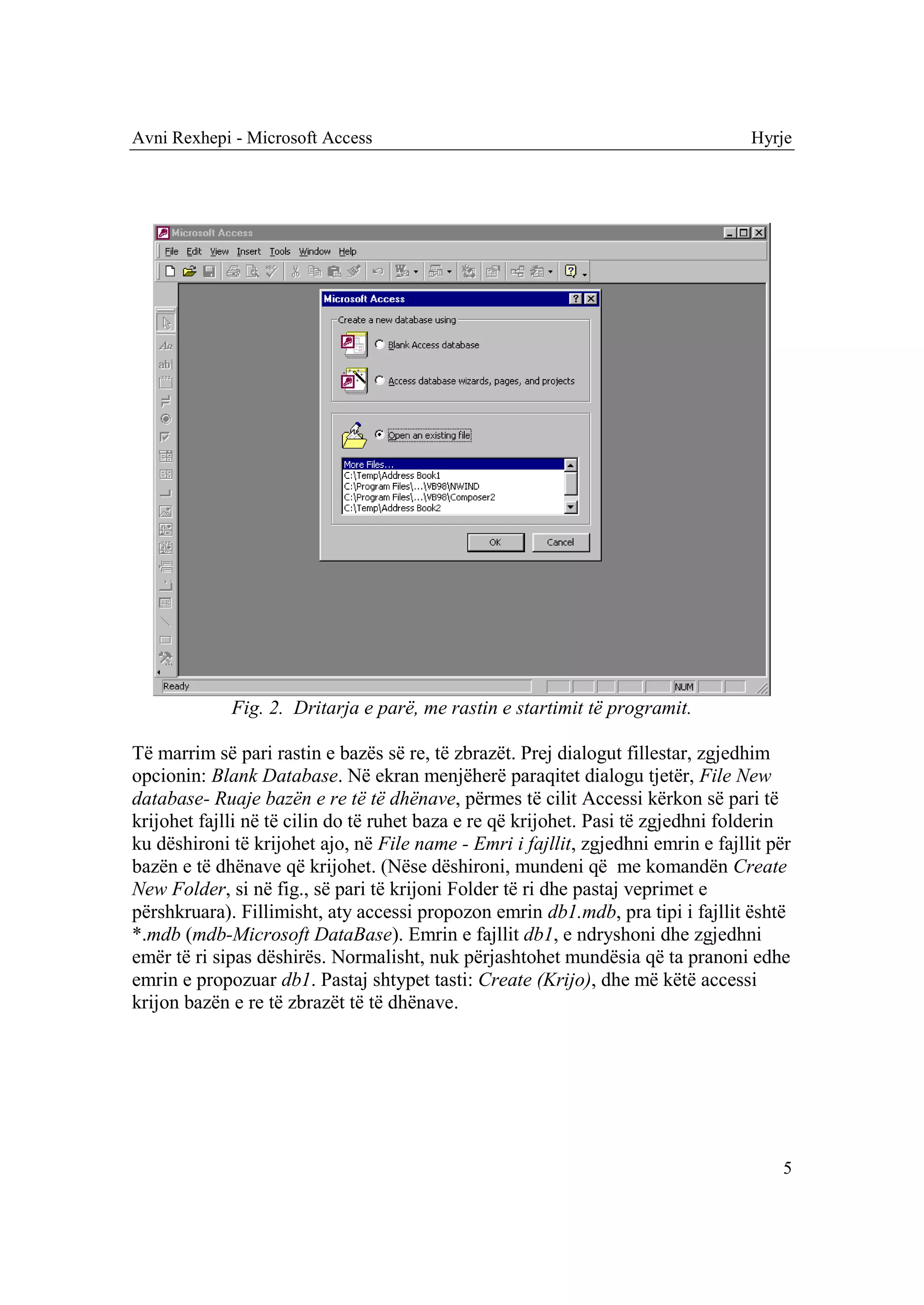 Avni Rexhepi - Microsoft Access                                                    Hyrje




             Fig. 2. Dritarja e parë, me rastin e startimit të programit.

Të marrim së pari rastin e bazës së re, të zbrazët. Prej dialogut fillestar, zgjedhim
opcionin: Blank Database. Në ekran menjëherë paraqitet dialogu tjetër, File New
database- Ruaje bazën e re të të dhënave, përmes të cilit Accessi kërkon së pari të
krijohet fajlli në të cilin do të ruhet baza e re që krijohet. Pasi të zgjedhni folderin
ku dëshironi të krijohet ajo, në File name - Emri i fajllit, zgjedhni emrin e fajllit për
bazën e të dhënave që krijohet. (Nëse dëshironi, mundeni që me komandën Create
New Folder, si në fig., së pari të krijoni Folder të ri dhe pastaj veprimet e
përshkruara). Fillimisht, aty accessi propozon emrin db1.mdb, pra tipi i fajllit është
*.mdb (mdb-Microsoft DataBase). Emrin e fajllit db1, e ndryshoni dhe zgjedhni
emër të ri sipas dëshirës. Normalisht, nuk përjashtohet mundësia që ta pranoni edhe
emrin e propozuar db1. Pastaj shtypet tasti: Create (Krijo), dhe më këtë accessi
krijon bazën e re të zbrazët të të dhënave.




                                                                                       5
 