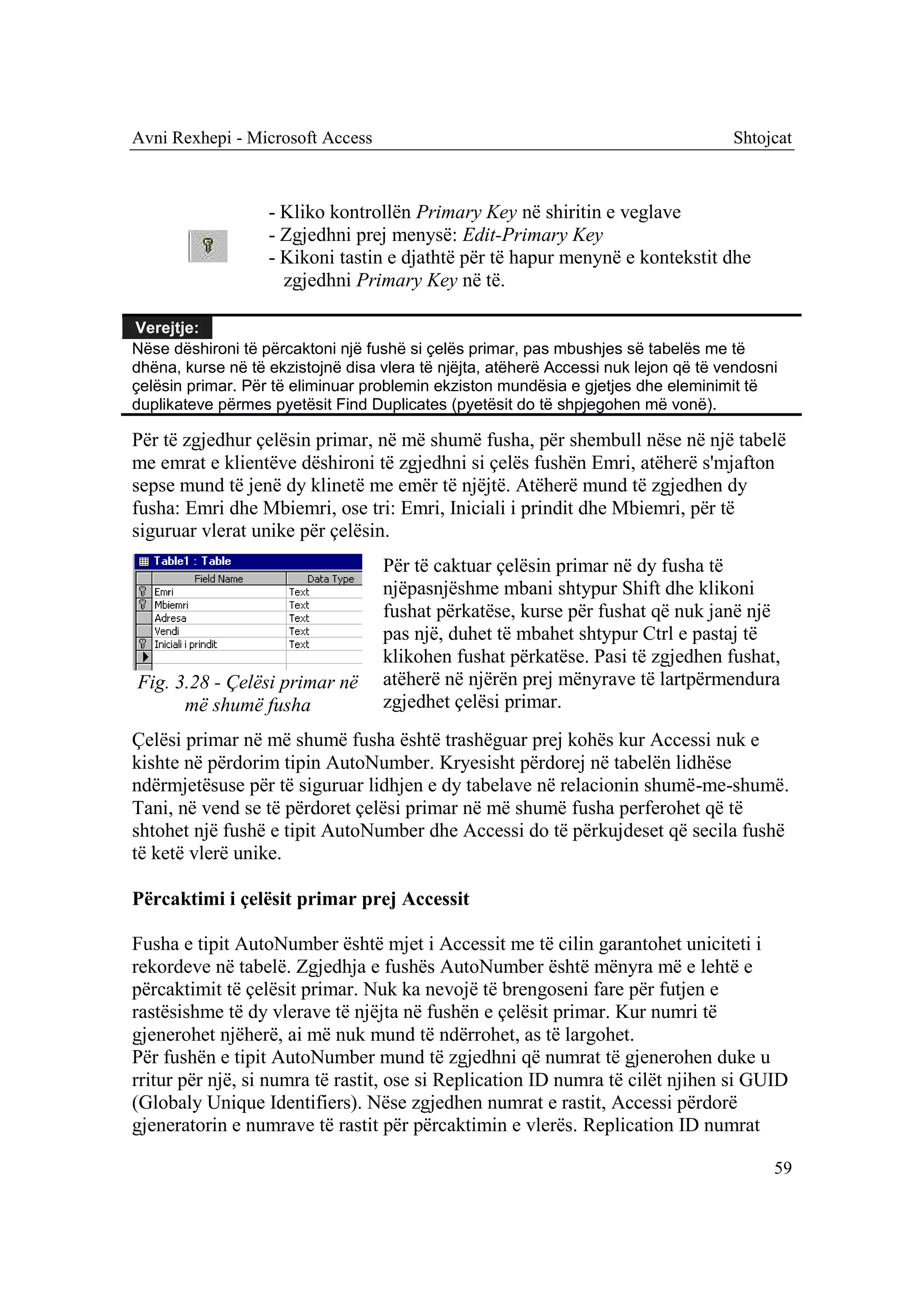 Avni Rexhepi - Microsoft Access                                                      Shtojcat



                   - Kliko kontrollën Primary Key në shiritin e veglave
                   - Zgjedhni prej menysë: Edit-Primary Key
                   - Kikoni tastin e djathtë për të hapur menynë e kontekstit dhe
                     zgjedhni Primary Key në të.

Verejtje:
Nëse dëshironi të përcaktoni një fushë si çelës primar, pas mbushjes së tabelës me të
dhëna, kurse në të ekzistojnë disa vlera të njëjta, atëherë Accessi nuk lejon që të vendosni
çelësin primar. Për të eliminuar problemin ekziston mundësia e gjetjes dhe eleminimit të
duplikateve përmes pyetësit Find Duplicates (pyetësit do të shpjegohen më vonë).

Për të zgjedhur çelësin primar, në më shumë fusha, për shembull nëse në një tabelë
me emrat e klientëve dëshironi të zgjedhni si çelës fushën Emri, atëherë s'mjafton
sepse mund të jenë dy klinetë me emër të njëjtë. Atëherë mund të zgjedhen dy
fusha: Emri dhe Mbiemri, ose tri: Emri, Iniciali i prindit dhe Mbiemri, për të
siguruar vlerat unike për çelësin.
                                   Për të caktuar çelësin primar në dy fusha të
                                   njëpasnjëshme mbani shtypur Shift dhe klikoni
                                   fushat përkatëse, kurse për fushat që nuk janë një
                                   pas një, duhet të mbahet shtypur Ctrl e pastaj të
                                   klikohen fushat përkatëse. Pasi të zgjedhen fushat,
Fig. 3.28 - Çelësi primar në       atëherë në njërën prej mënyrave të lartpërmendura
      më shumë fusha               zgjedhet çelësi primar.
Çelësi primar në më shumë fusha është trashëguar prej kohës kur Accessi nuk e
kishte në përdorim tipin AutoNumber. Kryesisht përdorej në tabelën lidhëse
ndërmjetësuse për të siguruar lidhjen e dy tabelave në relacionin shumë-me-shumë.
Tani, në vend se të përdoret çelësi primar në më shumë fusha perferohet që të
shtohet një fushë e tipit AutoNumber dhe Accessi do të përkujdeset që secila fushë
të ketë vlerë unike.

Përcaktimi i çelësit primar prej Accessit

Fusha e tipit AutoNumber është mjet i Accessit me të cilin garantohet uniciteti i
rekordeve në tabelë. Zgjedhja e fushës AutoNumber është mënyra më e lehtë e
përcaktimit të çelësit primar. Nuk ka nevojë të brengoseni fare për futjen e
rastësishme të dy vlerave të njëjta në fushën e çelësit primar. Kur numri të
gjenerohet njëherë, ai më nuk mund të ndërrohet, as të largohet.
Për fushën e tipit AutoNumber mund të zgjedhni që numrat të gjenerohen duke u
rritur për një, si numra të rastit, ose si Replication ID numra të cilët njihen si GUID
(Globaly Unique Identifiers). Nëse zgjedhen numrat e rastit, Accessi përdorë
gjeneratorin e numrave të rastit për përcaktimin e vlerës. Replication ID numrat

                                                                                           59
 