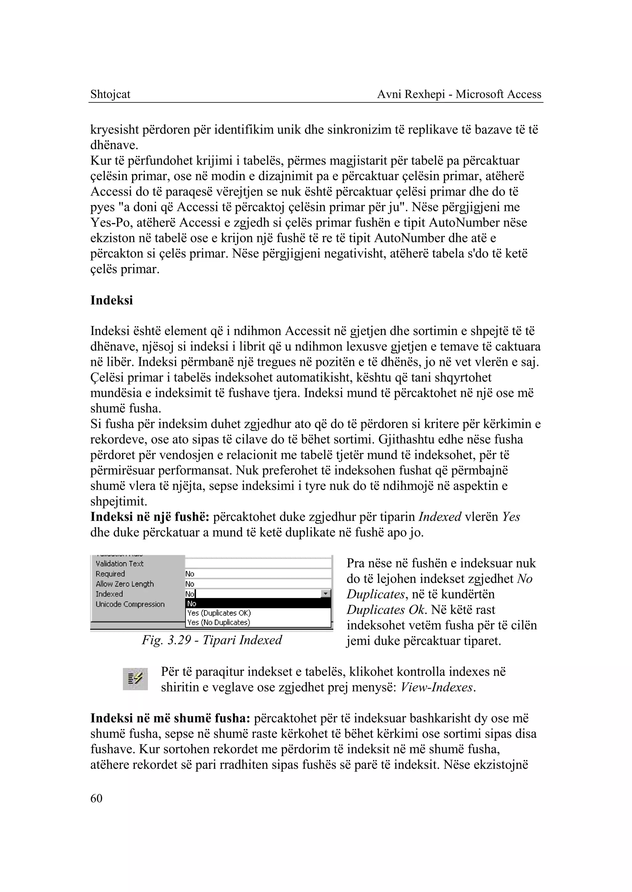 Shtojcat                                               Avni Rexhepi - Microsoft Access

kryesisht përdoren për identifikim unik dhe sinkronizim të replikave të bazave të të
dhënave.
Kur të përfundohet krijimi i tabelës, përmes magjistarit për tabelë pa përcaktuar
çelësin primar, ose në modin e dizajnimit pa e përcaktuar çelësin primar, atëherë
Accessi do të paraqesë vërejtjen se nuk është përcaktuar çelësi primar dhe do të
pyes "a doni që Accessi të përcaktoj çelësin primar për ju". Nëse përgjigjeni me
Yes-Po, atëherë Accessi e zgjedh si çelës primar fushën e tipit AutoNumber nëse
ekziston në tabelë ose e krijon një fushë të re të tipit AutoNumber dhe atë e
përcakton si çelës primar. Nëse përgjigjeni negativisht, atëherë tabela s'do të ketë
çelës primar.

Indeksi

Indeksi është element që i ndihmon Accessit në gjetjen dhe sortimin e shpejtë të të
dhënave, njësoj si indeksi i librit që u ndihmon lexusve gjetjen e temave të caktuara
në libër. Indeksi përmbanë një tregues në pozitën e të dhënës, jo në vet vlerën e saj.
Çelësi primar i tabelës indeksohet automatikisht, kështu që tani shqyrtohet
mundësia e indeksimit të fushave tjera. Indeksi mund të përcaktohet në një ose më
shumë fusha.
Si fusha për indeksim duhet zgjedhur ato që do të përdoren si kritere për kërkimin e
rekordeve, ose ato sipas të cilave do të bëhet sortimi. Gjithashtu edhe nëse fusha
përdoret për vendosjen e relacionit me tabelë tjetër mund të indeksohet, për të
përmirësuar performansat. Nuk preferohet të indeksohen fushat që përmbajnë
shumë vlera të njëjta, sepse indeksimi i tyre nuk do të ndihmojë në aspektin e
shpejtimit.
Indeksi në një fushë: përcaktohet duke zgjedhur për tiparin Indexed vlerën Yes
dhe duke përckatuar a mund të ketë duplikate në fushë apo jo.

                                                 Pra nëse në fushën e indeksuar nuk
                                                 do të lejohen indekset zgjedhet No
                                                 Duplicates, në të kundërtën
                                                 Duplicates Ok. Në këtë rast
                                                 indeksohet vetëm fusha për të cilën
           Fig. 3.29 - Tipari Indexed            jemi duke përcaktuar tiparet.

              Për të paraqitur indekset e tabelës, klikohet kontrolla indexes në
              shiritin e veglave ose zgjedhet prej menysë: View-Indexes.

Indeksi në më shumë fusha: përcaktohet për të indeksuar bashkarisht dy ose më
shumë fusha, sepse në shumë raste kërkohet të bëhet kërkimi ose sortimi sipas disa
fushave. Kur sortohen rekordet me përdorim të indeksit në më shumë fusha,
atëhere rekordet së pari rradhiten sipas fushës së parë të indeksit. Nëse ekzistojnë

60
 