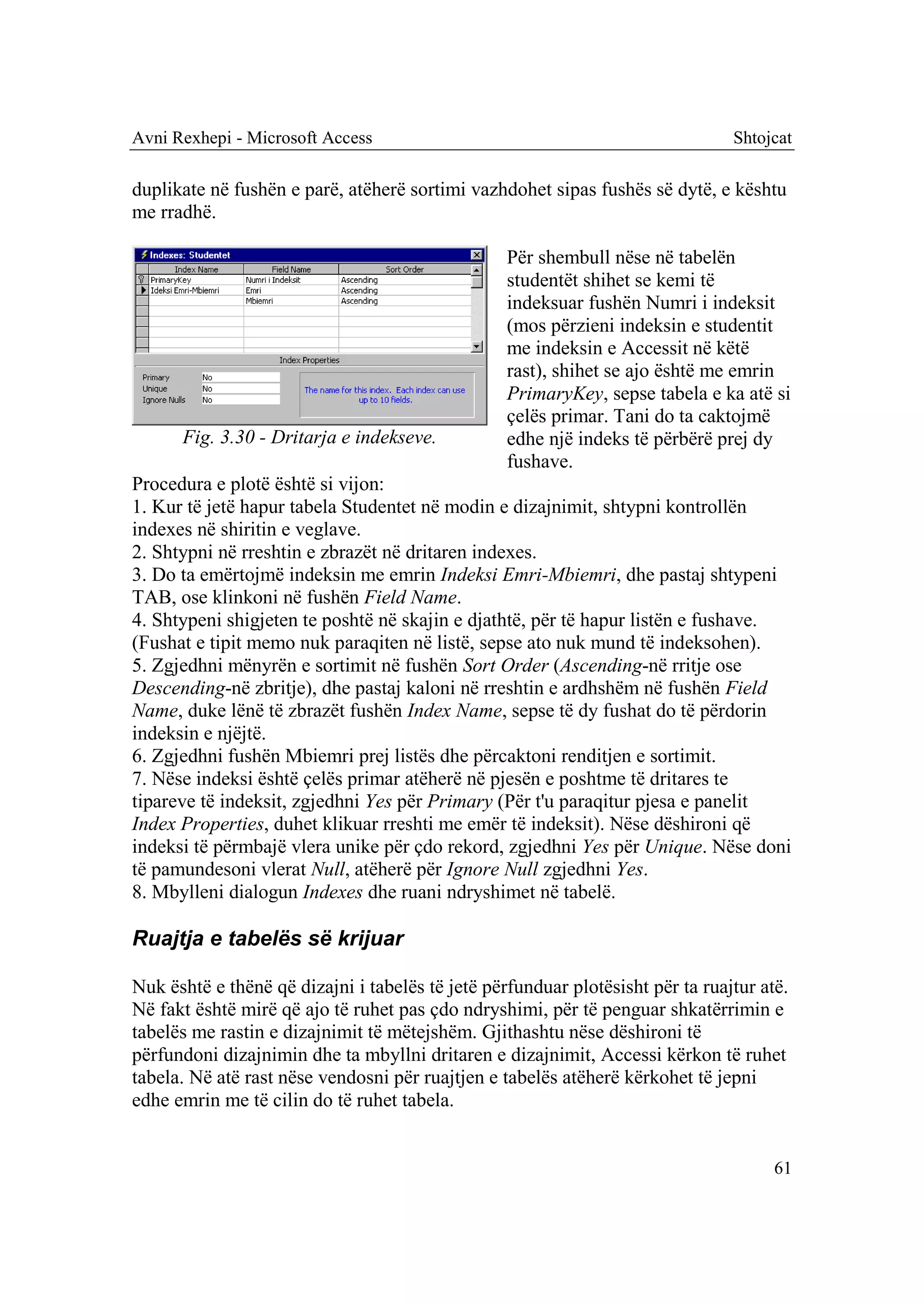 Avni Rexhepi - Microsoft Access                                                 Shtojcat

duplikate në fushën e parë, atëherë sortimi vazhdohet sipas fushës së dytë, e kështu
me rradhë.

                                                  Për shembull nëse në tabelën
                                                  studentët shihet se kemi të
                                                  indeksuar fushën Numri i indeksit
                                                  (mos përzieni indeksin e studentit
                                                  me indeksin e Accessit në këtë
                                                  rast), shihet se ajo është me emrin
                                                  PrimaryKey, sepse tabela e ka atë si
                                                  çelës primar. Tani do ta caktojmë
      Fig. 3.30 - Dritarja e indekseve.           edhe një indeks të përbërë prej dy
                                                  fushave.
Procedura e plotë është si vijon:
1. Kur të jetë hapur tabela Studentet në modin e dizajnimit, shtypni kontrollën
indexes në shiritin e veglave.
2. Shtypni në rreshtin e zbrazët në dritaren indexes.
3. Do ta emërtojmë indeksin me emrin Indeksi Emri-Mbiemri, dhe pastaj shtypeni
TAB, ose klinkoni në fushën Field Name.
4. Shtypeni shigjeten te poshtë në skajin e djathtë, për të hapur listën e fushave.
(Fushat e tipit memo nuk paraqiten në listë, sepse ato nuk mund të indeksohen).
5. Zgjedhni mënyrën e sortimit në fushën Sort Order (Ascending-në rritje ose
Descending-në zbritje), dhe pastaj kaloni në rreshtin e ardhshëm në fushën Field
Name, duke lënë të zbrazët fushën Index Name, sepse të dy fushat do të përdorin
indeksin e njëjtë.
6. Zgjedhni fushën Mbiemri prej listës dhe përcaktoni renditjen e sortimit.
7. Nëse indeksi është çelës primar atëherë në pjesën e poshtme të dritares te
tipareve të indeksit, zgjedhni Yes për Primary (Për t'u paraqitur pjesa e panelit
Index Properties, duhet klikuar rreshti me emër të indeksit). Nëse dëshironi që
indeksi të përmbajë vlera unike për çdo rekord, zgjedhni Yes për Unique. Nëse doni
të pamundesoni vlerat Null, atëherë për Ignore Null zgjedhni Yes.
8. Mbylleni dialogun Indexes dhe ruani ndryshimet në tabelë.

Ruajtja e tabelës së krijuar

Nuk është e thënë që dizajni i tabelës të jetë përfunduar plotësisht për ta ruajtur atë.
Në fakt është mirë që ajo të ruhet pas çdo ndryshimi, për të penguar shkatërrimin e
tabelës me rastin e dizajnimit të mëtejshëm. Gjithashtu nëse dëshironi të
përfundoni dizajnimin dhe ta mbyllni dritaren e dizajnimit, Accessi kërkon të ruhet
tabela. Në atë rast nëse vendosni për ruajtjen e tabelës atëherë kërkohet të jepni
edhe emrin me të cilin do të ruhet tabela.


                                                                                      61
 