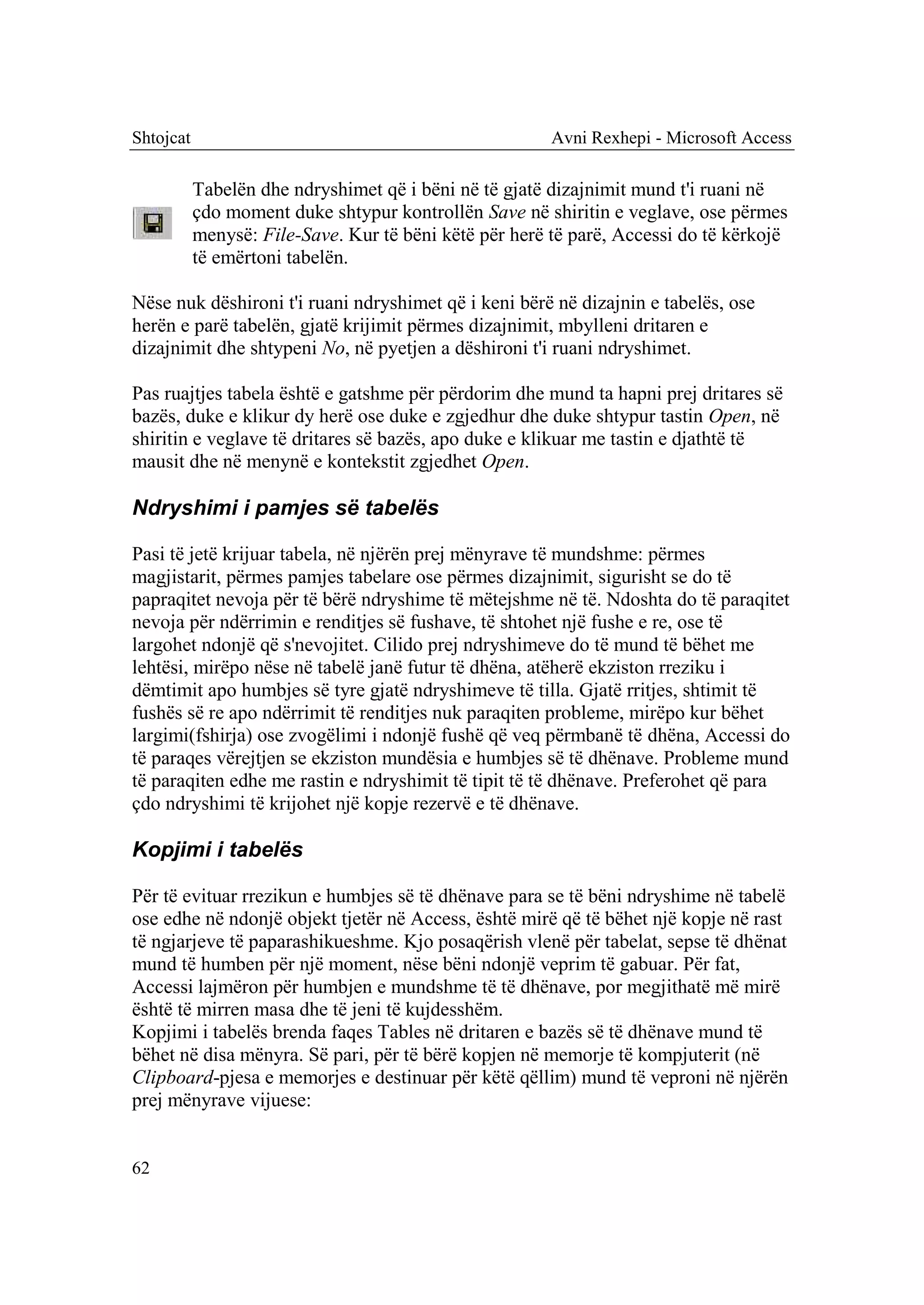 Shtojcat                                                Avni Rexhepi - Microsoft Access

           Tabelën dhe ndryshimet që i bëni në të gjatë dizajnimit mund t'i ruani në
           çdo moment duke shtypur kontrollën Save në shiritin e veglave, ose përmes
           menysë: File-Save. Kur të bëni këtë për herë të parë, Accessi do të kërkojë
           të emërtoni tabelën.

Nëse nuk dëshironi t'i ruani ndryshimet që i keni bërë në dizajnin e tabelës, ose
herën e parë tabelën, gjatë krijimit përmes dizajnimit, mbylleni dritaren e
dizajnimit dhe shtypeni No, në pyetjen a dëshironi t'i ruani ndryshimet.

Pas ruajtjes tabela është e gatshme për përdorim dhe mund ta hapni prej dritares së
bazës, duke e klikur dy herë ose duke e zgjedhur dhe duke shtypur tastin Open, në
shiritin e veglave të dritares së bazës, apo duke e klikuar me tastin e djathtë të
mausit dhe në menynë e kontekstit zgjedhet Open.

Ndryshimi i pamjes së tabelës

Pasi të jetë krijuar tabela, në njërën prej mënyrave të mundshme: përmes
magjistarit, përmes pamjes tabelare ose përmes dizajnimit, sigurisht se do të
papraqitet nevoja për të bërë ndryshime të mëtejshme në të. Ndoshta do të paraqitet
nevoja për ndërrimin e renditjes së fushave, të shtohet një fushe e re, ose të
largohet ndonjë që s'nevojitet. Cilido prej ndryshimeve do të mund të bëhet me
lehtësi, mirëpo nëse në tabelë janë futur të dhëna, atëherë ekziston rreziku i
dëmtimit apo humbjes së tyre gjatë ndryshimeve të tilla. Gjatë rritjes, shtimit të
fushës së re apo ndërrimit të renditjes nuk paraqiten probleme, mirëpo kur bëhet
largimi(fshirja) ose zvogëlimi i ndonjë fushë që veq përmbanë të dhëna, Accessi do
të paraqes vërejtjen se ekziston mundësia e humbjes së të dhënave. Probleme mund
të paraqiten edhe me rastin e ndryshimit të tipit të të dhënave. Preferohet që para
çdo ndryshimi të krijohet një kopje rezervë e të dhënave.

Kopjimi i tabelës

Për të evituar rrezikun e humbjes së të dhënave para se të bëni ndryshime në tabelë
ose edhe në ndonjë objekt tjetër në Access, është mirë që të bëhet një kopje në rast
të ngjarjeve të paparashikueshme. Kjo posaqërish vlenë për tabelat, sepse të dhënat
mund të humben për një moment, nëse bëni ndonjë veprim të gabuar. Për fat,
Accessi lajmëron për humbjen e mundshme të të dhënave, por megjithatë më mirë
është të mirren masa dhe të jeni të kujdesshëm.
Kopjimi i tabelës brenda faqes Tables në dritaren e bazës së të dhënave mund të
bëhet në disa mënyra. Së pari, për të bërë kopjen në memorje të kompjuterit (në
Clipboard-pjesa e memorjes e destinuar për këtë qëllim) mund të veproni në njërën
prej mënyrave vijuese:


62
 