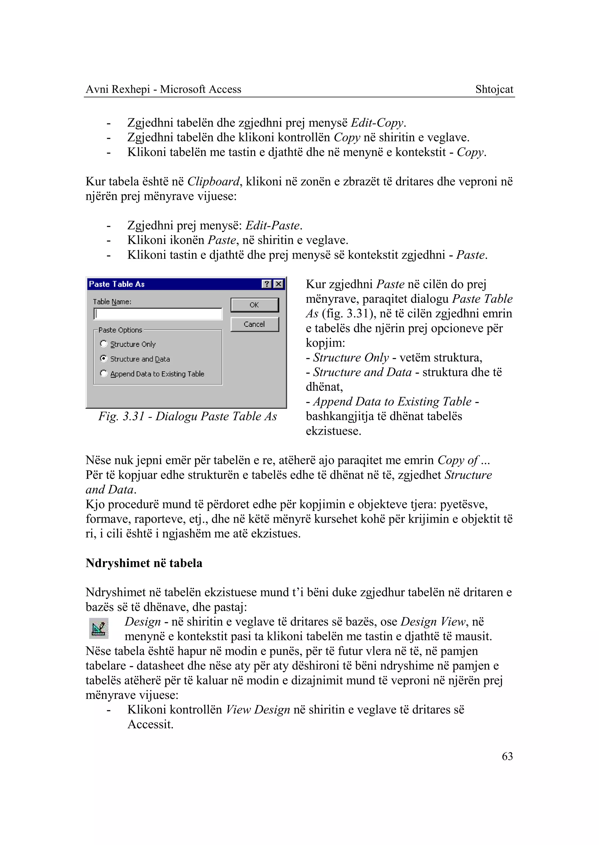 Avni Rexhepi - Microsoft Access                                              Shtojcat

    -   Zgjedhni tabelën dhe zgjedhni prej menysë Edit-Copy.
    -   Zgjedhni tabelën dhe klikoni kontrollën Copy në shiritin e veglave.
    -   Klikoni tabelën me tastin e djathtë dhe në menynë e kontekstit - Copy.

Kur tabela është në Clipboard, klikoni në zonën e zbrazët të dritares dhe veproni në
njërën prej mënyrave vijuese:

    -   Zgjedhni prej menysë: Edit-Paste.
    -   Klikoni ikonën Paste, në shiritin e veglave.
    -   Klikoni tastin e djathtë dhe prej menysë së kontekstit zgjedhni - Paste.

                                           Kur zgjedhni Paste në cilën do prej
                                           mënyrave, paraqitet dialogu Paste Table
                                           As (fig. 3.31), në të cilën zgjedhni emrin
                                           e tabelës dhe njërin prej opcioneve për
                                           kopjim:
                                           - Structure Only - vetëm struktura,
                                           - Structure and Data - struktura dhe të
                                           dhënat,
                                           - Append Data to Existing Table -
  Fig. 3.31 - Dialogu Paste Table As       bashkangjitja të dhënat tabelës
                                           ekzistuese.

Nëse nuk jepni emër për tabelën e re, atëherë ajo paraqitet me emrin Copy of ...
Për të kopjuar edhe strukturën e tabelës edhe të dhënat në të, zgjedhet Structure
and Data.
Kjo procedurë mund të përdoret edhe për kopjimin e objekteve tjera: pyetësve,
formave, raporteve, etj., dhe në këtë mënyrë kursehet kohë për krijimin e objektit të
ri, i cili është i ngjashëm me atë ekzistues.

Ndryshimet në tabela

Ndryshimet në tabelën ekzistuese mund t’i bëni duke zgjedhur tabelën në dritaren e
bazës së të dhënave, dhe pastaj:
        Design - në shiritin e veglave të dritares së bazës, ose Design View, në
        menynë e kontekstit pasi ta klikoni tabelën me tastin e djathtë të mausit.
Nëse tabela është hapur në modin e punës, për të futur vlera në të, në pamjen
tabelare - datasheet dhe nëse aty për aty dëshironi të bëni ndryshime në pamjen e
tabelës atëherë për të kaluar në modin e dizajnimit mund të veproni në njërën prej
mënyrave vijuese:
    - Klikoni kontrollën View Design në shiritin e veglave të dritares së
         Accessit.

                                                                                   63
 