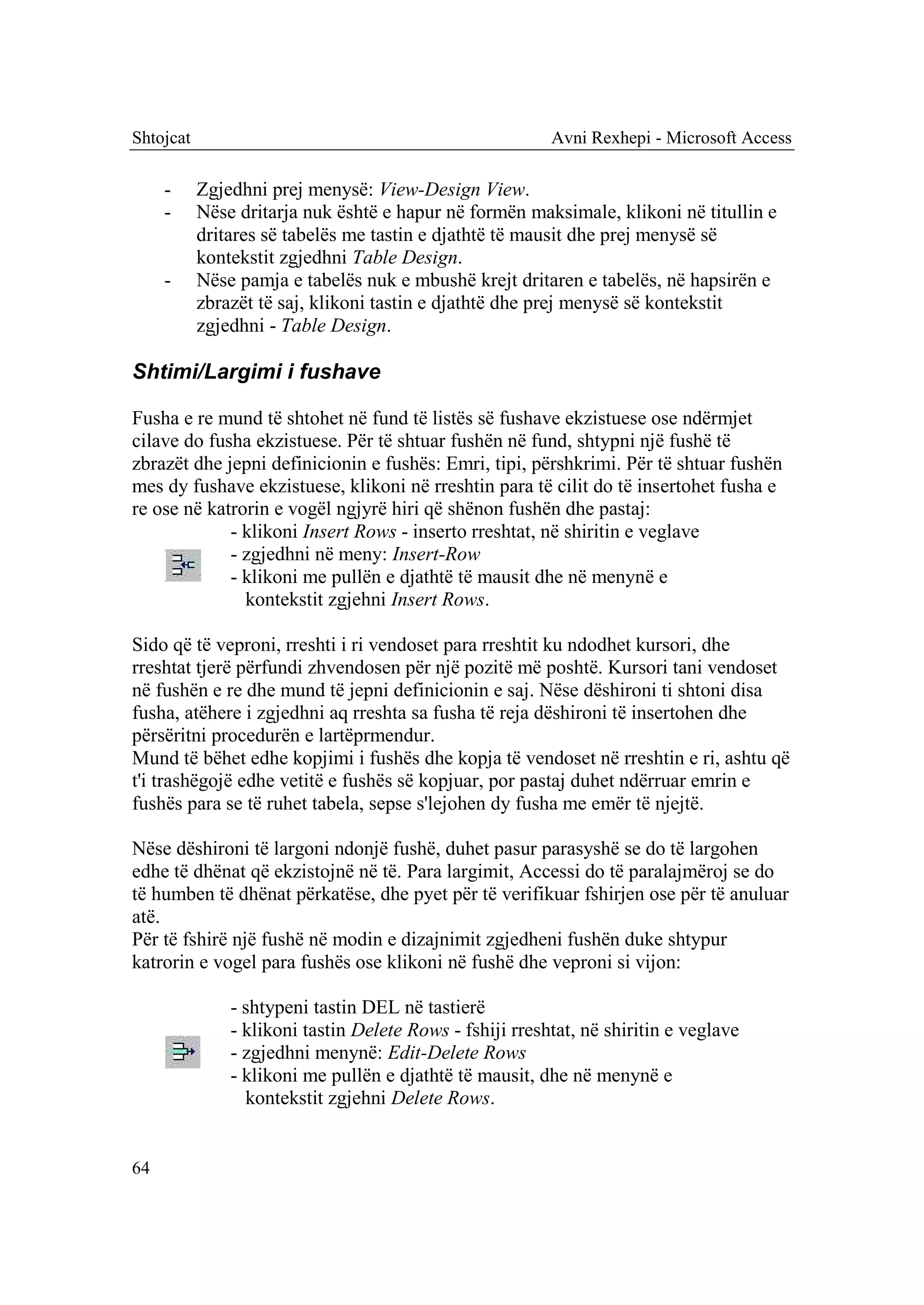 Shtojcat                                                  Avni Rexhepi - Microsoft Access

     -     Zgjedhni prej menysë: View-Design View.
     -     Nëse dritarja nuk është e hapur në formën maksimale, klikoni në titullin e
           dritares së tabelës me tastin e djathtë të mausit dhe prej menysë së
           kontekstit zgjedhni Table Design.
     -     Nëse pamja e tabelës nuk e mbushë krejt dritaren e tabelës, në hapsirën e
           zbrazët të saj, klikoni tastin e djathtë dhe prej menysë së kontekstit
           zgjedhni - Table Design.

Shtimi/Largimi i fushave

Fusha e re mund të shtohet në fund të listës së fushave ekzistuese ose ndërmjet
cilave do fusha ekzistuese. Për të shtuar fushën në fund, shtypni një fushë të
zbrazët dhe jepni definicionin e fushës: Emri, tipi, përshkrimi. Për të shtuar fushën
mes dy fushave ekzistuese, klikoni në rreshtin para të cilit do të insertohet fusha e
re ose në katrorin e vogël ngjyrë hiri që shënon fushën dhe pastaj:
             - klikoni Insert Rows - inserto rreshtat, në shiritin e veglave
             - zgjedhni në meny: Insert-Row
             - klikoni me pullën e djathtë të mausit dhe në menynë e
               kontekstit zgjehni Insert Rows.

Sido që të veproni, rreshti i ri vendoset para rreshtit ku ndodhet kursori, dhe
rreshtat tjerë përfundi zhvendosen për një pozitë më poshtë. Kursori tani vendoset
në fushën e re dhe mund të jepni definicionin e saj. Nëse dëshironi ti shtoni disa
fusha, atëhere i zgjedhni aq rreshta sa fusha të reja dëshironi të insertohen dhe
përsëritni procedurën e lartëprmendur.
Mund të bëhet edhe kopjimi i fushës dhe kopja të vendoset në rreshtin e ri, ashtu që
t'i trashëgojë edhe vetitë e fushës së kopjuar, por pastaj duhet ndërruar emrin e
fushës para se të ruhet tabela, sepse s'lejohen dy fusha me emër të njejtë.

Nëse dëshironi të largoni ndonjë fushë, duhet pasur parasyshë se do të largohen
edhe të dhënat që ekzistojnë në të. Para largimit, Accessi do të paralajmëroj se do
të humben të dhënat përkatëse, dhe pyet për të verifikuar fshirjen ose për të anuluar
atë.
Për të fshirë një fushë në modin e dizajnimit zgjedheni fushën duke shtypur
katrorin e vogel para fushës ose klikoni në fushë dhe veproni si vijon:

               - shtypeni tastin DEL në tastierë
               - klikoni tastin Delete Rows - fshiji rreshtat, në shiritin e veglave
               - zgjedhni menynë: Edit-Delete Rows
               - klikoni me pullën e djathtë të mausit, dhe në menynë e
                 kontekstit zgjehni Delete Rows.


64
 