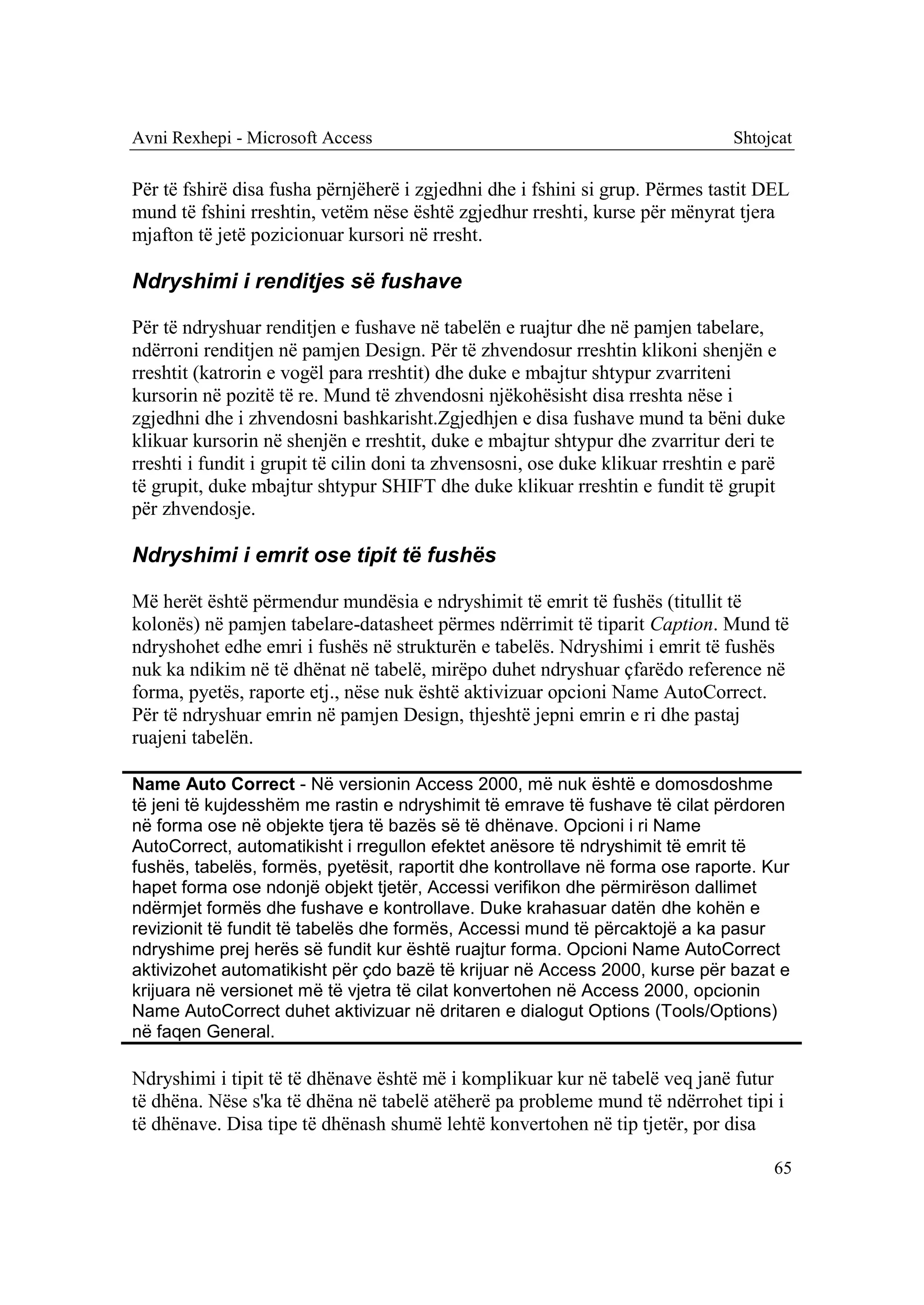 Avni Rexhepi - Microsoft Access                                                 Shtojcat

Për të fshirë disa fusha përnjëherë i zgjedhni dhe i fshini si grup. Përmes tastit DEL
mund të fshini rreshtin, vetëm nëse është zgjedhur rreshti, kurse për mënyrat tjera
mjafton të jetë pozicionuar kursori në rresht.

Ndryshimi i renditjes së fushave

Për të ndryshuar renditjen e fushave në tabelën e ruajtur dhe në pamjen tabelare,
ndërroni renditjen në pamjen Design. Për të zhvendosur rreshtin klikoni shenjën e
rreshtit (katrorin e vogël para rreshtit) dhe duke e mbajtur shtypur zvarriteni
kursorin në pozitë të re. Mund të zhvendosni njëkohësisht disa rreshta nëse i
zgjedhni dhe i zhvendosni bashkarisht.Zgjedhjen e disa fushave mund ta bëni duke
klikuar kursorin në shenjën e rreshtit, duke e mbajtur shtypur dhe zvarritur deri te
rreshti i fundit i grupit të cilin doni ta zhvensosni, ose duke klikuar rreshtin e parë
të grupit, duke mbajtur shtypur SHIFT dhe duke klikuar rreshtin e fundit të grupit
për zhvendosje.

Ndryshimi i emrit ose tipit të fushës

Më herët është përmendur mundësia e ndryshimit të emrit të fushës (titullit të
kolonës) në pamjen tabelare-datasheet përmes ndërrimit të tiparit Caption. Mund të
ndryshohet edhe emri i fushës në strukturën e tabelës. Ndryshimi i emrit të fushës
nuk ka ndikim në të dhënat në tabelë, mirëpo duhet ndryshuar çfarëdo reference në
forma, pyetës, raporte etj., nëse nuk është aktivizuar opcioni Name AutoCorrect.
Për të ndryshuar emrin në pamjen Design, thjeshtë jepni emrin e ri dhe pastaj
ruajeni tabelën.

Name Auto Correct - Në versionin Access 2000, më nuk është e domosdoshme
të jeni të kujdesshëm me rastin e ndryshimit të emrave të fushave të cilat përdoren
në forma ose në objekte tjera të bazës së të dhënave. Opcioni i ri Name
AutoCorrect, automatikisht i rregullon efektet anësore të ndryshimit të emrit të
fushës, tabelës, formës, pyetësit, raportit dhe kontrollave në forma ose raporte. Kur
hapet forma ose ndonjë objekt tjetër, Accessi verifikon dhe përmirëson dallimet
ndërmjet formës dhe fushave e kontrollave. Duke krahasuar datën dhe kohën e
revizionit të fundit të tabelës dhe formës, Accessi mund të përcaktojë a ka pasur
ndryshime prej herës së fundit kur është ruajtur forma. Opcioni Name AutoCorrect
aktivizohet automatikisht për çdo bazë të krijuar në Access 2000, kurse për bazat e
krijuara në versionet më të vjetra të cilat konvertohen në Access 2000, opcionin
Name AutoCorrect duhet aktivizuar në dritaren e dialogut Options (Tools/Options)
në faqen General.

Ndryshimi i tipit të të dhënave është më i komplikuar kur në tabelë veq janë futur
të dhëna. Nëse s'ka të dhëna në tabelë atëherë pa probleme mund të ndërrohet tipi i
të dhënave. Disa tipe të dhënash shumë lehtë konvertohen në tip tjetër, por disa

                                                                                     65
 