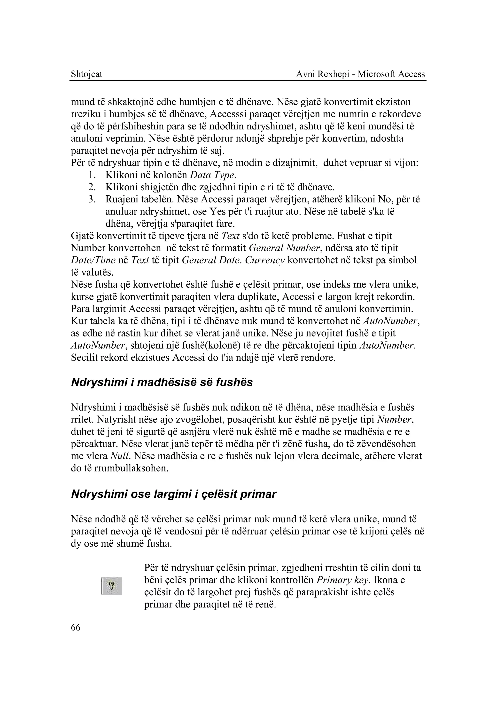 Shtojcat                                              Avni Rexhepi - Microsoft Access

mund të shkaktojnë edhe humbjen e të dhënave. Nëse gjatë konvertimit ekziston
rreziku i humbjes së të dhënave, Accesssi paraqet vërejtjen me numrin e rekordeve
që do të përfshiheshin para se të ndodhin ndryshimet, ashtu që të keni mundësi të
anuloni veprimin. Nëse është përdorur ndonjë shprehje për konvertim, ndoshta
paraqitet nevoja për ndryshim të saj.
Për të ndryshuar tipin e të dhënave, në modin e dizajnimit, duhet vepruar si vijon:
    1. Klikoni në kolonën Data Type.
    2. Klikoni shigjetën dhe zgjedhni tipin e ri të të dhënave.
    3. Ruajeni tabelën. Nëse Accessi paraqet vërejtjen, atëherë klikoni No, për të
         anuluar ndryshimet, ose Yes për t'i ruajtur ato. Nëse në tabelë s'ka të
         dhëna, vërejtja s'paraqitet fare.
Gjatë konvertimit të tipeve tjera në Text s'do të ketë probleme. Fushat e tipit
Number konvertohen në tekst të formatit General Number, ndërsa ato të tipit
Date/Time në Text të tipit General Date. Currency konvertohet në tekst pa simbol
të valutës.
Nëse fusha që konvertohet është fushë e çelësit primar, ose indeks me vlera unike,
kurse gjatë konvertimit paraqiten vlera duplikate, Accessi e largon krejt rekordin.
Para largimit Accessi paraqet vërejtjen, ashtu që të mund të anuloni konvertimin.
Kur tabela ka të dhëna, tipi i të dhënave nuk mund të konvertohet në AutoNumber,
as edhe në rastin kur dihet se vlerat janë unike. Nëse ju nevojitet fushë e tipit
AutoNumber, shtojeni një fushë(kolonë) të re dhe përcaktojeni tipin AutoNumber.
Secilit rekord ekzistues Accessi do t'ia ndajë një vlerë rendore.

Ndryshimi i madhësisë së fushës

Ndryshimi i madhësisë së fushës nuk ndikon në të dhëna, nëse madhësia e fushës
rritet. Natyrisht nëse ajo zvogëlohet, posaqërisht kur është në pyetje tipi Number,
duhet të jeni të sigurtë që asnjëra vlerë nuk është më e madhe se madhësia e re e
përcaktuar. Nëse vlerat janë tepër të mëdha për t'i zënë fusha, do të zëvendësohen
me vlera Null. Nëse madhësia e re e fushës nuk lejon vlera decimale, atëhere vlerat
do të rrumbullaksohen.

Ndryshimi ose largimi i çelësit primar

Nëse ndodhë që të vërehet se çelësi primar nuk mund të ketë vlera unike, mund të
paraqitet nevoja që të vendosni për të ndërruar çelësin primar ose të krijoni çelës në
dy ose më shumë fusha.

                 Për të ndryshuar çelësin primar, zgjedheni rreshtin të cilin doni ta
                 bëni çelës primar dhe klikoni kontrollën Primary key. Ikona e
                 çelësit do të largohet prej fushës që paraprakisht ishte çelës
                 primar dhe paraqitet në të renë.

66
 