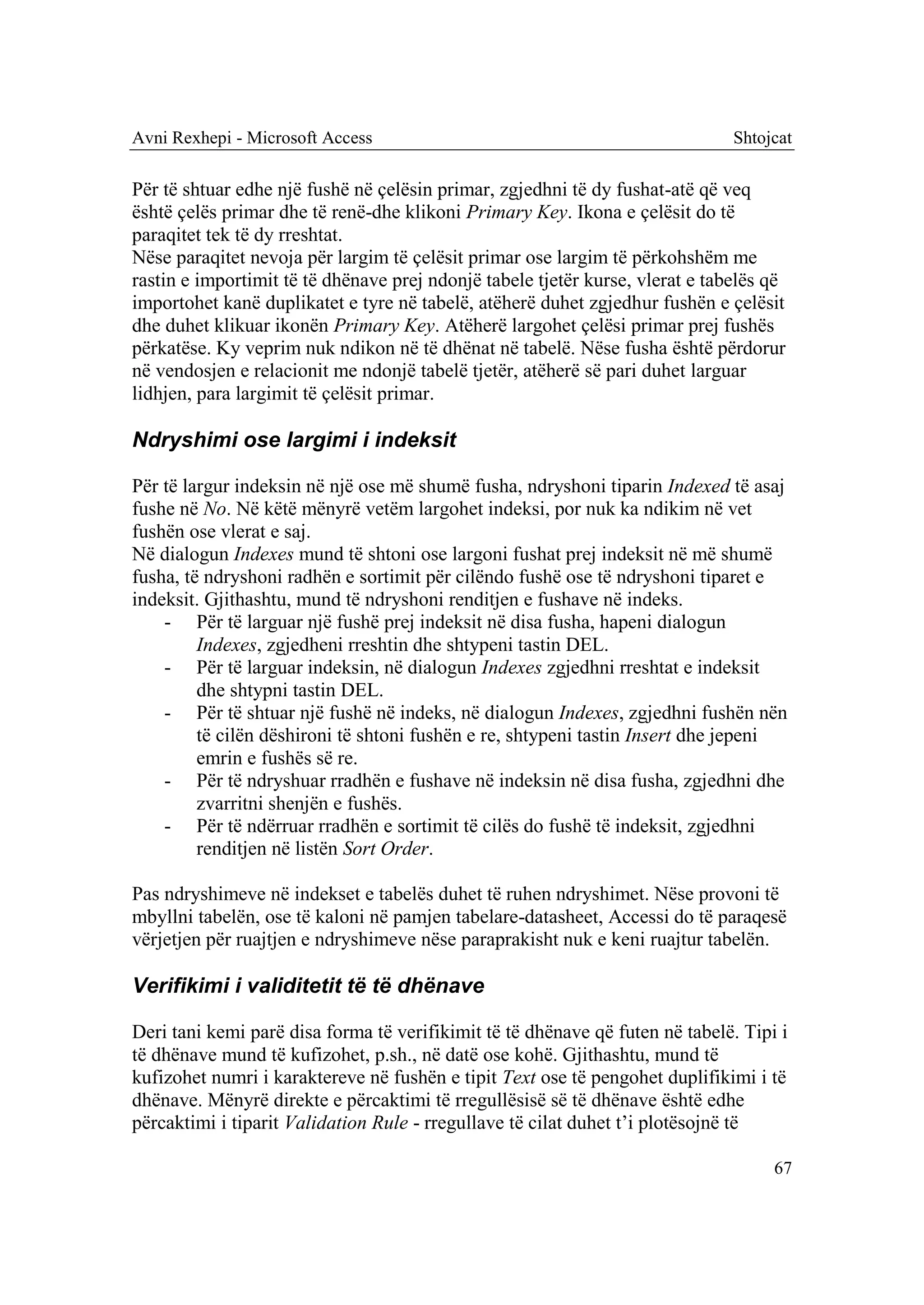 Avni Rexhepi - Microsoft Access                                                Shtojcat

Për të shtuar edhe një fushë në çelësin primar, zgjedhni të dy fushat-atë që veq
është çelës primar dhe të renë-dhe klikoni Primary Key. Ikona e çelësit do të
paraqitet tek të dy rreshtat.
Nëse paraqitet nevoja për largim të çelësit primar ose largim të përkohshëm me
rastin e importimit të të dhënave prej ndonjë tabele tjetër kurse, vlerat e tabelës që
importohet kanë duplikatet e tyre në tabelë, atëherë duhet zgjedhur fushën e çelësit
dhe duhet klikuar ikonën Primary Key. Atëherë largohet çelësi primar prej fushës
përkatëse. Ky veprim nuk ndikon në të dhënat në tabelë. Nëse fusha është përdorur
në vendosjen e relacionit me ndonjë tabelë tjetër, atëherë së pari duhet larguar
lidhjen, para largimit të çelësit primar.

Ndryshimi ose largimi i indeksit

Për të largur indeksin në një ose më shumë fusha, ndryshoni tiparin Indexed të asaj
fushe në No. Në këtë mënyrë vetëm largohet indeksi, por nuk ka ndikim në vet
fushën ose vlerat e saj.
Në dialogun Indexes mund të shtoni ose largoni fushat prej indeksit në më shumë
fusha, të ndryshoni radhën e sortimit për cilëndo fushë ose të ndryshoni tiparet e
indeksit. Gjithashtu, mund të ndryshoni renditjen e fushave në indeks.
    - Për të larguar një fushë prej indeksit në disa fusha, hapeni dialogun
         Indexes, zgjedheni rreshtin dhe shtypeni tastin DEL.
    - Për të larguar indeksin, në dialogun Indexes zgjedhni rreshtat e indeksit
         dhe shtypni tastin DEL.
    - Për të shtuar një fushë në indeks, në dialogun Indexes, zgjedhni fushën nën
         të cilën dëshironi të shtoni fushën e re, shtypeni tastin Insert dhe jepeni
         emrin e fushës së re.
    - Për të ndryshuar rradhën e fushave në indeksin në disa fusha, zgjedhni dhe
         zvarritni shenjën e fushës.
    - Për të ndërruar rradhën e sortimit të cilës do fushë të indeksit, zgjedhni
         renditjen në listën Sort Order.

Pas ndryshimeve në indekset e tabelës duhet të ruhen ndryshimet. Nëse provoni të
mbyllni tabelën, ose të kaloni në pamjen tabelare-datasheet, Accessi do të paraqesë
vërjetjen për ruajtjen e ndryshimeve nëse paraprakisht nuk e keni ruajtur tabelën.

Verifikimi i validitetit të të dhënave

Deri tani kemi parë disa forma të verifikimit të të dhënave që futen në tabelë. Tipi i
të dhënave mund të kufizohet, p.sh., në datë ose kohë. Gjithashtu, mund të
kufizohet numri i karaktereve në fushën e tipit Text ose të pengohet duplifikimi i të
dhënave. Mënyrë direkte e përcaktimi të rregullësisë së të dhënave është edhe
përcaktimi i tiparit Validation Rule - rregullave të cilat duhet t’i plotësojnë të

                                                                                    67
 