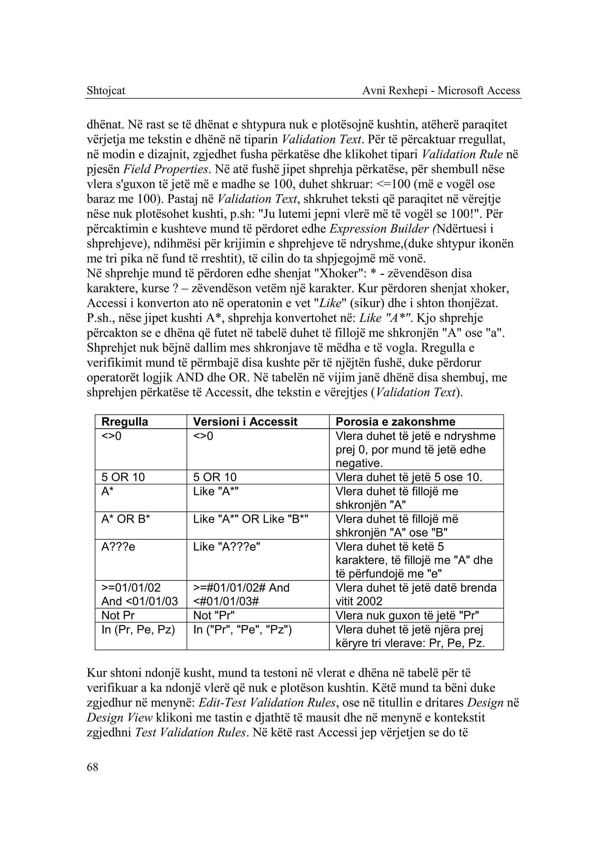 Shtojcat                                             Avni Rexhepi - Microsoft Access

dhënat. Në rast se të dhënat e shtypura nuk e plotësojnë kushtin, atëherë paraqitet
vërjetja me tekstin e dhënë në tiparin Validation Text. Për të përcaktuar rregullat,
në modin e dizajnit, zgjedhet fusha përkatëse dhe klikohet tipari Validation Rule në
pjesën Field Properties. Në atë fushë jipet shprehja përkatëse, për shembull nëse
vlera s'guxon të jetë më e madhe se 100, duhet shkruar: <=100 (më e vogël ose
baraz me 100). Pastaj në Validation Text, shkruhet teksti që paraqitet në vërejtje
nëse nuk plotësohet kushti, p.sh: "Ju lutemi jepni vlerë më të vogël se 100!". Për
përcaktimin e kushteve mund të përdoret edhe Expression Builder (Ndërtuesi i
shprehjeve), ndihmësi për krijimin e shprehjeve të ndryshme,(duke shtypur ikonën
me tri pika në fund të rreshtit), të cilin do ta shpjegojmë më vonë.
Në shprehje mund të përdoren edhe shenjat "Xhoker": * - zëvendëson disa
karaktere, kurse ? – zëvendëson vetëm një karakter. Kur përdoren shenjat xhoker,
Accessi i konverton ato në operatonin e vet "Like" (sikur) dhe i shton thonjëzat.
P.sh., nëse jipet kushti A*, shprehja konvertohet në: Like "A*". Kjo shprehje
përcakton se e dhëna që futet në tabelë duhet të fillojë me shkronjën "A" ose "a".
Shprehjet nuk bëjnë dallim mes shkronjave të mëdha e të vogla. Rregulla e
verifikimit mund të përmbajë disa kushte për të njëjtën fushë, duke përdorur
operatorët logjik AND dhe OR. Në tabelën në vijim janë dhënë disa shembuj, me
shprehjen përkatëse të Accessit, dhe tekstin e vërejtjes (Validation Text).

     Rregulla          Versioni i Accessit      Porosia e zakonshme
     <>0               <>0                      Vlera duhet të jetë e ndryshme
                                                prej 0, por mund të jetë edhe
                                                negative.
     5 OR 10           5 OR 10                  Vlera duhet të jetë 5 ose 10.
     A*                Like "A*"                Vlera duhet të fillojë me
                                                shkronjën "A"
     A* OR B*          Like "A*" OR Like "B*"   Vlera duhet të fillojë më
                                                shkronjën "A" ose "B"
     A???e             Like "A???e"             Vlera duhet të ketë 5
                                                karaktere, të fillojë me "A" dhe
                                                të përfundojë me "e"
     >=01/01/02        >=#01/01/02# And         Vlera duhet të jetë datë brenda
     And <01/01/03     <#01/01/03#              vitit 2002
     Not Pr            Not "Pr"                 Vlera nuk guxon të jetë "Pr"
     In (Pr, Pe, Pz)   In ("Pr", "Pe", "Pz")    Vlera duhet të jetë njëra prej
                                                këryre tri vlerave: Pr, Pe, Pz.

Kur shtoni ndonjë kusht, mund ta testoni në vlerat e dhëna në tabelë për të
verifikuar a ka ndonjë vlerë që nuk e plotëson kushtin. Këtë mund ta bëni duke
zgjedhur në menynë: Edit-Test Validation Rules, ose në titullin e dritares Design në
Design View klikoni me tastin e djathtë të mausit dhe në menynë e kontekstit
zgjedhni Test Validation Rules. Në këtë rast Accessi jep vërjetjen se do të

68
 