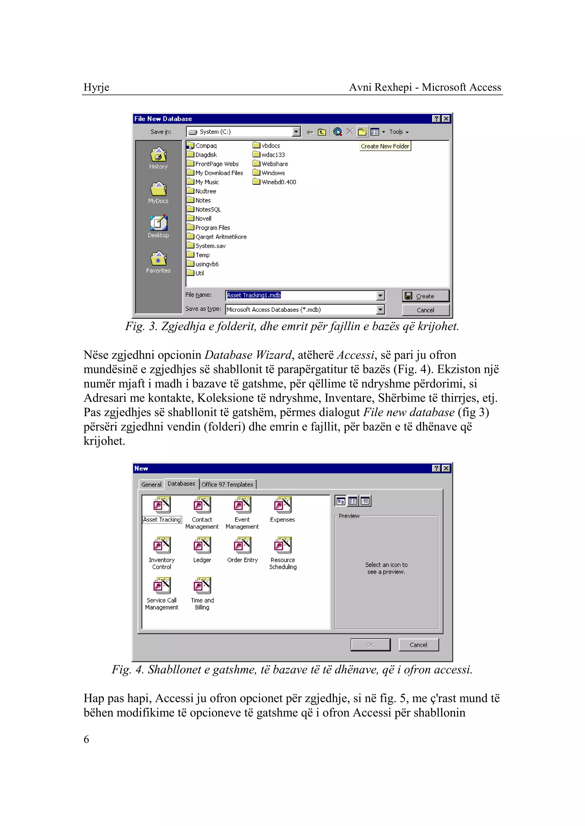 Hyrje                                                    Avni Rexhepi - Microsoft Access




          Fig. 3. Zgjedhja e folderit, dhe emrit për fajllin e bazës që krijohet.

Nëse zgjedhni opcionin Database Wizard, atëherë Accessi, së pari ju ofron
mundësinë e zgjedhjes së shabllonit të parapërgatitur të bazës (Fig. 4). Ekziston një
numër mjaft i madh i bazave të gatshme, për qëllime të ndryshme përdorimi, si
Adresari me kontakte, Koleksione të ndryshme, Inventare, Shërbime të thirrjes, etj.
Pas zgjedhjes së shabllonit të gatshëm, përmes dialogut File new database (fig 3)
përsëri zgjedhni vendin (folderi) dhe emrin e fajllit, për bazën e të dhënave që
krijohet.




        Fig. 4. Shabllonet e gatshme, të bazave të të dhënave, që i ofron accessi.

Hap pas hapi, Accessi ju ofron opcionet për zgjedhje, si në fig. 5, me ç'rast mund të
bëhen modifikime të opcioneve të gatshme që i ofron Accessi për shabllonin

6
 