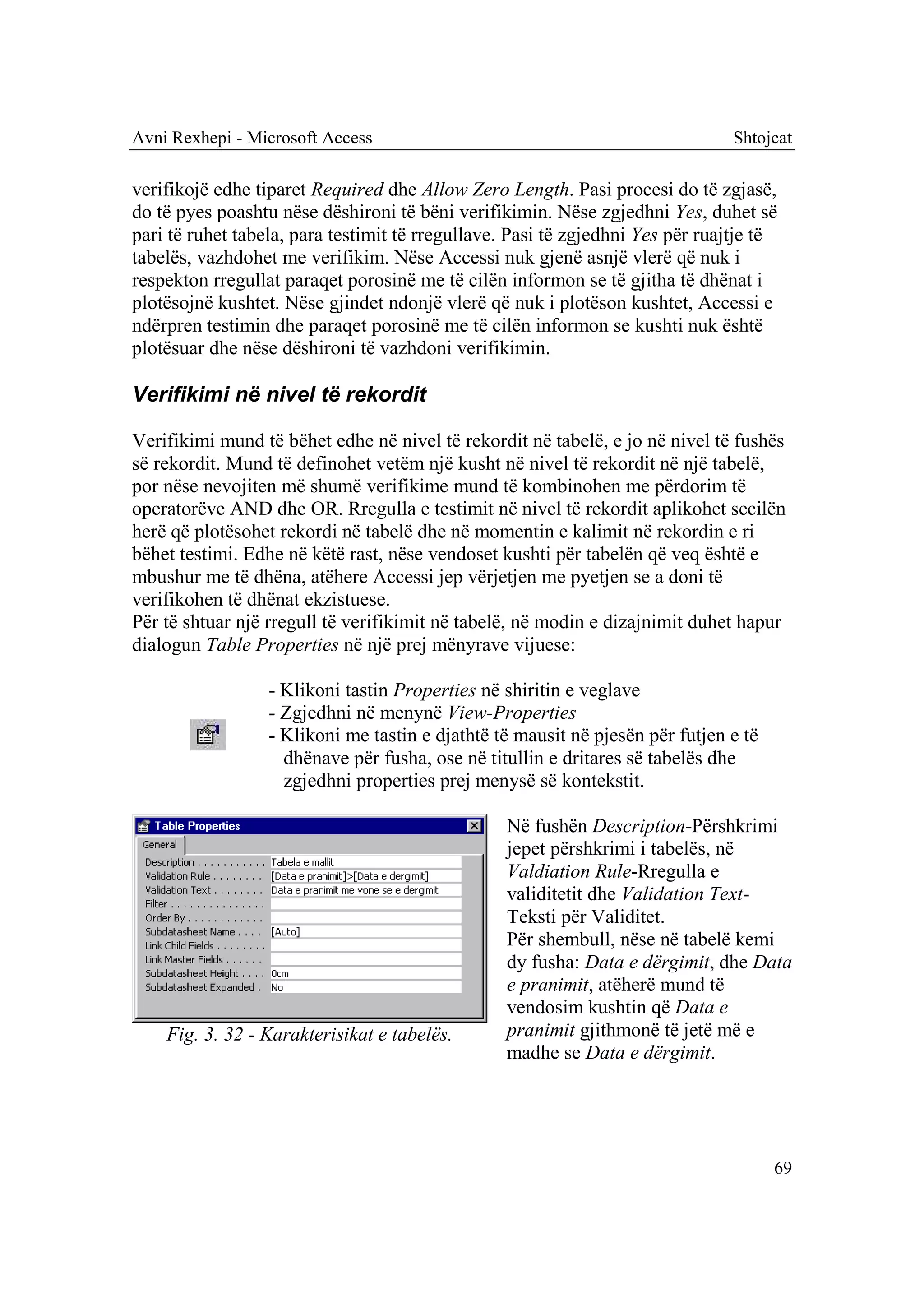 Avni Rexhepi - Microsoft Access                                                 Shtojcat

verifikojë edhe tiparet Required dhe Allow Zero Length. Pasi procesi do të zgjasë,
do të pyes poashtu nëse dëshironi të bëni verifikimin. Nëse zgjedhni Yes, duhet së
pari të ruhet tabela, para testimit të rregullave. Pasi të zgjedhni Yes për ruajtje të
tabelës, vazhdohet me verifikim. Nëse Accessi nuk gjenë asnjë vlerë që nuk i
respekton rregullat paraqet porosinë me të cilën informon se të gjitha të dhënat i
plotësojnë kushtet. Nëse gjindet ndonjë vlerë që nuk i plotëson kushtet, Accessi e
ndërpren testimin dhe paraqet porosinë me të cilën informon se kushti nuk është
plotësuar dhe nëse dëshironi të vazhdoni verifikimin.

Verifikimi në nivel të rekordit

Verifikimi mund të bëhet edhe në nivel të rekordit në tabelë, e jo në nivel të fushës
së rekordit. Mund të definohet vetëm një kusht në nivel të rekordit në një tabelë,
por nëse nevojiten më shumë verifikime mund të kombinohen me përdorim të
operatorëve AND dhe OR. Rregulla e testimit në nivel të rekordit aplikohet secilën
herë që plotësohet rekordi në tabelë dhe në momentin e kalimit në rekordin e ri
bëhet testimi. Edhe në këtë rast, nëse vendoset kushti për tabelën që veq është e
mbushur me të dhëna, atëhere Accessi jep vërjetjen me pyetjen se a doni të
verifikohen të dhënat ekzistuese.
Për të shtuar një rregull të verifikimit në tabelë, në modin e dizajnimit duhet hapur
dialogun Table Properties në një prej mënyrave vijuese:

                  - Klikoni tastin Properties në shiritin e veglave
                  - Zgjedhni në menynë View-Properties
                  - Klikoni me tastin e djathtë të mausit në pjesën për futjen e të
                    dhënave për fusha, ose në titullin e dritares së tabelës dhe
                    zgjedhni properties prej menysë së kontekstit.

                                                 Në fushën Description-Përshkrimi
                                                 jepet përshkrimi i tabelës, në
                                                 Valdiation Rule-Rregulla e
                                                 validitetit dhe Validation Text-
                                                 Teksti për Validitet.
                                                 Për shembull, nëse në tabelë kemi
                                                 dy fusha: Data e dërgimit, dhe Data
                                                 e pranimit, atëherë mund të
                                                 vendosim kushtin që Data e
    Fig. 3. 32 - Karakterisikat e tabelës.       pranimit gjithmonë të jetë më e
                                                 madhe se Data e dërgimit.




                                                                                      69
 