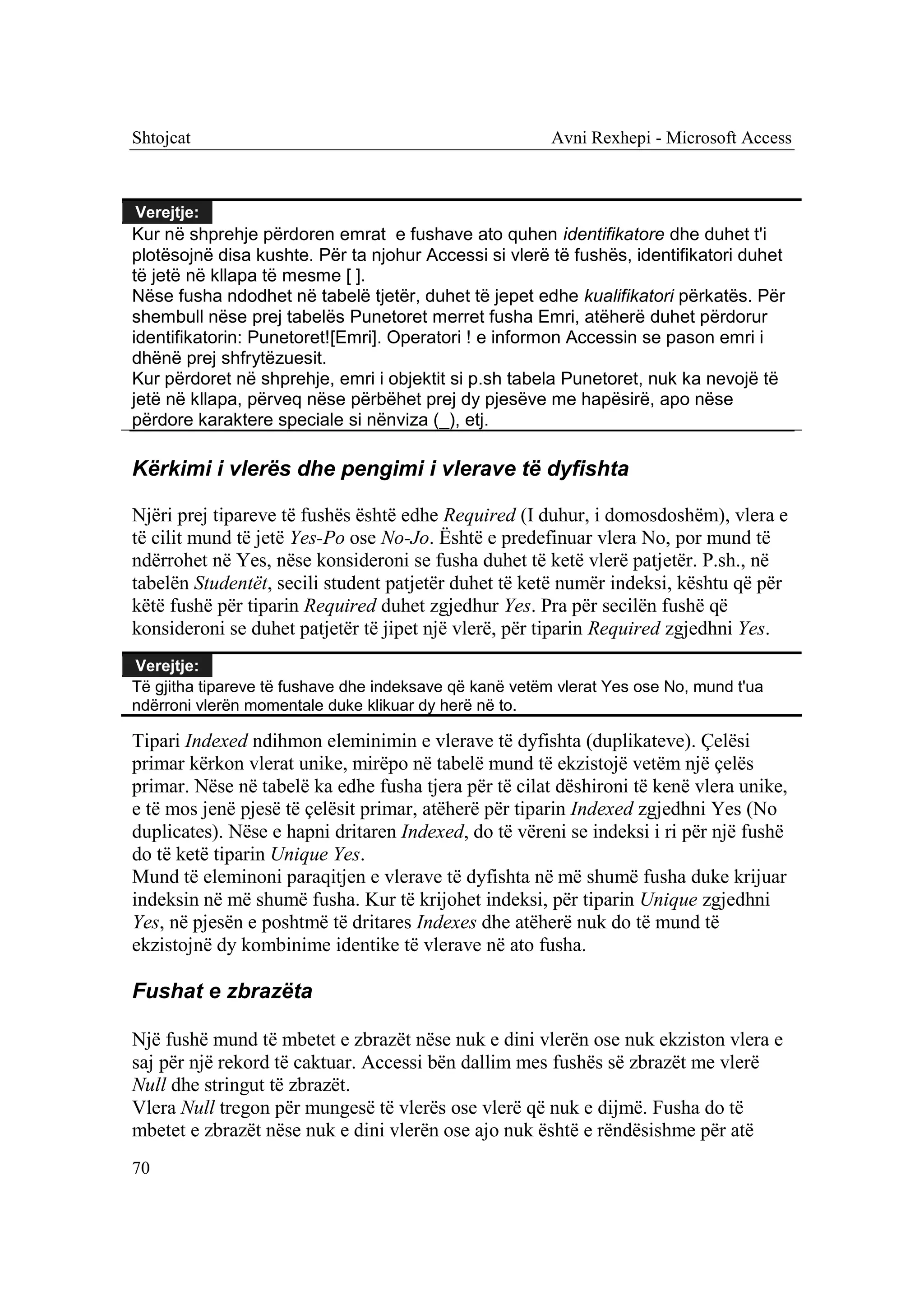 Shtojcat                                                 Avni Rexhepi - Microsoft Access



Verejtje:
Kur në shprehje përdoren emrat e fushave ato quhen identifikatore dhe duhet t'i
plotësojnë disa kushte. Për ta njohur Accessi si vlerë të fushës, identifikatori duhet
të jetë në kllapa të mesme [ ].
Nëse fusha ndodhet në tabelë tjetër, duhet të jepet edhe kualifikatori përkatës. Për
shembull nëse prej tabelës Punetoret merret fusha Emri, atëherë duhet përdorur
identifikatorin: Punetoret![Emri]. Operatori ! e informon Accessin se pason emri i
dhënë prej shfrytëzuesit.
Kur përdoret në shprehje, emri i objektit si p.sh tabela Punetoret, nuk ka nevojë të
jetë në kllapa, përveq nëse përbëhet prej dy pjesëve me hapësirë, apo nëse
përdore karaktere speciale si nënviza (_), etj.

Kërkimi i vlerës dhe pengimi i vlerave të dyfishta

Njëri prej tipareve të fushës është edhe Required (I duhur, i domosdoshëm), vlera e
të cilit mund të jetë Yes-Po ose No-Jo. Është e predefinuar vlera No, por mund të
ndërrohet në Yes, nëse konsideroni se fusha duhet të ketë vlerë patjetër. P.sh., në
tabelën Studentët, secili student patjetër duhet të ketë numër indeksi, kështu që për
këtë fushë për tiparin Required duhet zgjedhur Yes. Pra për secilën fushë që
konsideroni se duhet patjetër të jipet një vlerë, për tiparin Required zgjedhni Yes.
Verejtje:
Të gjitha tipareve të fushave dhe indeksave që kanë vetëm vlerat Yes ose No, mund t'ua
ndërroni vlerën momentale duke klikuar dy herë në to.

Tipari Indexed ndihmon eleminimin e vlerave të dyfishta (duplikateve). Çelësi
primar kërkon vlerat unike, mirëpo në tabelë mund të ekzistojë vetëm një çelës
primar. Nëse në tabelë ka edhe fusha tjera për të cilat dëshironi të kenë vlera unike,
e të mos jenë pjesë të çelësit primar, atëherë për tiparin Indexed zgjedhni Yes (No
duplicates). Nëse e hapni dritaren Indexed, do të vëreni se indeksi i ri për një fushë
do të ketë tiparin Unique Yes.
Mund të eleminoni paraqitjen e vlerave të dyfishta në më shumë fusha duke krijuar
indeksin në më shumë fusha. Kur të krijohet indeksi, për tiparin Unique zgjedhni
Yes, në pjesën e poshtmë të dritares Indexes dhe atëherë nuk do të mund të
ekzistojnë dy kombinime identike të vlerave në ato fusha.

Fushat e zbrazëta

Një fushë mund të mbetet e zbrazët nëse nuk e dini vlerën ose nuk ekziston vlera e
saj për një rekord të caktuar. Accessi bën dallim mes fushës së zbrazët me vlerë
Null dhe stringut të zbrazët.
Vlera Null tregon për mungesë të vlerës ose vlerë që nuk e dijmë. Fusha do të
mbetet e zbrazët nëse nuk e dini vlerën ose ajo nuk është e rëndësishme për atë
70
 