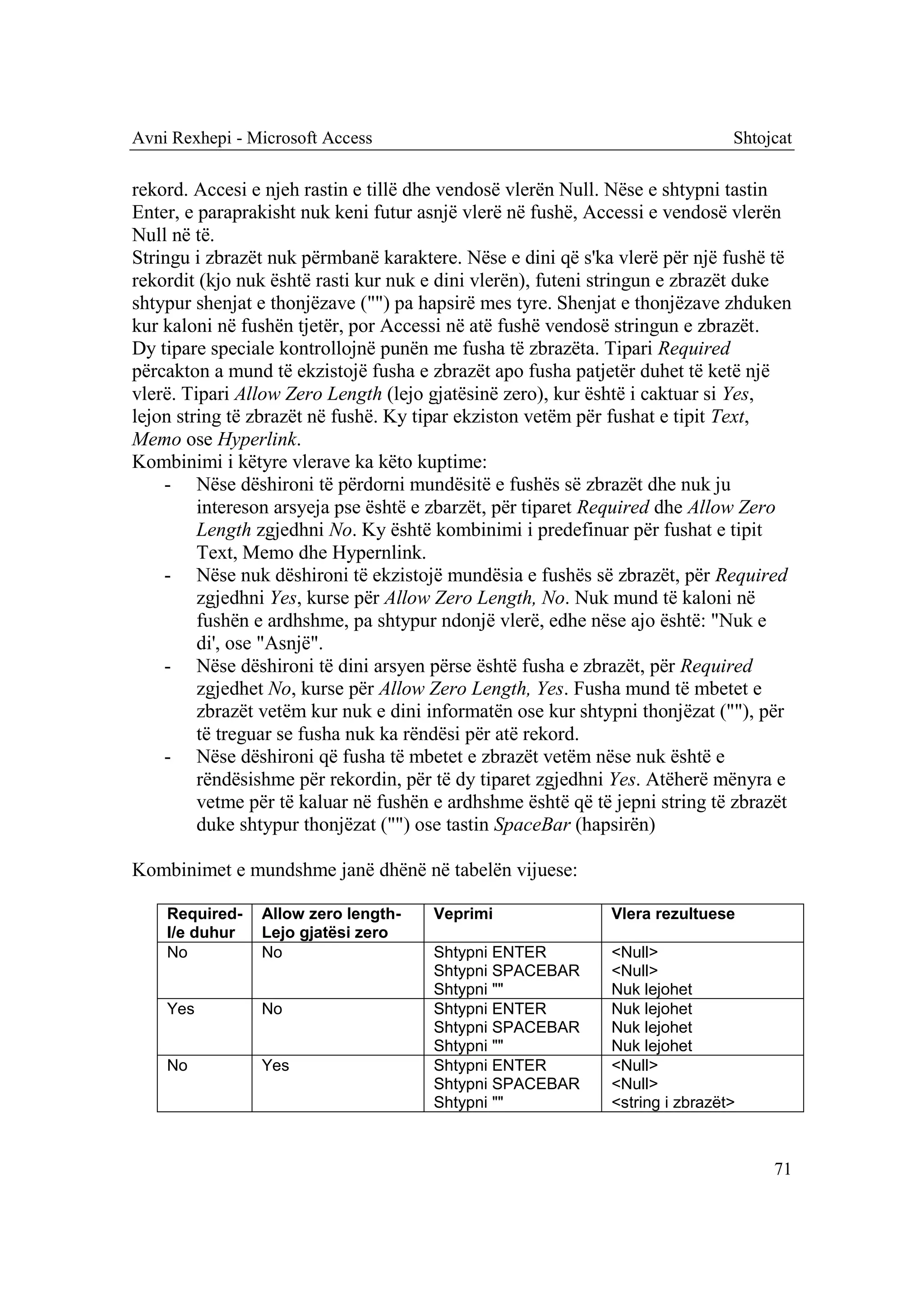 Avni Rexhepi - Microsoft Access                                               Shtojcat

rekord. Accesi e njeh rastin e tillë dhe vendosë vlerën Null. Nëse e shtypni tastin
Enter, e paraprakisht nuk keni futur asnjë vlerë në fushë, Accessi e vendosë vlerën
Null në të.
Stringu i zbrazët nuk përmbanë karaktere. Nëse e dini që s'ka vlerë për një fushë të
rekordit (kjo nuk është rasti kur nuk e dini vlerën), futeni stringun e zbrazët duke
shtypur shenjat e thonjëzave ("") pa hapsirë mes tyre. Shenjat e thonjëzave zhduken
kur kaloni në fushën tjetër, por Accessi në atë fushë vendosë stringun e zbrazët.
Dy tipare speciale kontrollojnë punën me fusha të zbrazëta. Tipari Required
përcakton a mund të ekzistojë fusha e zbrazët apo fusha patjetër duhet të ketë një
vlerë. Tipari Allow Zero Length (lejo gjatësinë zero), kur është i caktuar si Yes,
lejon string të zbrazët në fushë. Ky tipar ekziston vetëm për fushat e tipit Text,
Memo ose Hyperlink.
Kombinimi i këtyre vlerave ka këto kuptime:
    - Nëse dëshironi të përdorni mundësitë e fushës së zbrazët dhe nuk ju
         intereson arsyeja pse është e zbarzët, për tiparet Required dhe Allow Zero
         Length zgjedhni No. Ky është kombinimi i predefinuar për fushat e tipit
         Text, Memo dhe Hypernlink.
    - Nëse nuk dëshironi të ekzistojë mundësia e fushës së zbrazët, për Required
         zgjedhni Yes, kurse për Allow Zero Length, No. Nuk mund të kaloni në
         fushën e ardhshme, pa shtypur ndonjë vlerë, edhe nëse ajo është: "Nuk e
         di', ose "Asnjë".
    - Nëse dëshironi të dini arsyen përse është fusha e zbrazët, për Required
         zgjedhet No, kurse për Allow Zero Length, Yes. Fusha mund të mbetet e
         zbrazët vetëm kur nuk e dini informatën ose kur shtypni thonjëzat (""), për
         të treguar se fusha nuk ka rëndësi për atë rekord.
    - Nëse dëshironi që fusha të mbetet e zbrazët vetëm nëse nuk është e
         rëndësishme për rekordin, për të dy tiparet zgjedhni Yes. Atëherë mënyra e
         vetme për të kaluar në fushën e ardhshme është që të jepni string të zbrazët
         duke shtypur thonjëzat ("") ose tastin SpaceBar (hapsirën)

Kombinimet e mundshme janë dhënë në tabelën vijuese:

    Required-   Allow zero length-    Veprimi                Vlera rezultuese
    I/e duhur   Lejo gjatësi zero
    No          No                    Shtypni ENTER          <Null>
                                      Shtypni SPACEBAR       <Null>
                                      Shtypni ""             Nuk lejohet
    Yes         No                    Shtypni ENTER          Nuk lejohet
                                      Shtypni SPACEBAR       Nuk lejohet
                                      Shtypni ""             Nuk lejohet
    No          Yes                   Shtypni ENTER          <Null>
                                      Shtypni SPACEBAR       <Null>
                                      Shtypni ""             <string i zbrazët>



                                                                                   71
 