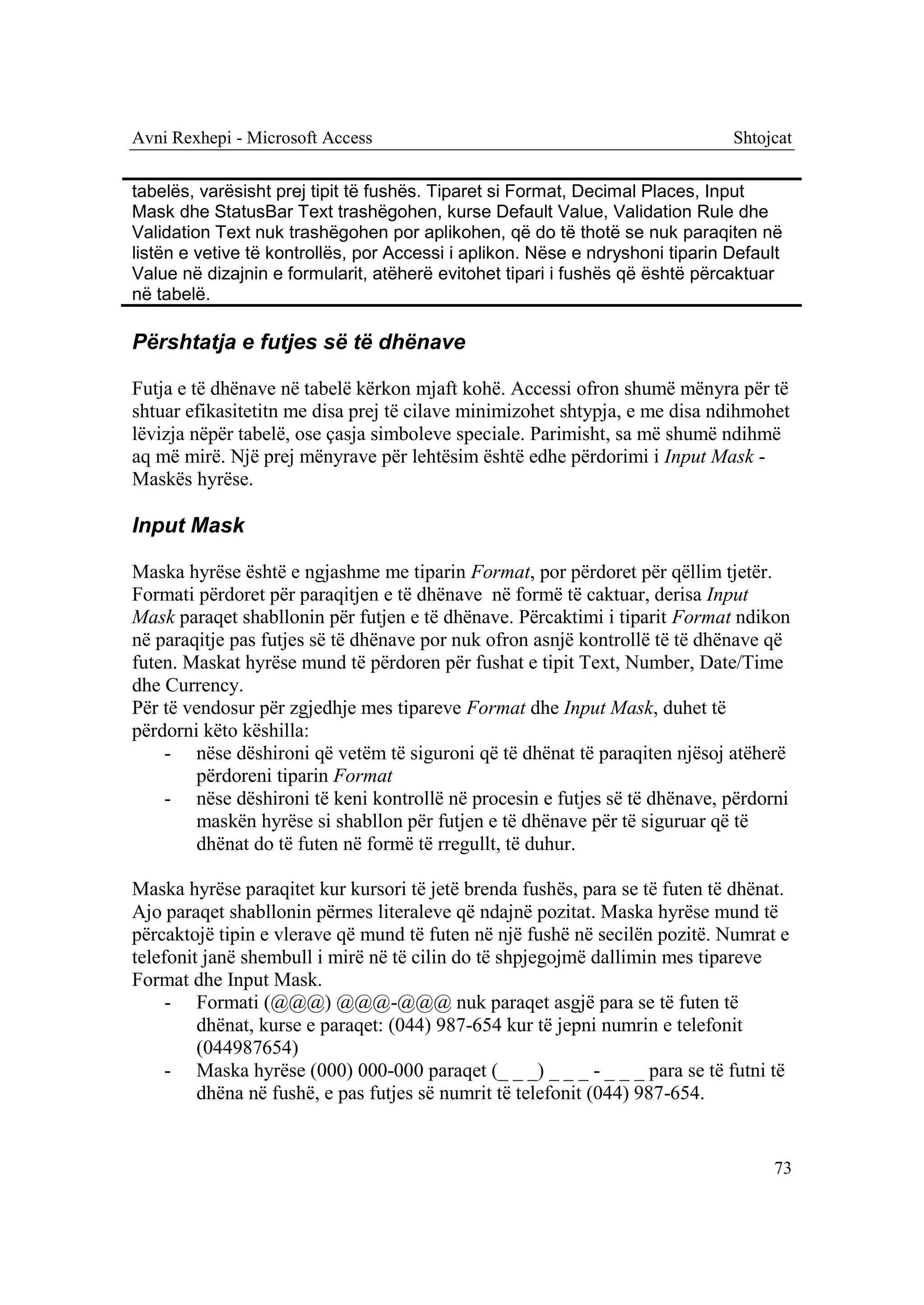 Avni Rexhepi - Microsoft Access                                                Shtojcat


tabelës, varësisht prej tipit të fushës. Tiparet si Format, Decimal Places, Input
Mask dhe StatusBar Text trashëgohen, kurse Default Value, Validation Rule dhe
Validation Text nuk trashëgohen por aplikohen, që do të thotë se nuk paraqiten në
listën e vetive të kontrollës, por Accessi i aplikon. Nëse e ndryshoni tiparin Default
Value në dizajnin e formularit, atëherë evitohet tipari i fushës që është përcaktuar
në tabelë.

Përshtatja e futjes së të dhënave

Futja e të dhënave në tabelë kërkon mjaft kohë. Accessi ofron shumë mënyra për të
shtuar efikasitetitn me disa prej të cilave minimizohet shtypja, e me disa ndihmohet
lëvizja nëpër tabelë, ose çasja simboleve speciale. Parimisht, sa më shumë ndihmë
aq më mirë. Një prej mënyrave për lehtësim është edhe përdorimi i Input Mask -
Maskës hyrëse.

Input Mask

Maska hyrëse është e ngjashme me tiparin Format, por përdoret për qëllim tjetër.
Formati përdoret për paraqitjen e të dhënave në formë të caktuar, derisa Input
Mask paraqet shabllonin për futjen e të dhënave. Përcaktimi i tiparit Format ndikon
në paraqitje pas futjes së të dhënave por nuk ofron asnjë kontrollë të të dhënave që
futen. Maskat hyrëse mund të përdoren për fushat e tipit Text, Number, Date/Time
dhe Currency.
Për të vendosur për zgjedhje mes tipareve Format dhe Input Mask, duhet të
përdorni këto këshilla:
    - nëse dëshironi që vetëm të siguroni që të dhënat të paraqiten njësoj atëherë
        përdoreni tiparin Format
    - nëse dëshironi të keni kontrollë në procesin e futjes së të dhënave, përdorni
        maskën hyrëse si shabllon për futjen e të dhënave për të siguruar që të
        dhënat do të futen në formë të rregullt, të duhur.

Maska hyrëse paraqitet kur kursori të jetë brenda fushës, para se të futen të dhënat.
Ajo paraqet shabllonin përmes literaleve që ndajnë pozitat. Maska hyrëse mund të
përcaktojë tipin e vlerave që mund të futen në një fushë në secilën pozitë. Numrat e
telefonit janë shembull i mirë në të cilin do të shpjegojmë dallimin mes tipareve
Format dhe Input Mask.
     - Formati (@@@) @@@-@@@ nuk paraqet asgjë para se të futen të
         dhënat, kurse e paraqet: (044) 987-654 kur të jepni numrin e telefonit
         (044987654)
     - Maska hyrëse (000) 000-000 paraqet (_ _ _) _ _ _ - _ _ _ para se të futni të
         dhëna në fushë, e pas futjes së numrit të telefonit (044) 987-654.


                                                                                    73
 