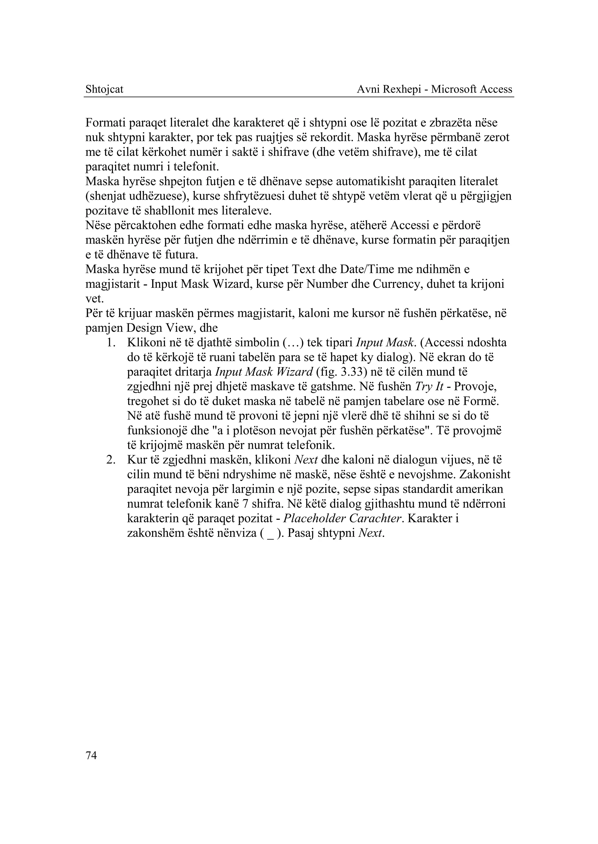 Shtojcat                                             Avni Rexhepi - Microsoft Access

Formati paraqet literalet dhe karakteret që i shtypni ose lë pozitat e zbrazëta nëse
nuk shtypni karakter, por tek pas ruajtjes së rekordit. Maska hyrëse përmbanë zerot
me të cilat kërkohet numër i saktë i shifrave (dhe vetëm shifrave), me të cilat
paraqitet numri i telefonit.
Maska hyrëse shpejton futjen e të dhënave sepse automatikisht paraqiten literalet
(shenjat udhëzuese), kurse shfrytëzuesi duhet të shtypë vetëm vlerat që u përgjigjen
pozitave të shabllonit mes literaleve.
Nëse përcaktohen edhe formati edhe maska hyrëse, atëherë Accessi e përdorë
maskën hyrëse për futjen dhe ndërrimin e të dhënave, kurse formatin për paraqitjen
e të dhënave të futura.
Maska hyrëse mund të krijohet për tipet Text dhe Date/Time me ndihmën e
magjistarit - Input Mask Wizard, kurse për Number dhe Currency, duhet ta krijoni
vet.
Për të krijuar maskën përmes magjistarit, kaloni me kursor në fushën përkatëse, në
pamjen Design View, dhe
     1. Klikoni në të djathtë simbolin (…) tek tipari Input Mask. (Accessi ndoshta
         do të kërkojë të ruani tabelën para se të hapet ky dialog). Në ekran do të
         paraqitet dritarja Input Mask Wizard (fig. 3.33) në të cilën mund të
         zgjedhni një prej dhjetë maskave të gatshme. Në fushën Try It - Provoje,
         tregohet si do të duket maska në tabelë në pamjen tabelare ose në Formë.
         Në atë fushë mund të provoni të jepni një vlerë dhë të shihni se si do të
         funksionojë dhe "a i plotëson nevojat për fushën përkatëse". Të provojmë
         të krijojmë maskën për numrat telefonik.
     2. Kur të zgjedhni maskën, klikoni Next dhe kaloni në dialogun vijues, në të
         cilin mund të bëni ndryshime në maskë, nëse është e nevojshme. Zakonisht
         paraqitet nevoja për largimin e një pozite, sepse sipas standardit amerikan
         numrat telefonik kanë 7 shifra. Në këtë dialog gjithashtu mund të ndërroni
         karakterin që paraqet pozitat - Placeholder Carachter. Karakter i
         zakonshëm është nënviza ( _ ). Pasaj shtypni Next.




74
 