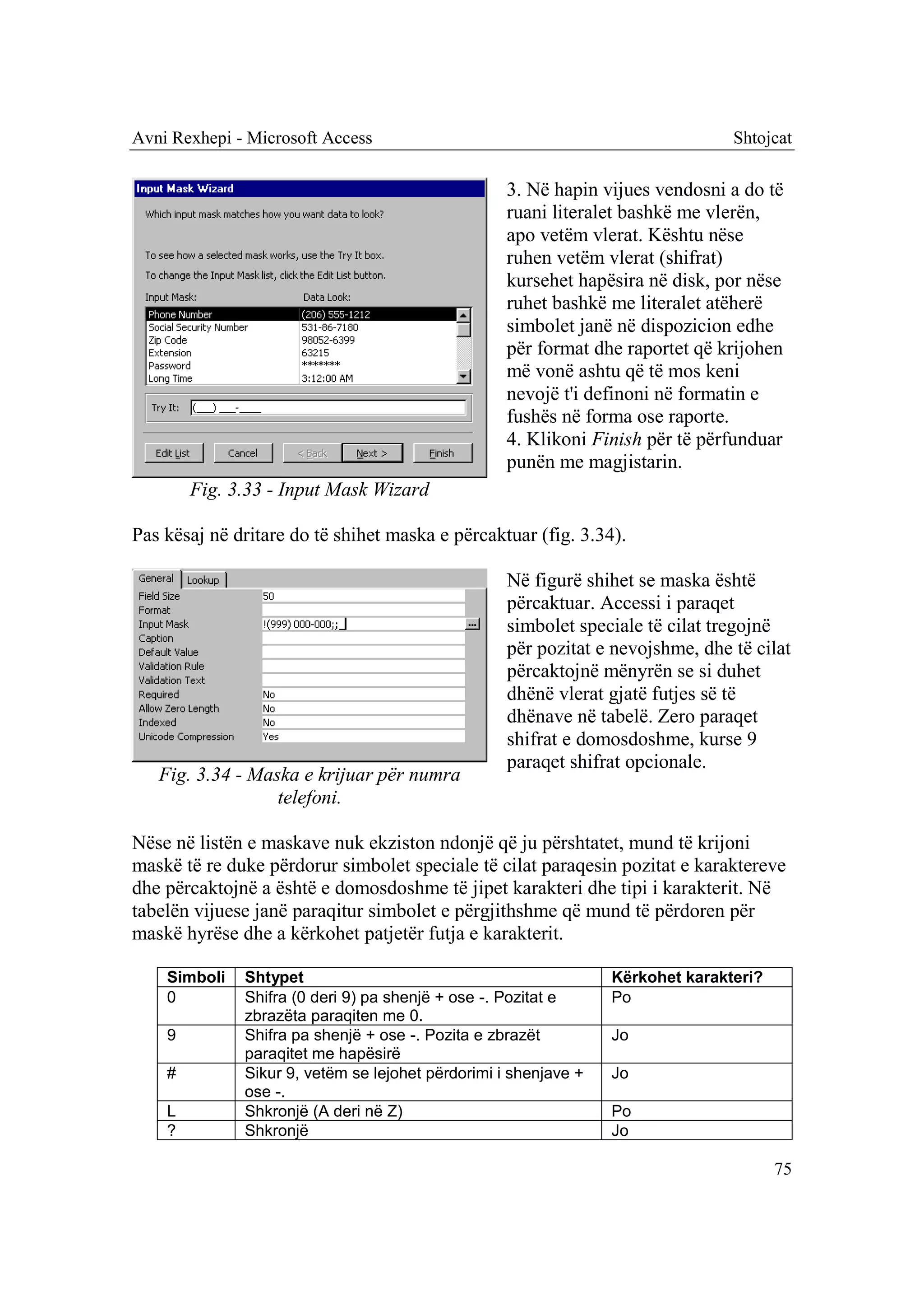 Avni Rexhepi - Microsoft Access                                                 Shtojcat

                                                   3. Në hapin vijues vendosni a do të
                                                   ruani literalet bashkë me vlerën,
                                                   apo vetëm vlerat. Kështu nëse
                                                   ruhen vetëm vlerat (shifrat)
                                                   kursehet hapësira në disk, por nëse
                                                   ruhet bashkë me literalet atëherë
                                                   simbolet janë në dispozicion edhe
                                                   për format dhe raportet që krijohen
                                                   më vonë ashtu që të mos keni
                                                   nevojë t'i definoni në formatin e
                                                   fushës në forma ose raporte.
                                                   4. Klikoni Finish për të përfunduar
                                                   punën me magjistarin.
        Fig. 3.33 - Input Mask Wizard

Pas kësaj në dritare do të shihet maska e përcaktuar (fig. 3.34).

                                                   Në figurë shihet se maska është
                                                   përcaktuar. Accessi i paraqet
                                                   simbolet speciale të cilat tregojnë
                                                   për pozitat e nevojshme, dhe të cilat
                                                   përcaktojnë mënyrën se si duhet
                                                   dhënë vlerat gjatë futjes së të
                                                   dhënave në tabelë. Zero paraqet
                                                   shifrat e domosdoshme, kurse 9
                                                   paraqet shifrat opcionale.
   Fig. 3.34 - Maska e krijuar për numra
                  telefoni.

Nëse në listën e maskave nuk ekziston ndonjë që ju përshtatet, mund të krijoni
maskë të re duke përdorur simbolet speciale të cilat paraqesin pozitat e karaktereve
dhe përcaktojnë a është e domosdoshme të jipet karakteri dhe tipi i karakterit. Në
tabelën vijuese janë paraqitur simbolet e përgjithshme që mund të përdoren për
maskë hyrëse dhe a kërkohet patjetër futja e karakterit.

    Simboli   Shtypet                                            Kërkohet karakteri?
    0         Shifra (0 deri 9) pa shenjë + ose -. Pozitat e     Po
              zbrazëta paraqiten me 0.
    9         Shifra pa shenjë + ose -. Pozita e zbrazët         Jo
              paraqitet me hapësirë
    #         Sikur 9, vetëm se lejohet përdorimi i shenjave +   Jo
              ose -.
    L         Shkronjë (A deri në Z)                             Po
    ?         Shkronjë                                           Jo

                                                                                       75
 