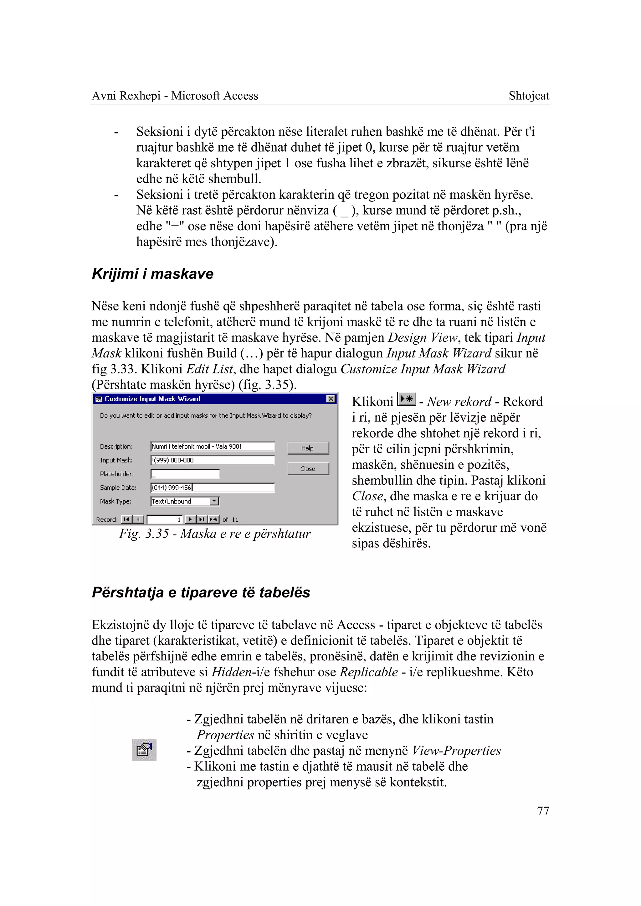 Avni Rexhepi - Microsoft Access                                                Shtojcat

    -   Seksioni i dytë përcakton nëse literalet ruhen bashkë me të dhënat. Për t'i
        ruajtur bashkë me të dhënat duhet të jipet 0, kurse për të ruajtur vetëm
        karakteret që shtypen jipet 1 ose fusha lihet e zbrazët, sikurse është lënë
        edhe në këtë shembull.
    -   Seksioni i tretë përcakton karakterin që tregon pozitat në maskën hyrëse.
        Në këtë rast është përdorur nënviza ( _ ), kurse mund të përdoret p.sh.,
        edhe "+" ose nëse doni hapësirë atëhere vetëm jipet në thonjëza " " (pra një
        hapësirë mes thonjëzave).

Krijimi i maskave

Nëse keni ndonjë fushë që shpeshherë paraqitet në tabela ose forma, siç është rasti
me numrin e telefonit, atëherë mund të krijoni maskë të re dhe ta ruani në listën e
maskave të magjistarit të maskave hyrëse. Në pamjen Design View, tek tipari Input
Mask klikoni fushën Build (…) për të hapur dialogun Input Mask Wizard sikur në
fig 3.33. Klikoni Edit List, dhe hapet dialogu Customize Input Mask Wizard
(Përshtate maskën hyrëse) (fig. 3.35).
                                                Klikoni       - New rekord - Rekord
                                                i ri, në pjesën për lëvizje nëpër
                                                rekorde dhe shtohet një rekord i ri,
                                                për të cilin jepni përshkrimin,
                                                maskën, shënuesin e pozitës,
                                                shembullin dhe tipin. Pastaj klikoni
                                                Close, dhe maska e re e krijuar do
                                                të ruhet në listën e maskave
      Fig. 3.35 - Maska e re e përshtatur       ekzistuese, për tu përdorur më vonë
                                                sipas dëshirës.


Përshtatja e tipareve të tabelës

Ekzistojnë dy lloje të tipareve të tabelave në Access - tiparet e objekteve të tabelës
dhe tiparet (karakteristikat, vetitë) e definicionit të tabelës. Tiparet e objektit të
tabelës përfshijnë edhe emrin e tabelës, pronësinë, datën e krijimit dhe revizionin e
fundit të atributeve si Hidden-i/e fshehur ose Replicable - i/e replikueshme. Këto
mund ti paraqitni në njërën prej mënyrave vijuese:

                 - Zgjedhni tabelën në dritaren e bazës, dhe klikoni tastin
                   Properties në shiritin e veglave
                 - Zgjedhni tabelën dhe pastaj në menynë View-Properties
                 - Klikoni me tastin e djathtë të mausit në tabelë dhe
                   zgjedhni properties prej menysë së kontekstit.

                                                                                    77
 