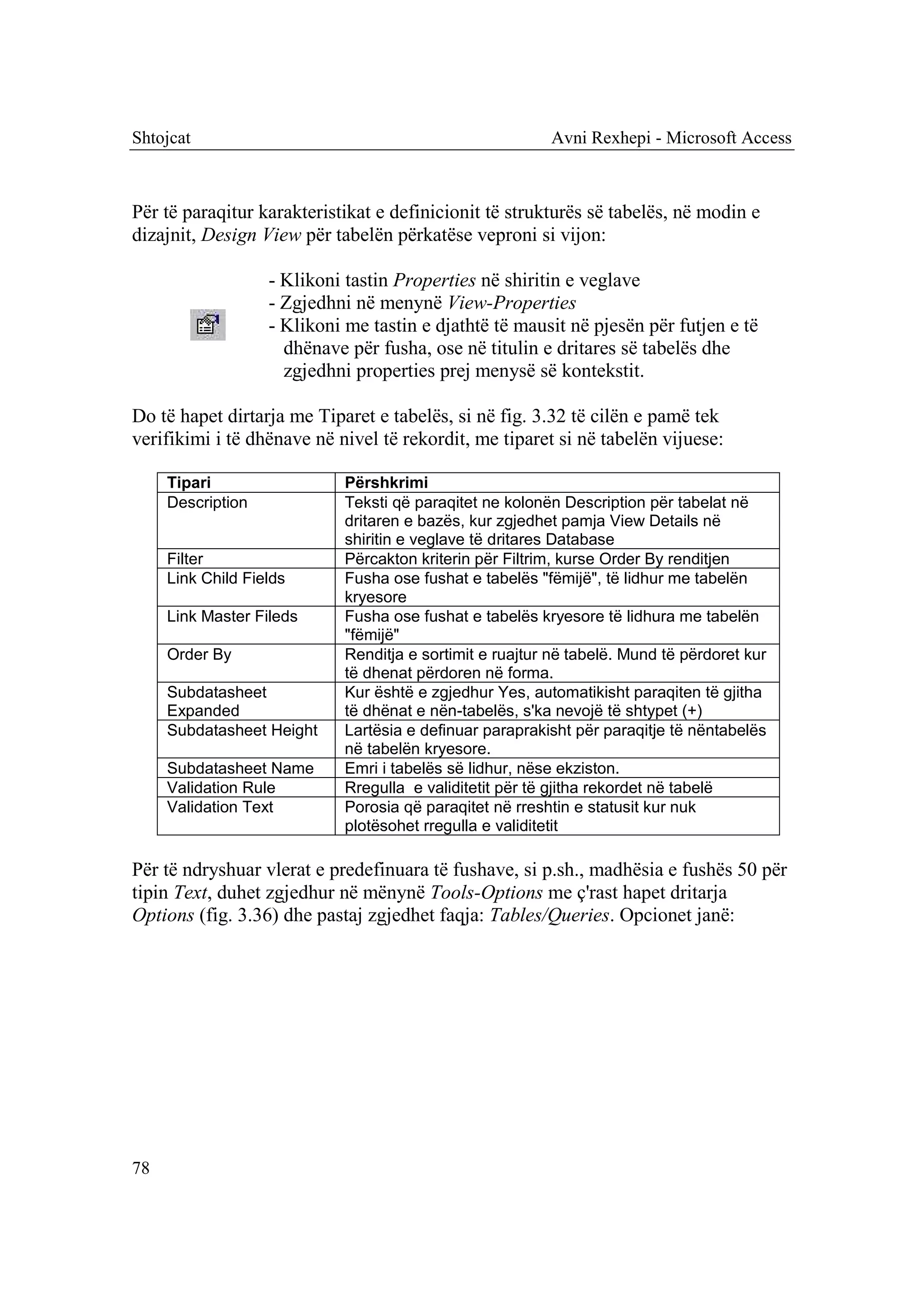 Shtojcat                                                  Avni Rexhepi - Microsoft Access



Për të paraqitur karakteristikat e definicionit të strukturës së tabelës, në modin e
dizajnit, Design View për tabelën përkatëse veproni si vijon:

                   - Klikoni tastin Properties në shiritin e veglave
                   - Zgjedhni në menynë View-Properties
                   - Klikoni me tastin e djathtë të mausit në pjesën për futjen e të
                     dhënave për fusha, ose në titulin e dritares së tabelës dhe
                     zgjedhni properties prej menysë së kontekstit.

Do të hapet dirtarja me Tiparet e tabelës, si në fig. 3.32 të cilën e pamë tek
verifikimi i të dhënave në nivel të rekordit, me tiparet si në tabelën vijuese:

     Tipari                  Përshkrimi
     Description             Teksti që paraqitet ne kolonën Description për tabelat në
                             dritaren e bazës, kur zgjedhet pamja View Details në
                             shiritin e veglave të dritares Database
     Filter                  Përcakton kriterin për Filtrim, kurse Order By renditjen
     Link Child Fields       Fusha ose fushat e tabelës "fëmijë", të lidhur me tabelën
                             kryesore
     Link Master Fileds      Fusha ose fushat e tabelës kryesore të lidhura me tabelën
                             "fëmijë"
     Order By                Renditja e sortimit e ruajtur në tabelë. Mund të përdoret kur
                             të dhenat përdoren në forma.
     Subdatasheet            Kur është e zgjedhur Yes, automatikisht paraqiten të gjitha
     Expanded                të dhënat e nën-tabelës, s'ka nevojë të shtypet (+)
     Subdatasheet Height     Lartësia e definuar paraprakisht për paraqitje të nëntabelës
                             në tabelën kryesore.
     Subdatasheet Name       Emri i tabelës së lidhur, nëse ekziston.
     Validation Rule         Rregulla e validitetit për të gjitha rekordet në tabelë
     Validation Text         Porosia që paraqitet në rreshtin e statusit kur nuk
                             plotësohet rregulla e validitetit

Për të ndryshuar vlerat e predefinuara të fushave, si p.sh., madhësia e fushës 50 për
tipin Text, duhet zgjedhur në mënynë Tools-Options me ç'rast hapet dritarja
Options (fig. 3.36) dhe pastaj zgjedhet faqja: Tables/Queries. Opcionet janë:




78
 