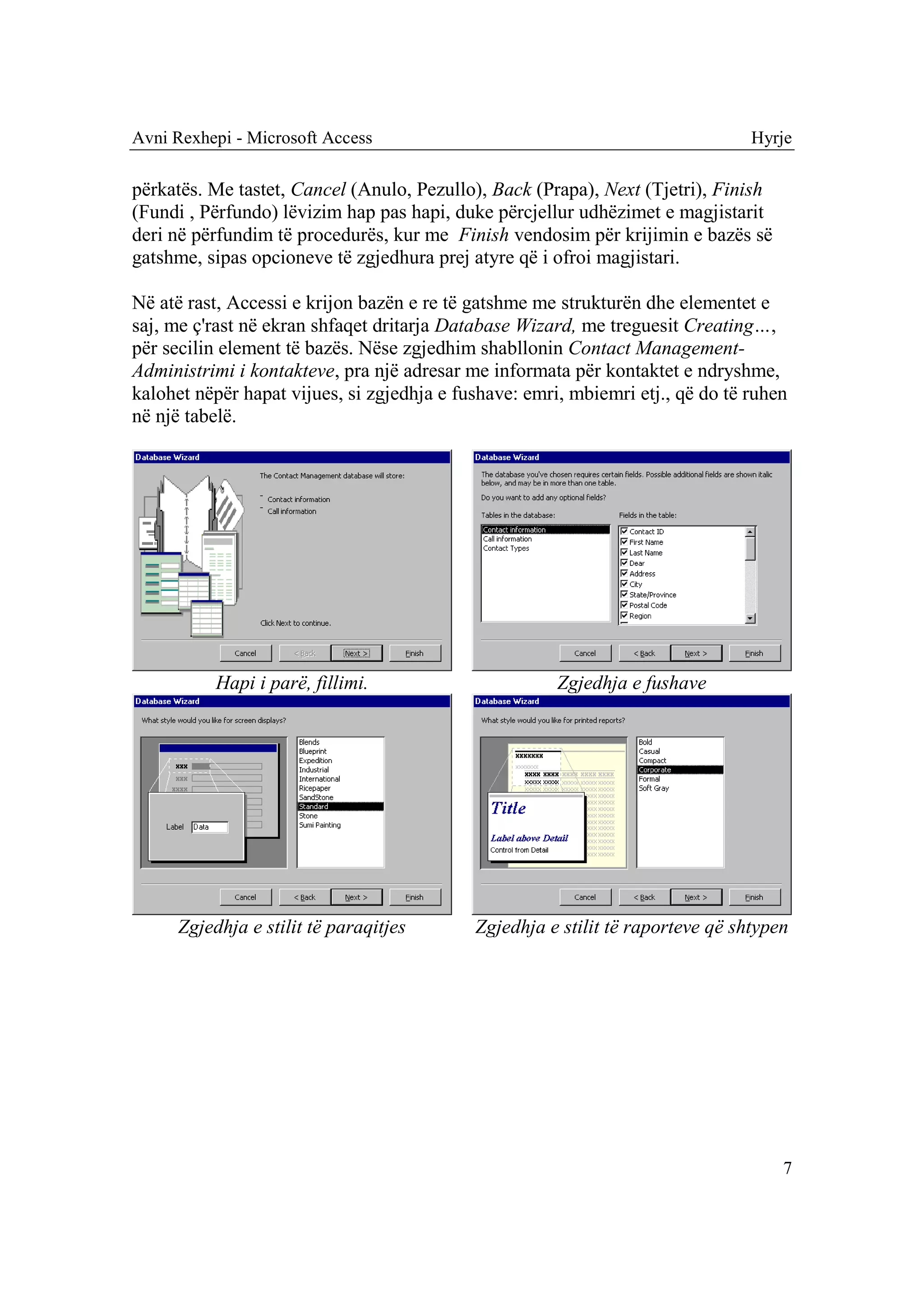 Avni Rexhepi - Microsoft Access                                                 Hyrje

përkatës. Me tastet, Cancel (Anulo, Pezullo), Back (Prapa), Next (Tjetri), Finish
(Fundi , Përfundo) lëvizim hap pas hapi, duke përcjellur udhëzimet e magjistarit
deri në përfundim të procedurës, kur me Finish vendosim për krijimin e bazës së
gatshme, sipas opcioneve të zgjedhura prej atyre që i ofroi magjistari.

Në atë rast, Accessi e krijon bazën e re të gatshme me strukturën dhe elementet e
saj, me ç'rast në ekran shfaqet dritarja Database Wizard, me treguesit Creating…,
për secilin element të bazës. Nëse zgjedhim shabllonin Contact Management-
Administrimi i kontakteve, pra një adresar me informata për kontaktet e ndryshme,
kalohet nëpër hapat vijues, si zgjedhja e fushave: emri, mbiemri etj., që do të ruhen
në një tabelë.




          Hapi i parë, fillimi.                        Zgjedhja e fushave




     Zgjedhja e stilit të paraqitjes        Zgjedhja e stilit të raporteve që shtypen




                                                                                    7
 