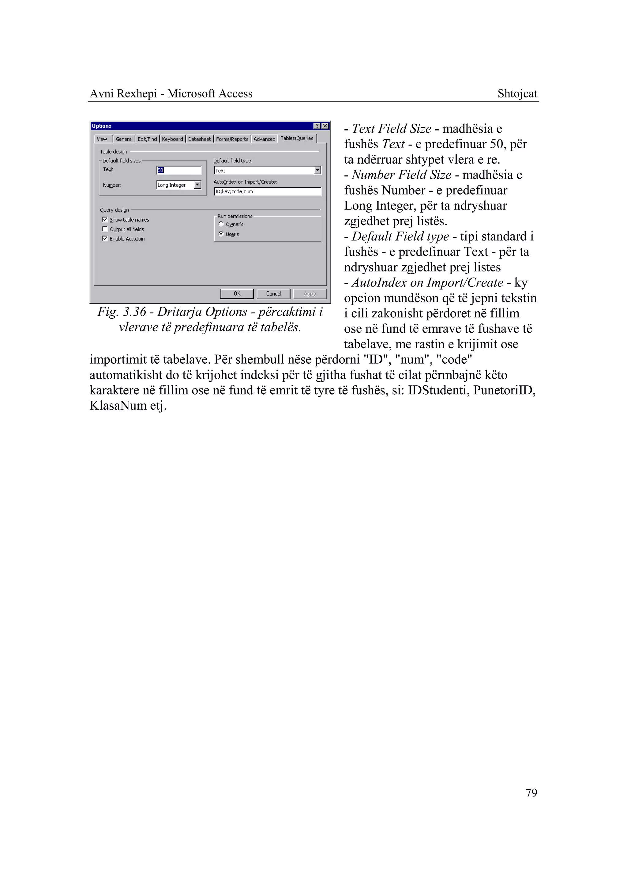 Avni Rexhepi - Microsoft Access                                                 Shtojcat

                                                  - Text Field Size - madhësia e
                                                  fushës Text - e predefinuar 50, për
                                                  ta ndërruar shtypet vlera e re.
                                                  - Number Field Size - madhësia e
                                                  fushës Number - e predefinuar
                                                  Long Integer, për ta ndryshuar
                                                  zgjedhet prej listës.
                                                  - Default Field type - tipi standard i
                                                  fushës - e predefinuar Text - për ta
                                                  ndryshuar zgjedhet prej listes
                                                  - AutoIndex on Import/Create - ky
                                                  opcion mundëson që të jepni tekstin
 Fig. 3.36 - Dritarja Options - përcaktimi i      i cili zakonisht përdoret në fillim
     vlerave të predefinuara të tabelës.          ose në fund të emrave të fushave të
                                                  tabelave, me rastin e krijimit ose
importimit të tabelave. Për shembull nëse përdorni "ID", "num", "code"
automatikisht do të krijohet indeksi për të gjitha fushat të cilat përmbajnë këto
karaktere në fillim ose në fund të emrit të tyre të fushës, si: IDStudenti, PunetoriID,
KlasaNum etj.




                                                                                     79
 