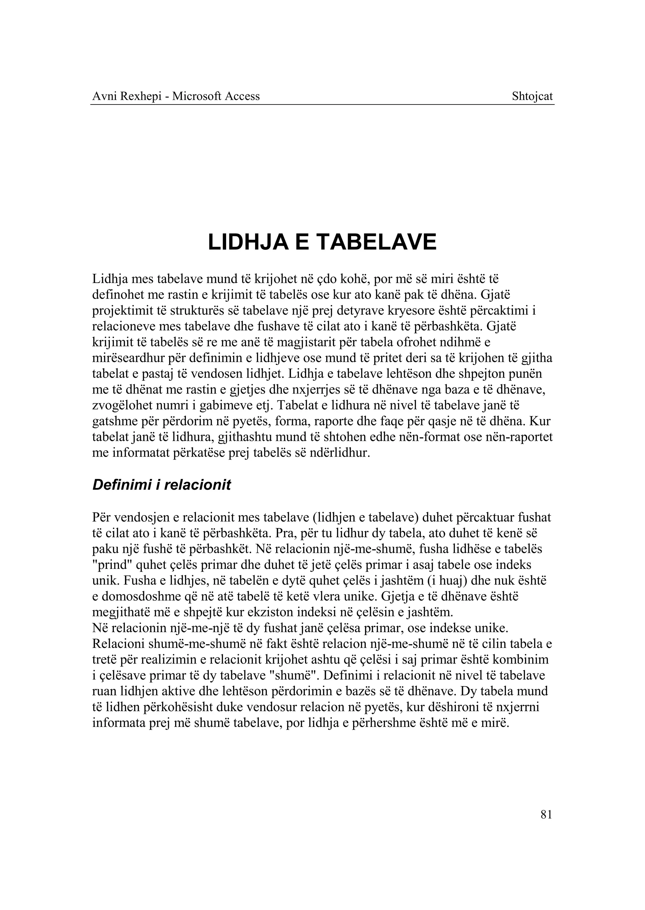 Avni Rexhepi - Microsoft Access                                               Shtojcat




                     LIDHJA E TABELAVE
Lidhja mes tabelave mund të krijohet në çdo kohë, por më së miri është të
definohet me rastin e krijimit të tabelës ose kur ato kanë pak të dhëna. Gjatë
projektimit të strukturës së tabelave një prej detyrave kryesore është përcaktimi i
relacioneve mes tabelave dhe fushave të cilat ato i kanë të përbashkëta. Gjatë
krijimit të tabelës së re me anë të magjistarit për tabela ofrohet ndihmë e
mirëseardhur për definimin e lidhjeve ose mund të pritet deri sa të krijohen të gjitha
tabelat e pastaj të vendosen lidhjet. Lidhja e tabelave lehtëson dhe shpejton punën
me të dhënat me rastin e gjetjes dhe nxjerrjes së të dhënave nga baza e të dhënave,
zvogëlohet numri i gabimeve etj. Tabelat e lidhura në nivel të tabelave janë të
gatshme për përdorim në pyetës, forma, raporte dhe faqe për qasje në të dhëna. Kur
tabelat janë të lidhura, gjithashtu mund të shtohen edhe nën-format ose nën-raportet
me informatat përkatëse prej tabelës së ndërlidhur.

Definimi i relacionit

Për vendosjen e relacionit mes tabelave (lidhjen e tabelave) duhet përcaktuar fushat
të cilat ato i kanë të përbashkëta. Pra, për tu lidhur dy tabela, ato duhet të kenë së
paku një fushë të përbashkët. Në relacionin një-me-shumë, fusha lidhëse e tabelës
"prind" quhet çelës primar dhe duhet të jetë çelës primar i asaj tabele ose indeks
unik. Fusha e lidhjes, në tabelën e dytë quhet çelës i jashtëm (i huaj) dhe nuk është
e domosdoshme që në atë tabelë të ketë vlera unike. Gjetja e të dhënave është
megjithatë më e shpejtë kur ekziston indeksi në çelësin e jashtëm.
Në relacionin një-me-një të dy fushat janë çelësa primar, ose indekse unike.
Relacioni shumë-me-shumë në fakt është relacion një-me-shumë në të cilin tabela e
tretë për realizimin e relacionit krijohet ashtu që çelësi i saj primar është kombinim
i çelësave primar të dy tabelave "shumë". Definimi i relacionit në nivel të tabelave
ruan lidhjen aktive dhe lehtëson përdorimin e bazës së të dhënave. Dy tabela mund
të lidhen përkohësisht duke vendosur relacion në pyetës, kur dëshironi të nxjerrni
informata prej më shumë tabelave, por lidhja e përhershme është më e mirë.




                                                                                   81
 