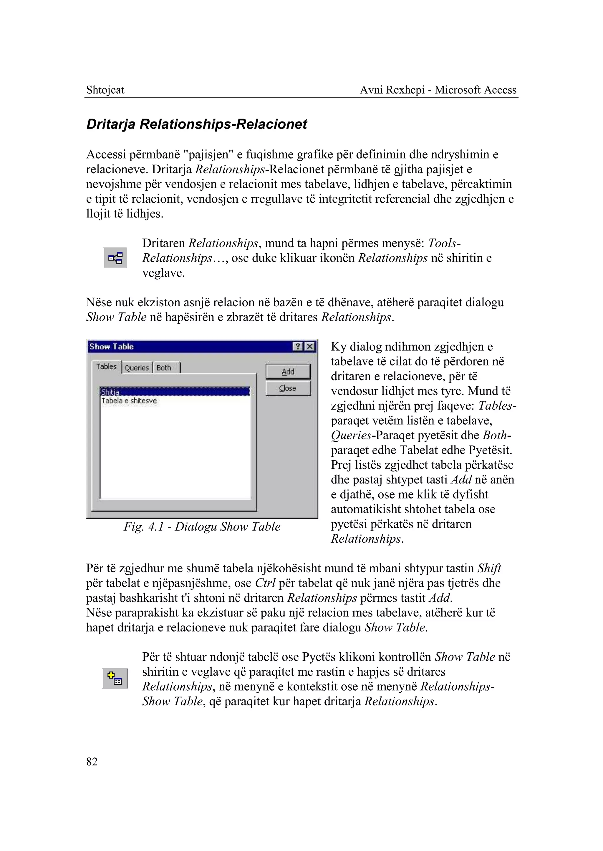 Shtojcat                                                Avni Rexhepi - Microsoft Access


Dritarja Relationships-Relacionet

Accessi përmbanë "pajisjen" e fuqishme grafike për definimin dhe ndryshimin e
relacioneve. Dritarja Relationships-Relacionet përmbanë të gjitha pajisjet e
nevojshme për vendosjen e relacionit mes tabelave, lidhjen e tabelave, përcaktimin
e tipit të relacionit, vendosjen e rregullave të integritetit referencial dhe zgjedhjen e
llojit të lidhjes.

           Dritaren Relationships, mund ta hapni përmes menysë: Tools-
           Relationships…, ose duke klikuar ikonën Relationships në shiritin e
           veglave.

Nëse nuk ekziston asnjë relacion në bazën e të dhënave, atëherë paraqitet dialogu
Show Table në hapësirën e zbrazët të dritares Relationships.

                                                  Ky dialog ndihmon zgjedhjen e
                                                  tabelave të cilat do të përdoren në
                                                  dritaren e relacioneve, për të
                                                  vendosur lidhjet mes tyre. Mund të
                                                  zgjedhni njërën prej faqeve: Tables-
                                                  paraqet vetëm listën e tabelave,
                                                  Queries-Paraqet pyetësit dhe Both-
                                                  paraqet edhe Tabelat edhe Pyetësit.
                                                  Prej listës zgjedhet tabela përkatëse
                                                  dhe pastaj shtypet tasti Add në anën
                                                  e djathë, ose me klik të dyfisht
                                                  automatikisht shtohet tabela ose
       Fig. 4.1 - Dialogu Show Table              pyetësi përkatës në dritaren
                                                  Relationships.

Për të zgjedhur me shumë tabela njëkohësisht mund të mbani shtypur tastin Shift
për tabelat e njëpasnjëshme, ose Ctrl për tabelat që nuk janë njëra pas tjetrës dhe
pastaj bashkarisht t'i shtoni në dritaren Relationships përmes tastit Add.
Nëse paraprakisht ka ekzistuar së paku një relacion mes tabelave, atëherë kur të
hapet dritarja e relacioneve nuk paraqitet fare dialogu Show Table.

           Për të shtuar ndonjë tabelë ose Pyetës klikoni kontrollën Show Table në
           shiritin e veglave që paraqitet me rastin e hapjes së dritares
           Relationships, në menynë e kontekstit ose në menynë Relationships-
           Show Table, që paraqitet kur hapet dritarja Relationships.



82
 