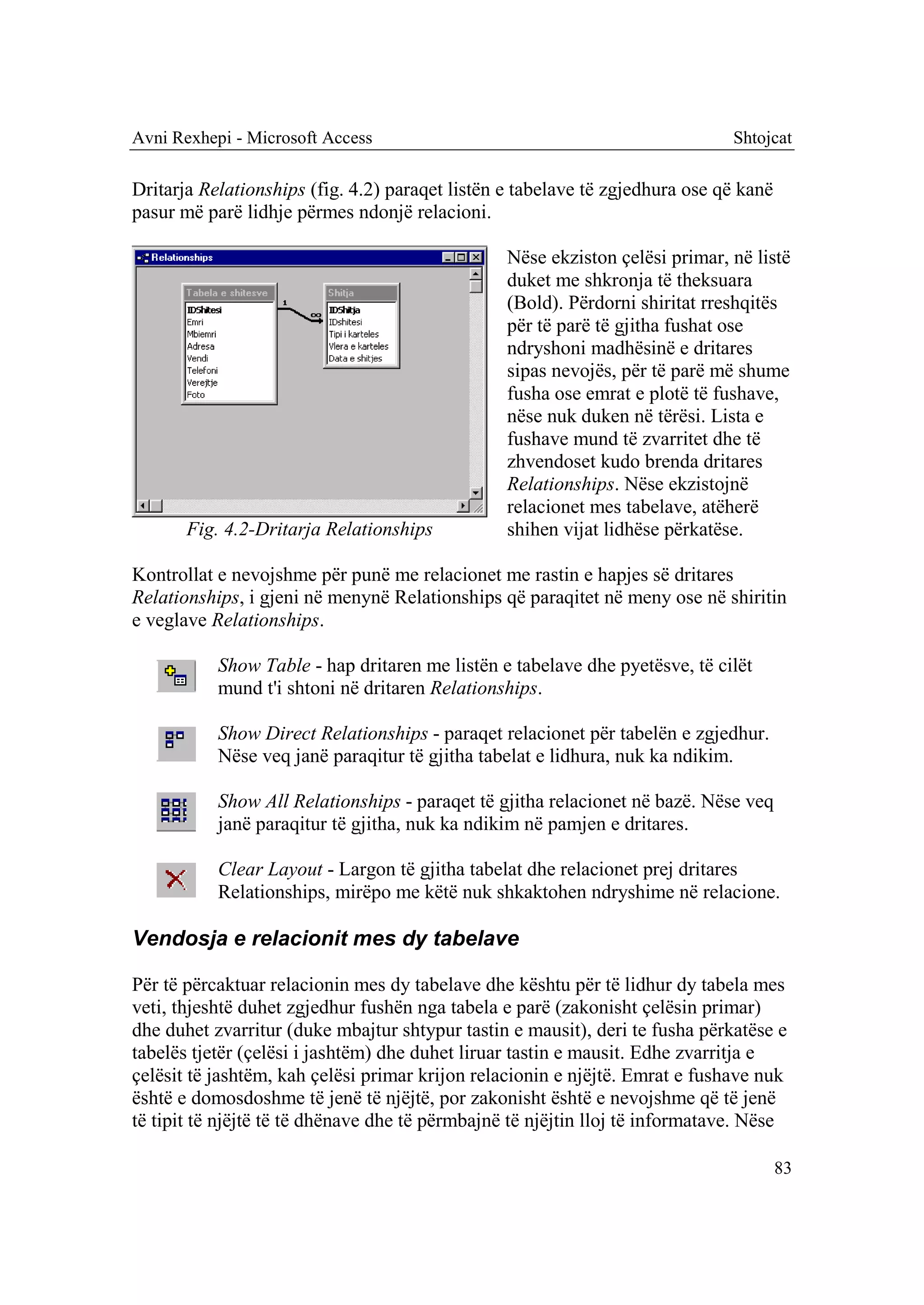 Avni Rexhepi - Microsoft Access                                               Shtojcat

Dritarja Relationships (fig. 4.2) paraqet listën e tabelave të zgjedhura ose që kanë
pasur më parë lidhje përmes ndonjë relacioni.

                                                 Nëse ekziston çelësi primar, në listë
                                                 duket me shkronja të theksuara
                                                 (Bold). Përdorni shiritat rreshqitës
                                                 për të parë të gjitha fushat ose
                                                 ndryshoni madhësinë e dritares
                                                 sipas nevojës, për të parë më shume
                                                 fusha ose emrat e plotë të fushave,
                                                 nëse nuk duken në tërësi. Lista e
                                                 fushave mund të zvarritet dhe të
                                                 zhvendoset kudo brenda dritares
                                                 Relationships. Nëse ekzistojnë
                                                 relacionet mes tabelave, atëherë
       Fig. 4.2-Dritarja Relationships           shihen vijat lidhëse përkatëse.

Kontrollat e nevojshme për punë me relacionet me rastin e hapjes së dritares
Relationships, i gjeni në menynë Relationships që paraqitet në meny ose në shiritin
e veglave Relationships.

           Show Table - hap dritaren me listën e tabelave dhe pyetësve, të cilët
           mund t'i shtoni në dritaren Relationships.

           Show Direct Relationships - paraqet relacionet për tabelën e zgjedhur.
           Nëse veq janë paraqitur të gjitha tabelat e lidhura, nuk ka ndikim.

           Show All Relationships - paraqet të gjitha relacionet në bazë. Nëse veq
           janë paraqitur të gjitha, nuk ka ndikim në pamjen e dritares.

           Clear Layout - Largon të gjitha tabelat dhe relacionet prej dritares
           Relationships, mirëpo me këtë nuk shkaktohen ndryshime në relacione.

Vendosja e relacionit mes dy tabelave

Për të përcaktuar relacionin mes dy tabelave dhe kështu për të lidhur dy tabela mes
veti, thjeshtë duhet zgjedhur fushën nga tabela e parë (zakonisht çelësin primar)
dhe duhet zvarritur (duke mbajtur shtypur tastin e mausit), deri te fusha përkatëse e
tabelës tjetër (çelësi i jashtëm) dhe duhet liruar tastin e mausit. Edhe zvarritja e
çelësit të jashtëm, kah çelësi primar krijon relacionin e njëjtë. Emrat e fushave nuk
është e domosdoshme të jenë të njëjtë, por zakonisht është e nevojshme që të jenë
të tipit të njëjtë të të dhënave dhe të përmbajnë të njëjtin lloj të informatave. Nëse

                                                                                       83
 